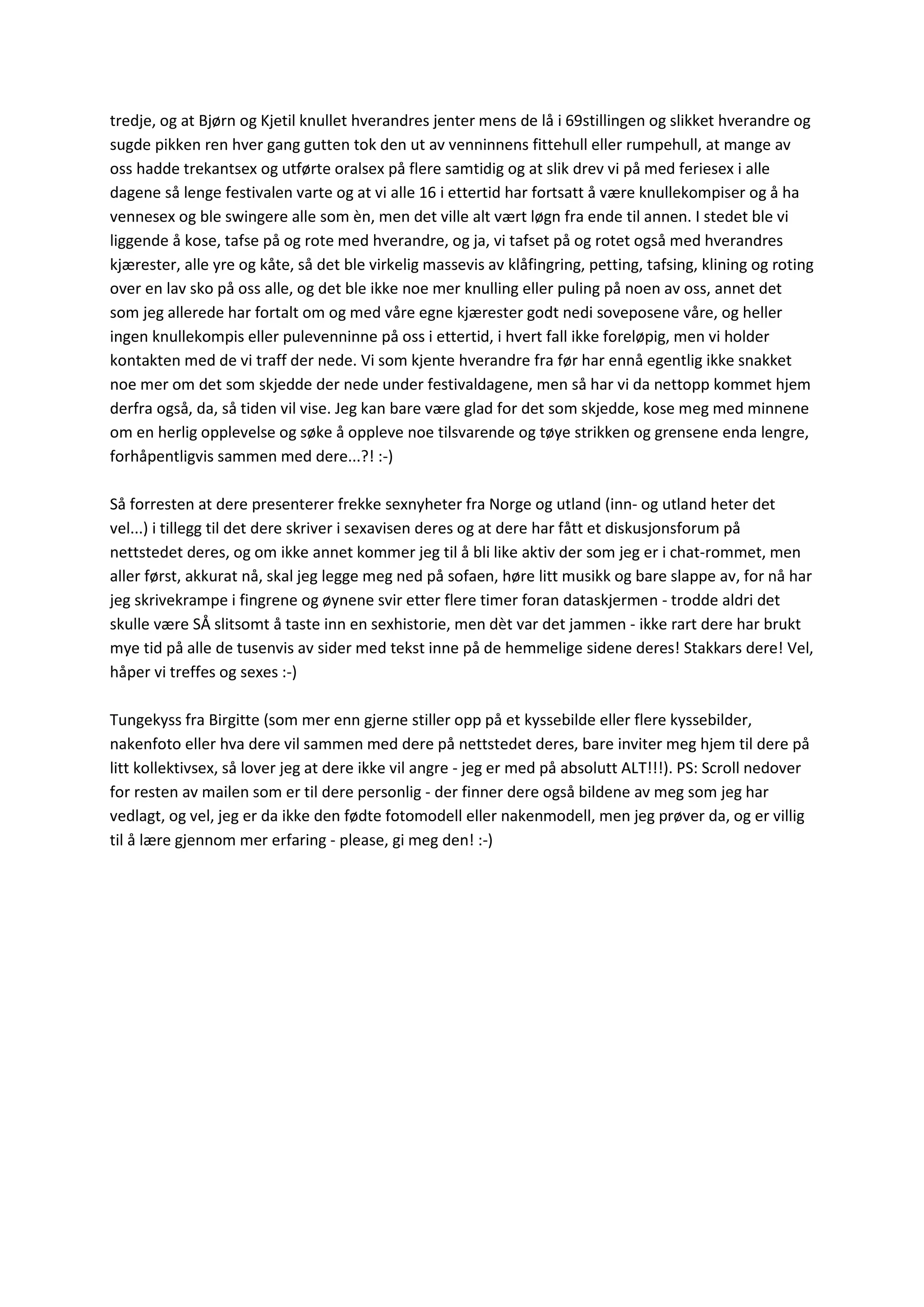 tredje, og at Bjørn og Kjetil knullet hverandres jenter mens de lå i 69stillingen og slikket hverandre og
sugde pikken ren hver gang gutten tok den ut av venninnens fittehull eller rumpehull, at mange av
oss hadde trekantsex og utførte oralsex på flere samtidig og at slik drev vi på med feriesex i alle
dagene så lenge festivalen varte og at vi alle 16 i ettertid har fortsatt å være knullekompiser og å ha
vennesex og ble swingere alle som èn, men det ville alt vært løgn fra ende til annen. I stedet ble vi
liggende å kose, tafse på og rote med hverandre, og ja, vi tafset på og rotet også med hverandres
kjærester, alle yre og kåte, så det ble virkelig massevis av klåfingring, petting, tafsing, klining og roting
over en lav sko på oss alle, og det ble ikke noe mer knulling eller puling på noen av oss, annet det
som jeg allerede har fortalt om og med våre egne kjærester godt nedi soveposene våre, og heller
ingen knullekompis eller pulevenninne på oss i ettertid, i hvert fall ikke foreløpig, men vi holder
kontakten med de vi traff der nede. Vi som kjente hverandre fra før har ennå egentlig ikke snakket
noe mer om det som skjedde der nede under festivaldagene, men så har vi da nettopp kommet hjem
derfra også, da, så tiden vil vise. Jeg kan bare være glad for det som skjedde, kose meg med minnene
om en herlig opplevelse og søke å oppleve noe tilsvarende og tøye strikken og grensene enda lengre,
forhåpentligvis sammen med dere...?! :-)
Så forresten at dere presenterer frekke sexnyheter fra Norge og utland (inn- og utland heter det
vel...) i tillegg til det dere skriver i sexavisen deres og at dere har fått et diskusjonsforum på
nettstedet deres, og om ikke annet kommer jeg til å bli like aktiv der som jeg er i chat-rommet, men
aller først, akkurat nå, skal jeg legge meg ned på sofaen, høre litt musikk og bare slappe av, for nå har
jeg skrivekrampe i fingrene og øynene svir etter flere timer foran dataskjermen - trodde aldri det
skulle være SÅ slitsomt å taste inn en sexhistorie, men dèt var det jammen - ikke rart dere har brukt
mye tid på alle de tusenvis av sider med tekst inne på de hemmelige sidene deres! Stakkars dere! Vel,
håper vi treffes og sexes :-)
Tungekyss fra Birgitte (som mer enn gjerne stiller opp på et kyssebilde eller flere kyssebilder,
nakenfoto eller hva dere vil sammen med dere på nettstedet deres, bare inviter meg hjem til dere på
litt kollektivsex, så lover jeg at dere ikke vil angre - jeg er med på absolutt ALT!!!). PS: Scroll nedover
for resten av mailen som er til dere personlig - der finner dere også bildene av meg som jeg har
vedlagt, og vel, jeg er da ikke den fødte fotomodell eller nakenmodell, men jeg prøver da, og er villig
til å lære gjennom mer erfaring - please, gi meg den! :-)
 