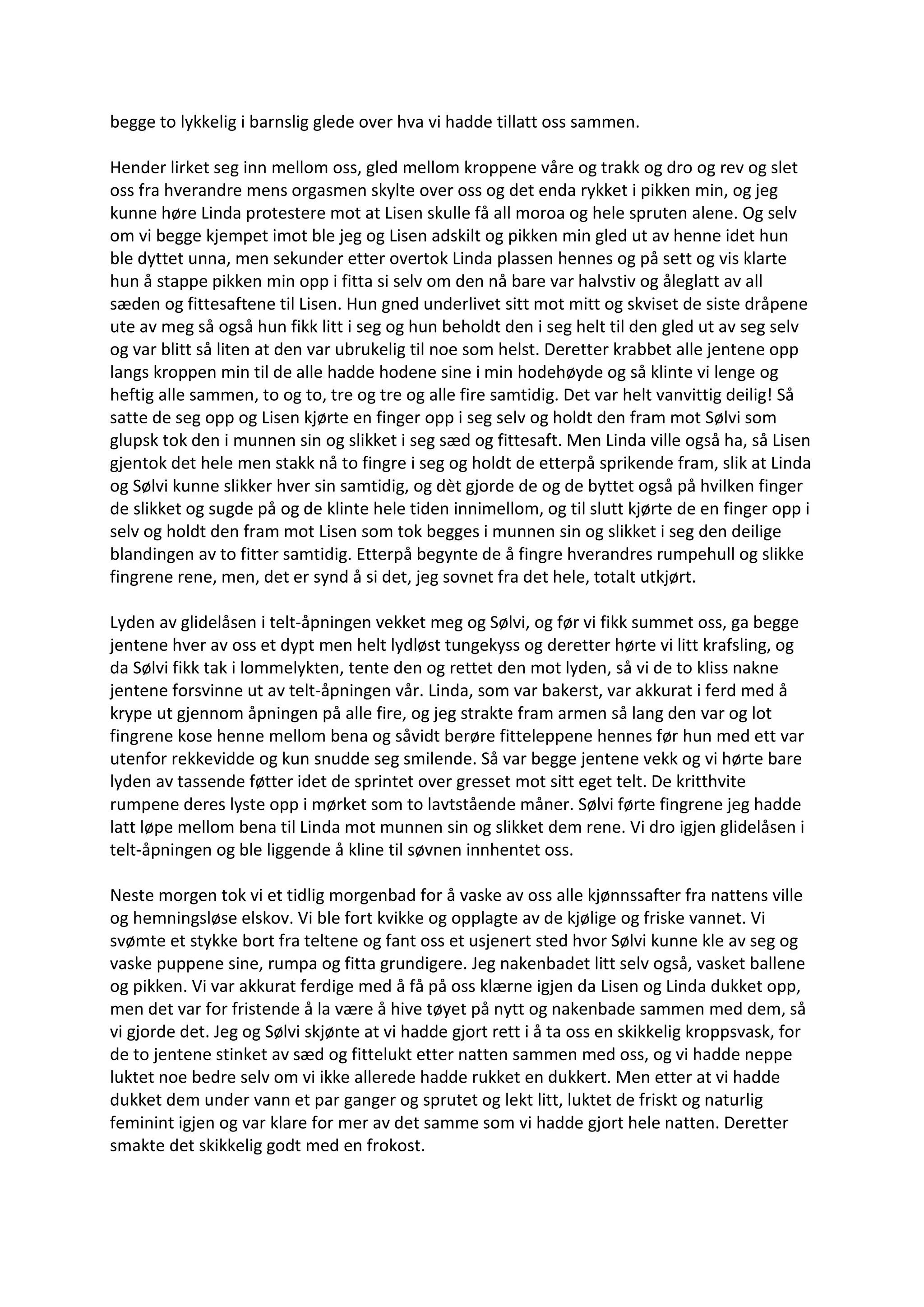 begge to lykkelig i barnslig glede over hva vi hadde tillatt oss sammen.
Hender lirket seg inn mellom oss, gled mellom kroppene våre og trakk og dro og rev og slet
oss fra hverandre mens orgasmen skylte over oss og det enda rykket i pikken min, og jeg
kunne høre Linda protestere mot at Lisen skulle få all moroa og hele spruten alene. Og selv
om vi begge kjempet imot ble jeg og Lisen adskilt og pikken min gled ut av henne idet hun
ble dyttet unna, men sekunder etter overtok Linda plassen hennes og på sett og vis klarte
hun å stappe pikken min opp i fitta si selv om den nå bare var halvstiv og åleglatt av all
sæden og fittesaftene til Lisen. Hun gned underlivet sitt mot mitt og skviset de siste dråpene
ute av meg så også hun fikk litt i seg og hun beholdt den i seg helt til den gled ut av seg selv
og var blitt så liten at den var ubrukelig til noe som helst. Deretter krabbet alle jentene opp
langs kroppen min til de alle hadde hodene sine i min hodehøyde og så klinte vi lenge og
heftig alle sammen, to og to, tre og tre og alle fire samtidig. Det var helt vanvittig deilig! Så
satte de seg opp og Lisen kjørte en finger opp i seg selv og holdt den fram mot Sølvi som
glupsk tok den i munnen sin og slikket i seg sæd og fittesaft. Men Linda ville også ha, så Lisen
gjentok det hele men stakk nå to fingre i seg og holdt de etterpå sprikende fram, slik at Linda
og Sølvi kunne slikker hver sin samtidig, og dèt gjorde de og de byttet også på hvilken finger
de slikket og sugde på og de klinte hele tiden innimellom, og til slutt kjørte de en finger opp i
selv og holdt den fram mot Lisen som tok begges i munnen sin og slikket i seg den deilige
blandingen av to fitter samtidig. Etterpå begynte de å fingre hverandres rumpehull og slikke
fingrene rene, men, det er synd å si det, jeg sovnet fra det hele, totalt utkjørt.
Lyden av glidelåsen i telt-åpningen vekket meg og Sølvi, og før vi fikk summet oss, ga begge
jentene hver av oss et dypt men helt lydløst tungekyss og deretter hørte vi litt krafsling, og
da Sølvi fikk tak i lommelykten, tente den og rettet den mot lyden, så vi de to kliss nakne
jentene forsvinne ut av telt-åpningen vår. Linda, som var bakerst, var akkurat i ferd med å
krype ut gjennom åpningen på alle fire, og jeg strakte fram armen så lang den var og lot
fingrene kose henne mellom bena og såvidt berøre fitteleppene hennes før hun med ett var
utenfor rekkevidde og kun snudde seg smilende. Så var begge jentene vekk og vi hørte bare
lyden av tassende føtter idet de sprintet over gresset mot sitt eget telt. De kritthvite
rumpene deres lyste opp i mørket som to lavtstående måner. Sølvi førte fingrene jeg hadde
latt løpe mellom bena til Linda mot munnen sin og slikket dem rene. Vi dro igjen glidelåsen i
telt-åpningen og ble liggende å kline til søvnen innhentet oss.
Neste morgen tok vi et tidlig morgenbad for å vaske av oss alle kjønnssafter fra nattens ville
og hemningsløse elskov. Vi ble fort kvikke og opplagte av de kjølige og friske vannet. Vi
svømte et stykke bort fra teltene og fant oss et usjenert sted hvor Sølvi kunne kle av seg og
vaske puppene sine, rumpa og fitta grundigere. Jeg nakenbadet litt selv også, vasket ballene
og pikken. Vi var akkurat ferdige med å få på oss klærne igjen da Lisen og Linda dukket opp,
men det var for fristende å la være å hive tøyet på nytt og nakenbade sammen med dem, så
vi gjorde det. Jeg og Sølvi skjønte at vi hadde gjort rett i å ta oss en skikkelig kroppsvask, for
de to jentene stinket av sæd og fittelukt etter natten sammen med oss, og vi hadde neppe
luktet noe bedre selv om vi ikke allerede hadde rukket en dukkert. Men etter at vi hadde
dukket dem under vann et par ganger og sprutet og lekt litt, luktet de friskt og naturlig
feminint igjen og var klare for mer av det samme som vi hadde gjort hele natten. Deretter
smakte det skikkelig godt med en frokost.
 