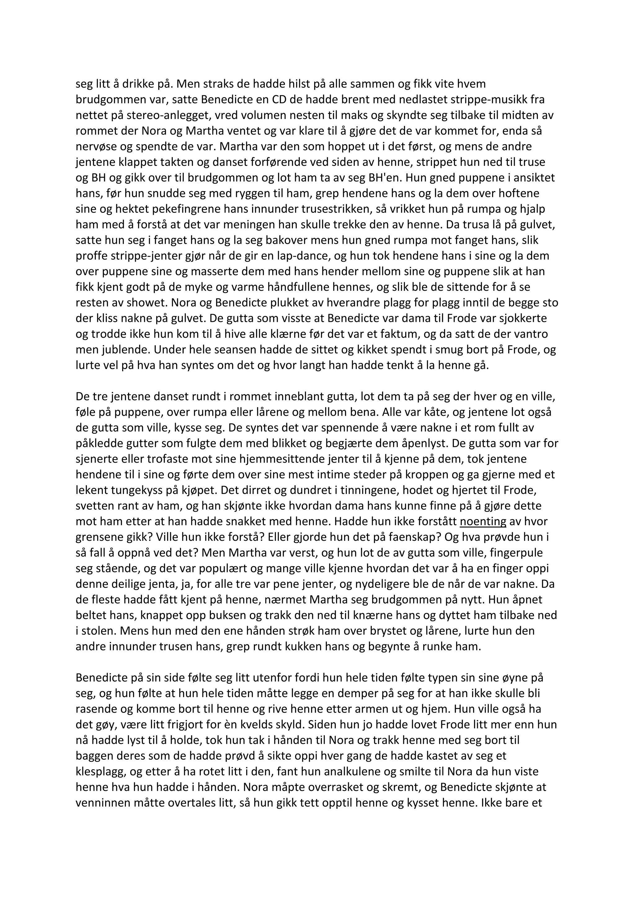 seg litt å drikke på. Men straks de hadde hilst på alle sammen og fikk vite hvem
brudgommen var, satte Benedicte en CD de hadde brent med nedlastet strippe-musikk fra
nettet på stereo-anlegget, vred volumen nesten til maks og skyndte seg tilbake til midten av
rommet der Nora og Martha ventet og var klare til å gjøre det de var kommet for, enda så
nervøse og spendte de var. Martha var den som hoppet ut i det først, og mens de andre
jentene klappet takten og danset forførende ved siden av henne, strippet hun ned til truse
og BH og gikk over til brudgommen og lot ham ta av seg BH'en. Hun gned puppene i ansiktet
hans, før hun snudde seg med ryggen til ham, grep hendene hans og la dem over hoftene
sine og hektet pekefingrene hans innunder trusestrikken, så vrikket hun på rumpa og hjalp
ham med å forstå at det var meningen han skulle trekke den av henne. Da trusa lå på gulvet,
satte hun seg i fanget hans og la seg bakover mens hun gned rumpa mot fanget hans, slik
proffe strippe-jenter gjør når de gir en lap-dance, og hun tok hendene hans i sine og la dem
over puppene sine og masserte dem med hans hender mellom sine og puppene slik at han
fikk kjent godt på de myke og varme håndfullene hennes, og slik ble de sittende for å se
resten av showet. Nora og Benedicte plukket av hverandre plagg for plagg inntil de begge sto
der kliss nakne på gulvet. De gutta som visste at Benedicte var dama til Frode var sjokkerte
og trodde ikke hun kom til å hive alle klærne før det var et faktum, og da satt de der vantro
men jublende. Under hele seansen hadde de sittet og kikket spendt i smug bort på Frode, og
lurte vel på hva han syntes om det og hvor langt han hadde tenkt å la henne gå.
De tre jentene danset rundt i rommet inneblant gutta, lot dem ta på seg der hver og en ville,
føle på puppene, over rumpa eller lårene og mellom bena. Alle var kåte, og jentene lot også
de gutta som ville, kysse seg. De syntes det var spennende å være nakne i et rom fullt av
påkledde gutter som fulgte dem med blikket og begjærte dem åpenlyst. De gutta som var for
sjenerte eller trofaste mot sine hjemmesittende jenter til å kjenne på dem, tok jentene
hendene til i sine og førte dem over sine mest intime steder på kroppen og ga gjerne med et
lekent tungekyss på kjøpet. Det dirret og dundret i tinningene, hodet og hjertet til Frode,
svetten rant av ham, og han skjønte ikke hvordan dama hans kunne finne på å gjøre dette
mot ham etter at han hadde snakket med henne. Hadde hun ikke forstått noenting av hvor
grensene gikk? Ville hun ikke forstå? Eller gjorde hun det på faenskap? Og hva prøvde hun i
så fall å oppnå ved det? Men Martha var verst, og hun lot de av gutta som ville, fingerpule
seg stående, og det var populært og mange ville kjenne hvordan det var å ha en finger oppi
denne deilige jenta, ja, for alle tre var pene jenter, og nydeligere ble de når de var nakne. Da
de fleste hadde fått kjent på henne, nærmet Martha seg brudgommen på nytt. Hun åpnet
beltet hans, knappet opp buksen og trakk den ned til knærne hans og dyttet ham tilbake ned
i stolen. Mens hun med den ene hånden strøk ham over brystet og lårene, lurte hun den
andre innunder trusen hans, grep rundt kukken hans og begynte å runke ham.
Benedicte på sin side følte seg litt utenfor fordi hun hele tiden følte typen sin sine øyne på
seg, og hun følte at hun hele tiden måtte legge en demper på seg for at han ikke skulle bli
rasende og komme bort til henne og rive henne etter armen ut og hjem. Hun ville også ha
det gøy, være litt frigjort for èn kvelds skyld. Siden hun jo hadde lovet Frode litt mer enn hun
nå hadde lyst til å holde, tok hun tak i hånden til Nora og trakk henne med seg bort til
baggen deres som de hadde prøvd å sikte oppi hver gang de hadde kastet av seg et
klesplagg, og etter å ha rotet litt i den, fant hun analkulene og smilte til Nora da hun viste
henne hva hun hadde i hånden. Nora måpte overrasket og skremt, og Benedicte skjønte at
venninnen måtte overtales litt, så hun gikk tett opptil henne og kysset henne. Ikke bare et
 