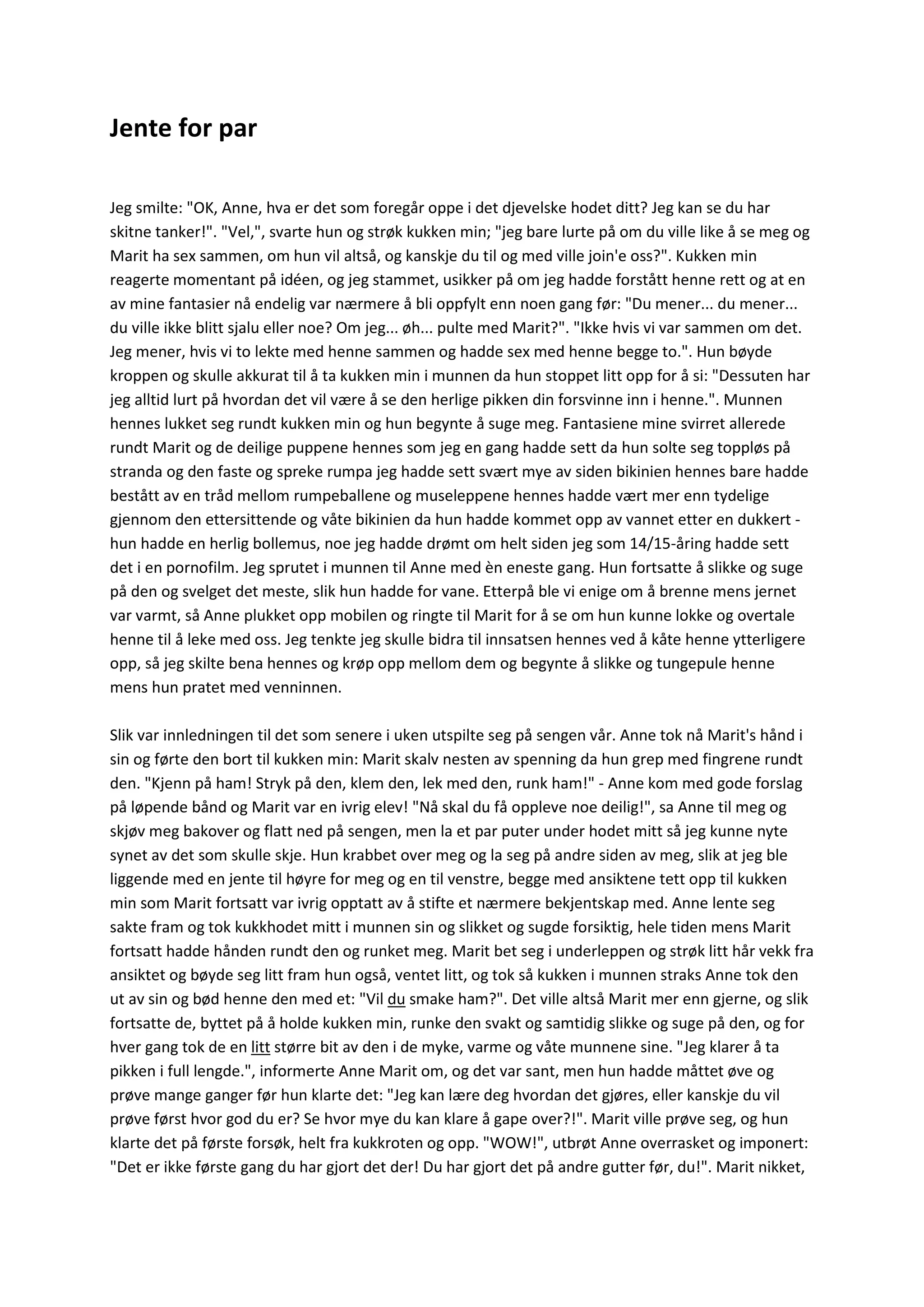 Jente for par
Jeg smilte: "OK, Anne, hva er det som foregår oppe i det djevelske hodet ditt? Jeg kan se du har
skitne tanker!". "Vel,", svarte hun og strøk kukken min; "jeg bare lurte på om du ville like å se meg og
Marit ha sex sammen, om hun vil altså, og kanskje du til og med ville join'e oss?". Kukken min
reagerte momentant på idéen, og jeg stammet, usikker på om jeg hadde forstått henne rett og at en
av mine fantasier nå endelig var nærmere å bli oppfylt enn noen gang før: "Du mener... du mener...
du ville ikke blitt sjalu eller noe? Om jeg... øh... pulte med Marit?". "Ikke hvis vi var sammen om det.
Jeg mener, hvis vi to lekte med henne sammen og hadde sex med henne begge to.". Hun bøyde
kroppen og skulle akkurat til å ta kukken min i munnen da hun stoppet litt opp for å si: "Dessuten har
jeg alltid lurt på hvordan det vil være å se den herlige pikken din forsvinne inn i henne.". Munnen
hennes lukket seg rundt kukken min og hun begynte å suge meg. Fantasiene mine svirret allerede
rundt Marit og de deilige puppene hennes som jeg en gang hadde sett da hun solte seg toppløs på
stranda og den faste og spreke rumpa jeg hadde sett svært mye av siden bikinien hennes bare hadde
bestått av en tråd mellom rumpeballene og museleppene hennes hadde vært mer enn tydelige
gjennom den ettersittende og våte bikinien da hun hadde kommet opp av vannet etter en dukkert -
hun hadde en herlig bollemus, noe jeg hadde drømt om helt siden jeg som 14/15-åring hadde sett
det i en pornofilm. Jeg sprutet i munnen til Anne med èn eneste gang. Hun fortsatte å slikke og suge
på den og svelget det meste, slik hun hadde for vane. Etterpå ble vi enige om å brenne mens jernet
var varmt, så Anne plukket opp mobilen og ringte til Marit for å se om hun kunne lokke og overtale
henne til å leke med oss. Jeg tenkte jeg skulle bidra til innsatsen hennes ved å kåte henne ytterligere
opp, så jeg skilte bena hennes og krøp opp mellom dem og begynte å slikke og tungepule henne
mens hun pratet med venninnen.
Slik var innledningen til det som senere i uken utspilte seg på sengen vår. Anne tok nå Marit's hånd i
sin og førte den bort til kukken min: Marit skalv nesten av spenning da hun grep med fingrene rundt
den. "Kjenn på ham! Stryk på den, klem den, lek med den, runk ham!" - Anne kom med gode forslag
på løpende bånd og Marit var en ivrig elev! "Nå skal du få oppleve noe deilig!", sa Anne til meg og
skjøv meg bakover og flatt ned på sengen, men la et par puter under hodet mitt så jeg kunne nyte
synet av det som skulle skje. Hun krabbet over meg og la seg på andre siden av meg, slik at jeg ble
liggende med en jente til høyre for meg og en til venstre, begge med ansiktene tett opp til kukken
min som Marit fortsatt var ivrig opptatt av å stifte et nærmere bekjentskap med. Anne lente seg
sakte fram og tok kukkhodet mitt i munnen sin og slikket og sugde forsiktig, hele tiden mens Marit
fortsatt hadde hånden rundt den og runket meg. Marit bet seg i underleppen og strøk litt hår vekk fra
ansiktet og bøyde seg litt fram hun også, ventet litt, og tok så kukken i munnen straks Anne tok den
ut av sin og bød henne den med et: "Vil du smake ham?". Det ville altså Marit mer enn gjerne, og slik
fortsatte de, byttet på å holde kukken min, runke den svakt og samtidig slikke og suge på den, og for
hver gang tok de en litt større bit av den i de myke, varme og våte munnene sine. "Jeg klarer å ta
pikken i full lengde.", informerte Anne Marit om, og det var sant, men hun hadde måttet øve og
prøve mange ganger før hun klarte det: "Jeg kan lære deg hvordan det gjøres, eller kanskje du vil
prøve først hvor god du er? Se hvor mye du kan klare å gape over?!". Marit ville prøve seg, og hun
klarte det på første forsøk, helt fra kukkroten og opp. "WOW!", utbrøt Anne overrasket og imponert:
"Det er ikke første gang du har gjort det der! Du har gjort det på andre gutter før, du!". Marit nikket,
 