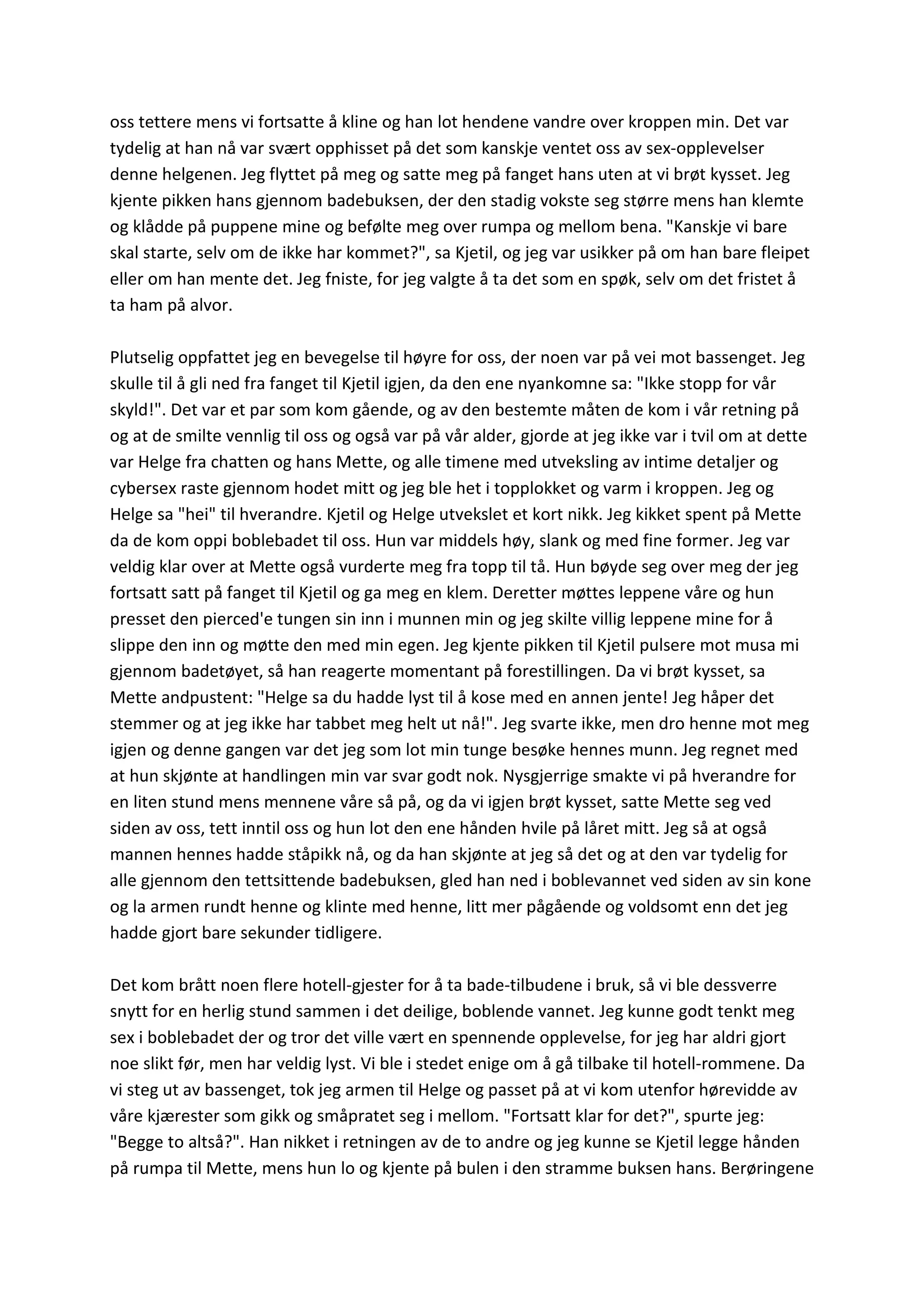 oss tettere mens vi fortsatte å kline og han lot hendene vandre over kroppen min. Det var
tydelig at han nå var svært opphisset på det som kanskje ventet oss av sex-opplevelser
denne helgenen. Jeg flyttet på meg og satte meg på fanget hans uten at vi brøt kysset. Jeg
kjente pikken hans gjennom badebuksen, der den stadig vokste seg større mens han klemte
og klådde på puppene mine og befølte meg over rumpa og mellom bena. "Kanskje vi bare
skal starte, selv om de ikke har kommet?", sa Kjetil, og jeg var usikker på om han bare fleipet
eller om han mente det. Jeg fniste, for jeg valgte å ta det som en spøk, selv om det fristet å
ta ham på alvor.
Plutselig oppfattet jeg en bevegelse til høyre for oss, der noen var på vei mot bassenget. Jeg
skulle til å gli ned fra fanget til Kjetil igjen, da den ene nyankomne sa: "Ikke stopp for vår
skyld!". Det var et par som kom gående, og av den bestemte måten de kom i vår retning på
og at de smilte vennlig til oss og også var på vår alder, gjorde at jeg ikke var i tvil om at dette
var Helge fra chatten og hans Mette, og alle timene med utveksling av intime detaljer og
cybersex raste gjennom hodet mitt og jeg ble het i topplokket og varm i kroppen. Jeg og
Helge sa "hei" til hverandre. Kjetil og Helge utvekslet et kort nikk. Jeg kikket spent på Mette
da de kom oppi boblebadet til oss. Hun var middels høy, slank og med fine former. Jeg var
veldig klar over at Mette også vurderte meg fra topp til tå. Hun bøyde seg over meg der jeg
fortsatt satt på fanget til Kjetil og ga meg en klem. Deretter møttes leppene våre og hun
presset den pierced'e tungen sin inn i munnen min og jeg skilte villig leppene mine for å
slippe den inn og møtte den med min egen. Jeg kjente pikken til Kjetil pulsere mot musa mi
gjennom badetøyet, så han reagerte momentant på forestillingen. Da vi brøt kysset, sa
Mette andpustent: "Helge sa du hadde lyst til å kose med en annen jente! Jeg håper det
stemmer og at jeg ikke har tabbet meg helt ut nå!". Jeg svarte ikke, men dro henne mot meg
igjen og denne gangen var det jeg som lot min tunge besøke hennes munn. Jeg regnet med
at hun skjønte at handlingen min var svar godt nok. Nysgjerrige smakte vi på hverandre for
en liten stund mens mennene våre så på, og da vi igjen brøt kysset, satte Mette seg ved
siden av oss, tett inntil oss og hun lot den ene hånden hvile på låret mitt. Jeg så at også
mannen hennes hadde ståpikk nå, og da han skjønte at jeg så det og at den var tydelig for
alle gjennom den tettsittende badebuksen, gled han ned i boblevannet ved siden av sin kone
og la armen rundt henne og klinte med henne, litt mer pågående og voldsomt enn det jeg
hadde gjort bare sekunder tidligere.
Det kom brått noen flere hotell-gjester for å ta bade-tilbudene i bruk, så vi ble dessverre
snytt for en herlig stund sammen i det deilige, boblende vannet. Jeg kunne godt tenkt meg
sex i boblebadet der og tror det ville vært en spennende opplevelse, for jeg har aldri gjort
noe slikt før, men har veldig lyst. Vi ble i stedet enige om å gå tilbake til hotell-rommene. Da
vi steg ut av bassenget, tok jeg armen til Helge og passet på at vi kom utenfor hørevidde av
våre kjærester som gikk og småpratet seg i mellom. "Fortsatt klar for det?", spurte jeg:
"Begge to altså?". Han nikket i retningen av de to andre og jeg kunne se Kjetil legge hånden
på rumpa til Mette, mens hun lo og kjente på bulen i den stramme buksen hans. Berøringene
 