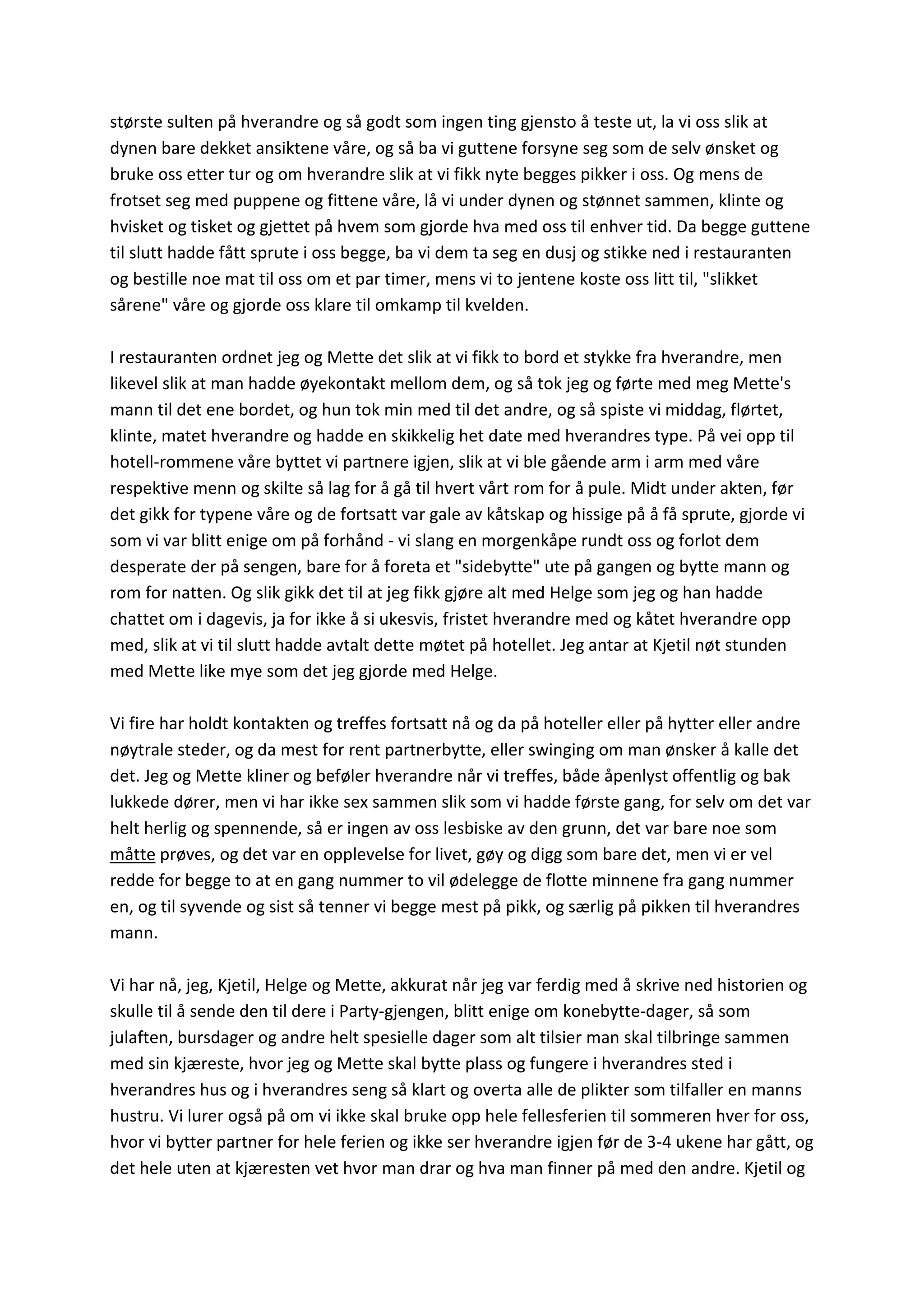største sulten på hverandre og så godt som ingen ting gjensto å teste ut, la vi oss slik at
dynen bare dekket ansiktene våre, og så ba vi guttene forsyne seg som de selv ønsket og
bruke oss etter tur og om hverandre slik at vi fikk nyte begges pikker i oss. Og mens de
frotset seg med puppene og fittene våre, lå vi under dynen og stønnet sammen, klinte og
hvisket og tisket og gjettet på hvem som gjorde hva med oss til enhver tid. Da begge guttene
til slutt hadde fått sprute i oss begge, ba vi dem ta seg en dusj og stikke ned i restauranten
og bestille noe mat til oss om et par timer, mens vi to jentene koste oss litt til, "slikket
sårene" våre og gjorde oss klare til omkamp til kvelden.
I restauranten ordnet jeg og Mette det slik at vi fikk to bord et stykke fra hverandre, men
likevel slik at man hadde øyekontakt mellom dem, og så tok jeg og førte med meg Mette's
mann til det ene bordet, og hun tok min med til det andre, og så spiste vi middag, flørtet,
klinte, matet hverandre og hadde en skikkelig het date med hverandres type. På vei opp til
hotell-rommene våre byttet vi partnere igjen, slik at vi ble gående arm i arm med våre
respektive menn og skilte så lag for å gå til hvert vårt rom for å pule. Midt under akten, før
det gikk for typene våre og de fortsatt var gale av kåtskap og hissige på å få sprute, gjorde vi
som vi var blitt enige om på forhånd - vi slang en morgenkåpe rundt oss og forlot dem
desperate der på sengen, bare for å foreta et "sidebytte" ute på gangen og bytte mann og
rom for natten. Og slik gikk det til at jeg fikk gjøre alt med Helge som jeg og han hadde
chattet om i dagevis, ja for ikke å si ukesvis, fristet hverandre med og kåtet hverandre opp
med, slik at vi til slutt hadde avtalt dette møtet på hotellet. Jeg antar at Kjetil nøt stunden
med Mette like mye som det jeg gjorde med Helge.
Vi fire har holdt kontakten og treffes fortsatt nå og da på hoteller eller på hytter eller andre
nøytrale steder, og da mest for rent partnerbytte, eller swinging om man ønsker å kalle det
det. Jeg og Mette kliner og beføler hverandre når vi treffes, både åpenlyst offentlig og bak
lukkede dører, men vi har ikke sex sammen slik som vi hadde første gang, for selv om det var
helt herlig og spennende, så er ingen av oss lesbiske av den grunn, det var bare noe som
måtte prøves, og det var en opplevelse for livet, gøy og digg som bare det, men vi er vel
redde for begge to at en gang nummer to vil ødelegge de flotte minnene fra gang nummer
en, og til syvende og sist så tenner vi begge mest på pikk, og særlig på pikken til hverandres
mann.
Vi har nå, jeg, Kjetil, Helge og Mette, akkurat når jeg var ferdig med å skrive ned historien og
skulle til å sende den til dere i Party-gjengen, blitt enige om konebytte-dager, så som
julaften, bursdager og andre helt spesielle dager som alt tilsier man skal tilbringe sammen
med sin kjæreste, hvor jeg og Mette skal bytte plass og fungere i hverandres sted i
hverandres hus og i hverandres seng så klart og overta alle de plikter som tilfaller en manns
hustru. Vi lurer også på om vi ikke skal bruke opp hele fellesferien til sommeren hver for oss,
hvor vi bytter partner for hele ferien og ikke ser hverandre igjen før de 3-4 ukene har gått, og
det hele uten at kjæresten vet hvor man drar og hva man finner på med den andre. Kjetil og
 