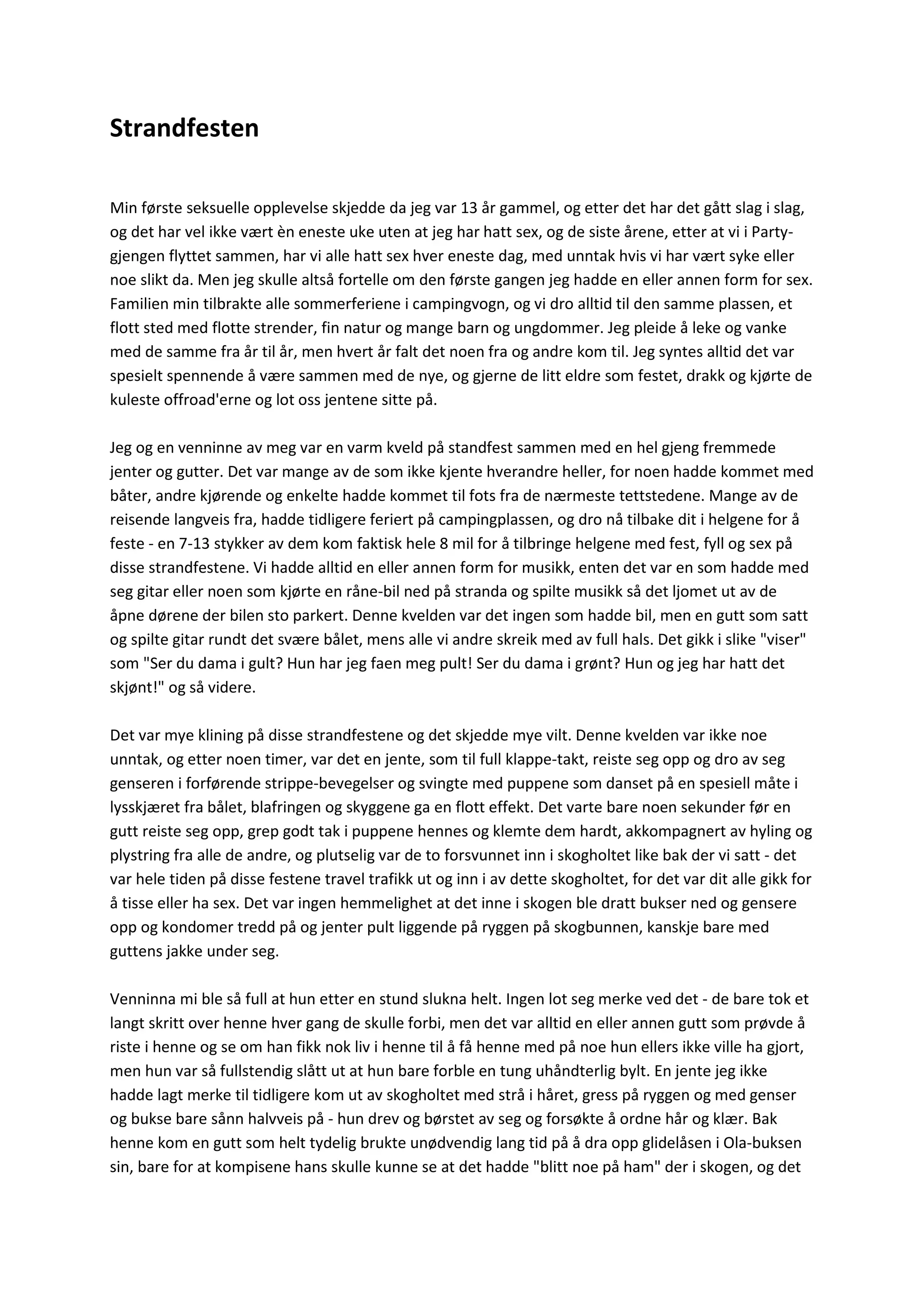 Strandfesten
Min første seksuelle opplevelse skjedde da jeg var 13 år gammel, og etter det har det gått slag i slag,
og det har vel ikke vært èn eneste uke uten at jeg har hatt sex, og de siste årene, etter at vi i Party-
gjengen flyttet sammen, har vi alle hatt sex hver eneste dag, med unntak hvis vi har vært syke eller
noe slikt da. Men jeg skulle altså fortelle om den første gangen jeg hadde en eller annen form for sex.
Familien min tilbrakte alle sommerferiene i campingvogn, og vi dro alltid til den samme plassen, et
flott sted med flotte strender, fin natur og mange barn og ungdommer. Jeg pleide å leke og vanke
med de samme fra år til år, men hvert år falt det noen fra og andre kom til. Jeg syntes alltid det var
spesielt spennende å være sammen med de nye, og gjerne de litt eldre som festet, drakk og kjørte de
kuleste offroad'erne og lot oss jentene sitte på.
Jeg og en venninne av meg var en varm kveld på standfest sammen med en hel gjeng fremmede
jenter og gutter. Det var mange av de som ikke kjente hverandre heller, for noen hadde kommet med
båter, andre kjørende og enkelte hadde kommet til fots fra de nærmeste tettstedene. Mange av de
reisende langveis fra, hadde tidligere feriert på campingplassen, og dro nå tilbake dit i helgene for å
feste - en 7-13 stykker av dem kom faktisk hele 8 mil for å tilbringe helgene med fest, fyll og sex på
disse strandfestene. Vi hadde alltid en eller annen form for musikk, enten det var en som hadde med
seg gitar eller noen som kjørte en råne-bil ned på stranda og spilte musikk så det ljomet ut av de
åpne dørene der bilen sto parkert. Denne kvelden var det ingen som hadde bil, men en gutt som satt
og spilte gitar rundt det svære bålet, mens alle vi andre skreik med av full hals. Det gikk i slike "viser"
som "Ser du dama i gult? Hun har jeg faen meg pult! Ser du dama i grønt? Hun og jeg har hatt det
skjønt!" og så videre.
Det var mye klining på disse strandfestene og det skjedde mye vilt. Denne kvelden var ikke noe
unntak, og etter noen timer, var det en jente, som til full klappe-takt, reiste seg opp og dro av seg
genseren i forførende strippe-bevegelser og svingte med puppene som danset på en spesiell måte i
lysskjæret fra bålet, blafringen og skyggene ga en flott effekt. Det varte bare noen sekunder før en
gutt reiste seg opp, grep godt tak i puppene hennes og klemte dem hardt, akkompagnert av hyling og
plystring fra alle de andre, og plutselig var de to forsvunnet inn i skogholtet like bak der vi satt - det
var hele tiden på disse festene travel trafikk ut og inn i av dette skogholtet, for det var dit alle gikk for
å tisse eller ha sex. Det var ingen hemmelighet at det inne i skogen ble dratt bukser ned og gensere
opp og kondomer tredd på og jenter pult liggende på ryggen på skogbunnen, kanskje bare med
guttens jakke under seg.
Venninna mi ble så full at hun etter en stund slukna helt. Ingen lot seg merke ved det - de bare tok et
langt skritt over henne hver gang de skulle forbi, men det var alltid en eller annen gutt som prøvde å
riste i henne og se om han fikk nok liv i henne til å få henne med på noe hun ellers ikke ville ha gjort,
men hun var så fullstendig slått ut at hun bare forble en tung uhåndterlig bylt. En jente jeg ikke
hadde lagt merke til tidligere kom ut av skogholtet med strå i håret, gress på ryggen og med genser
og bukse bare sånn halvveis på - hun drev og børstet av seg og forsøkte å ordne hår og klær. Bak
henne kom en gutt som helt tydelig brukte unødvendig lang tid på å dra opp glidelåsen i Ola-buksen
sin, bare for at kompisene hans skulle kunne se at det hadde "blitt noe på ham" der i skogen, og det
 