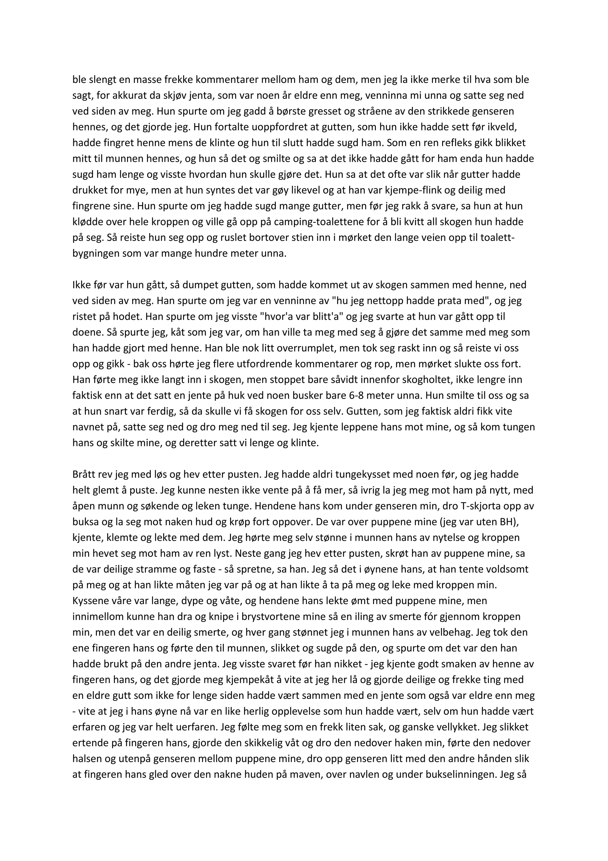 ble slengt en masse frekke kommentarer mellom ham og dem, men jeg la ikke merke til hva som ble
sagt, for akkurat da skjøv jenta, som var noen år eldre enn meg, venninna mi unna og satte seg ned
ved siden av meg. Hun spurte om jeg gadd å børste gresset og stråene av den strikkede genseren
hennes, og det gjorde jeg. Hun fortalte uoppfordret at gutten, som hun ikke hadde sett før ikveld,
hadde fingret henne mens de klinte og hun til slutt hadde sugd ham. Som en ren refleks gikk blikket
mitt til munnen hennes, og hun så det og smilte og sa at det ikke hadde gått for ham enda hun hadde
sugd ham lenge og visste hvordan hun skulle gjøre det. Hun sa at det ofte var slik når gutter hadde
drukket for mye, men at hun syntes det var gøy likevel og at han var kjempe-flink og deilig med
fingrene sine. Hun spurte om jeg hadde sugd mange gutter, men før jeg rakk å svare, sa hun at hun
klødde over hele kroppen og ville gå opp på camping-toalettene for å bli kvitt all skogen hun hadde
på seg. Så reiste hun seg opp og ruslet bortover stien inn i mørket den lange veien opp til toalett-
bygningen som var mange hundre meter unna.
Ikke før var hun gått, så dumpet gutten, som hadde kommet ut av skogen sammen med henne, ned
ved siden av meg. Han spurte om jeg var en venninne av "hu jeg nettopp hadde prata med", og jeg
ristet på hodet. Han spurte om jeg visste "hvor'a var blitt'a" og jeg svarte at hun var gått opp til
doene. Så spurte jeg, kåt som jeg var, om han ville ta meg med seg å gjøre det samme med meg som
han hadde gjort med henne. Han ble nok litt overrumplet, men tok seg raskt inn og så reiste vi oss
opp og gikk - bak oss hørte jeg flere utfordrende kommentarer og rop, men mørket slukte oss fort.
Han førte meg ikke langt inn i skogen, men stoppet bare såvidt innenfor skogholtet, ikke lengre inn
faktisk enn at det satt en jente på huk ved noen busker bare 6-8 meter unna. Hun smilte til oss og sa
at hun snart var ferdig, så da skulle vi få skogen for oss selv. Gutten, som jeg faktisk aldri fikk vite
navnet på, satte seg ned og dro meg ned til seg. Jeg kjente leppene hans mot mine, og så kom tungen
hans og skilte mine, og deretter satt vi lenge og klinte.
Brått rev jeg med løs og hev etter pusten. Jeg hadde aldri tungekysset med noen før, og jeg hadde
helt glemt å puste. Jeg kunne nesten ikke vente på å få mer, så ivrig la jeg meg mot ham på nytt, med
åpen munn og søkende og leken tunge. Hendene hans kom under genseren min, dro T-skjorta opp av
buksa og la seg mot naken hud og krøp fort oppover. De var over puppene mine (jeg var uten BH),
kjente, klemte og lekte med dem. Jeg hørte meg selv stønne i munnen hans av nytelse og kroppen
min hevet seg mot ham av ren lyst. Neste gang jeg hev etter pusten, skrøt han av puppene mine, sa
de var deilige stramme og faste - så spretne, sa han. Jeg så det i øynene hans, at han tente voldsomt
på meg og at han likte måten jeg var på og at han likte å ta på meg og leke med kroppen min.
Kyssene våre var lange, dype og våte, og hendene hans lekte ømt med puppene mine, men
innimellom kunne han dra og knipe i brystvortene mine så en iling av smerte fór gjennom kroppen
min, men det var en deilig smerte, og hver gang stønnet jeg i munnen hans av velbehag. Jeg tok den
ene fingeren hans og førte den til munnen, slikket og sugde på den, og spurte om det var den han
hadde brukt på den andre jenta. Jeg visste svaret før han nikket - jeg kjente godt smaken av henne av
fingeren hans, og det gjorde meg kjempekåt å vite at jeg her lå og gjorde deilige og frekke ting med
en eldre gutt som ikke for lenge siden hadde vært sammen med en jente som også var eldre enn meg
- vite at jeg i hans øyne nå var en like herlig opplevelse som hun hadde vært, selv om hun hadde vært
erfaren og jeg var helt uerfaren. Jeg følte meg som en frekk liten sak, og ganske vellykket. Jeg slikket
ertende på fingeren hans, gjorde den skikkelig våt og dro den nedover haken min, førte den nedover
halsen og utenpå genseren mellom puppene mine, dro opp genseren litt med den andre hånden slik
at fingeren hans gled over den nakne huden på maven, over navlen og under bukselinningen. Jeg så
 