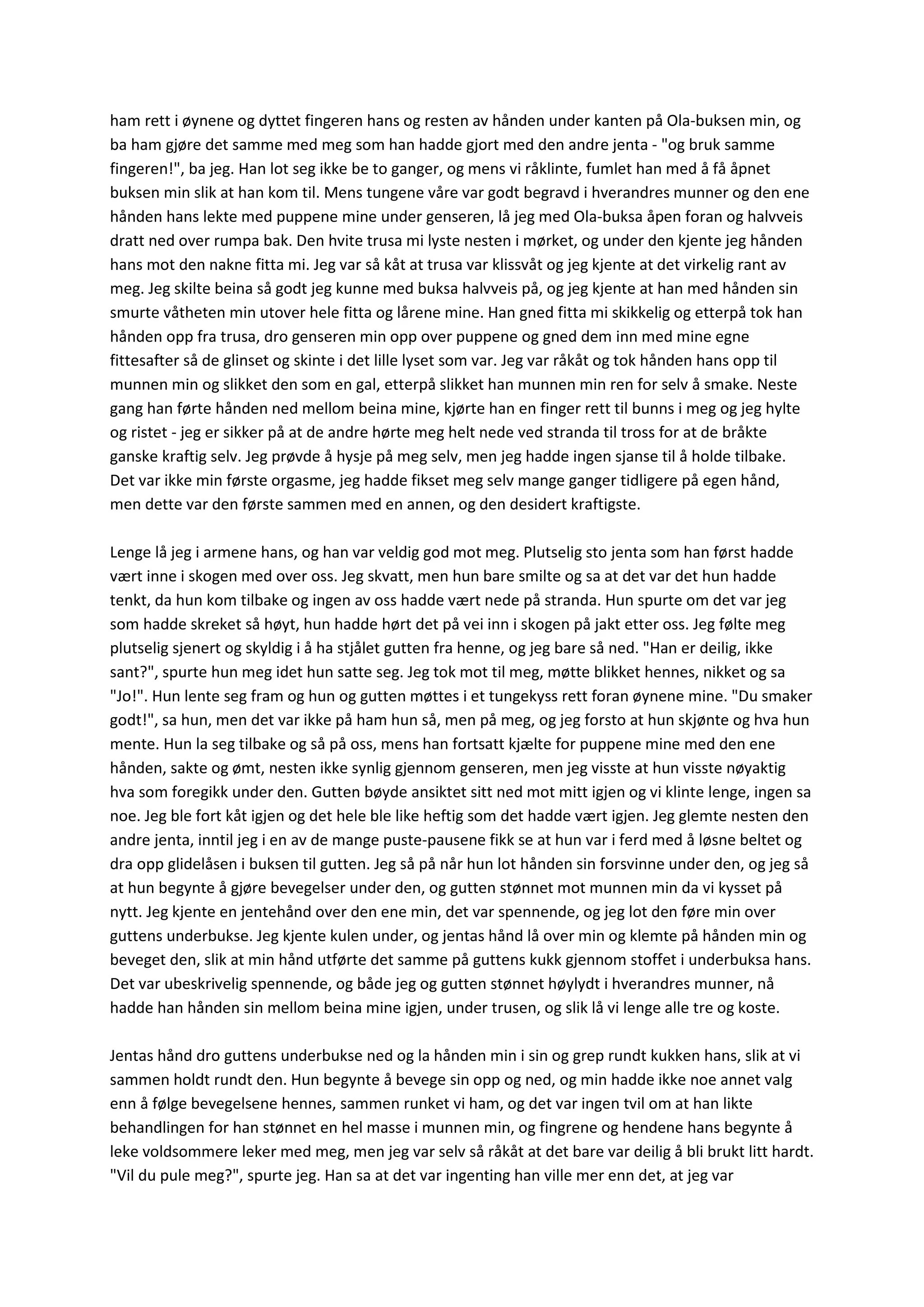 ham rett i øynene og dyttet fingeren hans og resten av hånden under kanten på Ola-buksen min, og
ba ham gjøre det samme med meg som han hadde gjort med den andre jenta - "og bruk samme
fingeren!", ba jeg. Han lot seg ikke be to ganger, og mens vi råklinte, fumlet han med å få åpnet
buksen min slik at han kom til. Mens tungene våre var godt begravd i hverandres munner og den ene
hånden hans lekte med puppene mine under genseren, lå jeg med Ola-buksa åpen foran og halvveis
dratt ned over rumpa bak. Den hvite trusa mi lyste nesten i mørket, og under den kjente jeg hånden
hans mot den nakne fitta mi. Jeg var så kåt at trusa var klissvåt og jeg kjente at det virkelig rant av
meg. Jeg skilte beina så godt jeg kunne med buksa halvveis på, og jeg kjente at han med hånden sin
smurte våtheten min utover hele fitta og lårene mine. Han gned fitta mi skikkelig og etterpå tok han
hånden opp fra trusa, dro genseren min opp over puppene og gned dem inn med mine egne
fittesafter så de glinset og skinte i det lille lyset som var. Jeg var råkåt og tok hånden hans opp til
munnen min og slikket den som en gal, etterpå slikket han munnen min ren for selv å smake. Neste
gang han førte hånden ned mellom beina mine, kjørte han en finger rett til bunns i meg og jeg hylte
og ristet - jeg er sikker på at de andre hørte meg helt nede ved stranda til tross for at de bråkte
ganske kraftig selv. Jeg prøvde å hysje på meg selv, men jeg hadde ingen sjanse til å holde tilbake.
Det var ikke min første orgasme, jeg hadde fikset meg selv mange ganger tidligere på egen hånd,
men dette var den første sammen med en annen, og den desidert kraftigste.
Lenge lå jeg i armene hans, og han var veldig god mot meg. Plutselig sto jenta som han først hadde
vært inne i skogen med over oss. Jeg skvatt, men hun bare smilte og sa at det var det hun hadde
tenkt, da hun kom tilbake og ingen av oss hadde vært nede på stranda. Hun spurte om det var jeg
som hadde skreket så høyt, hun hadde hørt det på vei inn i skogen på jakt etter oss. Jeg følte meg
plutselig sjenert og skyldig i å ha stjålet gutten fra henne, og jeg bare så ned. "Han er deilig, ikke
sant?", spurte hun meg idet hun satte seg. Jeg tok mot til meg, møtte blikket hennes, nikket og sa
"Jo!". Hun lente seg fram og hun og gutten møttes i et tungekyss rett foran øynene mine. "Du smaker
godt!", sa hun, men det var ikke på ham hun så, men på meg, og jeg forsto at hun skjønte og hva hun
mente. Hun la seg tilbake og så på oss, mens han fortsatt kjælte for puppene mine med den ene
hånden, sakte og ømt, nesten ikke synlig gjennom genseren, men jeg visste at hun visste nøyaktig
hva som foregikk under den. Gutten bøyde ansiktet sitt ned mot mitt igjen og vi klinte lenge, ingen sa
noe. Jeg ble fort kåt igjen og det hele ble like heftig som det hadde vært igjen. Jeg glemte nesten den
andre jenta, inntil jeg i en av de mange puste-pausene fikk se at hun var i ferd med å løsne beltet og
dra opp glidelåsen i buksen til gutten. Jeg så på når hun lot hånden sin forsvinne under den, og jeg så
at hun begynte å gjøre bevegelser under den, og gutten stønnet mot munnen min da vi kysset på
nytt. Jeg kjente en jentehånd over den ene min, det var spennende, og jeg lot den føre min over
guttens underbukse. Jeg kjente kulen under, og jentas hånd lå over min og klemte på hånden min og
beveget den, slik at min hånd utførte det samme på guttens kukk gjennom stoffet i underbuksa hans.
Det var ubeskrivelig spennende, og både jeg og gutten stønnet høylydt i hverandres munner, nå
hadde han hånden sin mellom beina mine igjen, under trusen, og slik lå vi lenge alle tre og koste.
Jentas hånd dro guttens underbukse ned og la hånden min i sin og grep rundt kukken hans, slik at vi
sammen holdt rundt den. Hun begynte å bevege sin opp og ned, og min hadde ikke noe annet valg
enn å følge bevegelsene hennes, sammen runket vi ham, og det var ingen tvil om at han likte
behandlingen for han stønnet en hel masse i munnen min, og fingrene og hendene hans begynte å
leke voldsommere leker med meg, men jeg var selv så råkåt at det bare var deilig å bli brukt litt hardt.
"Vil du pule meg?", spurte jeg. Han sa at det var ingenting han ville mer enn det, at jeg var
 