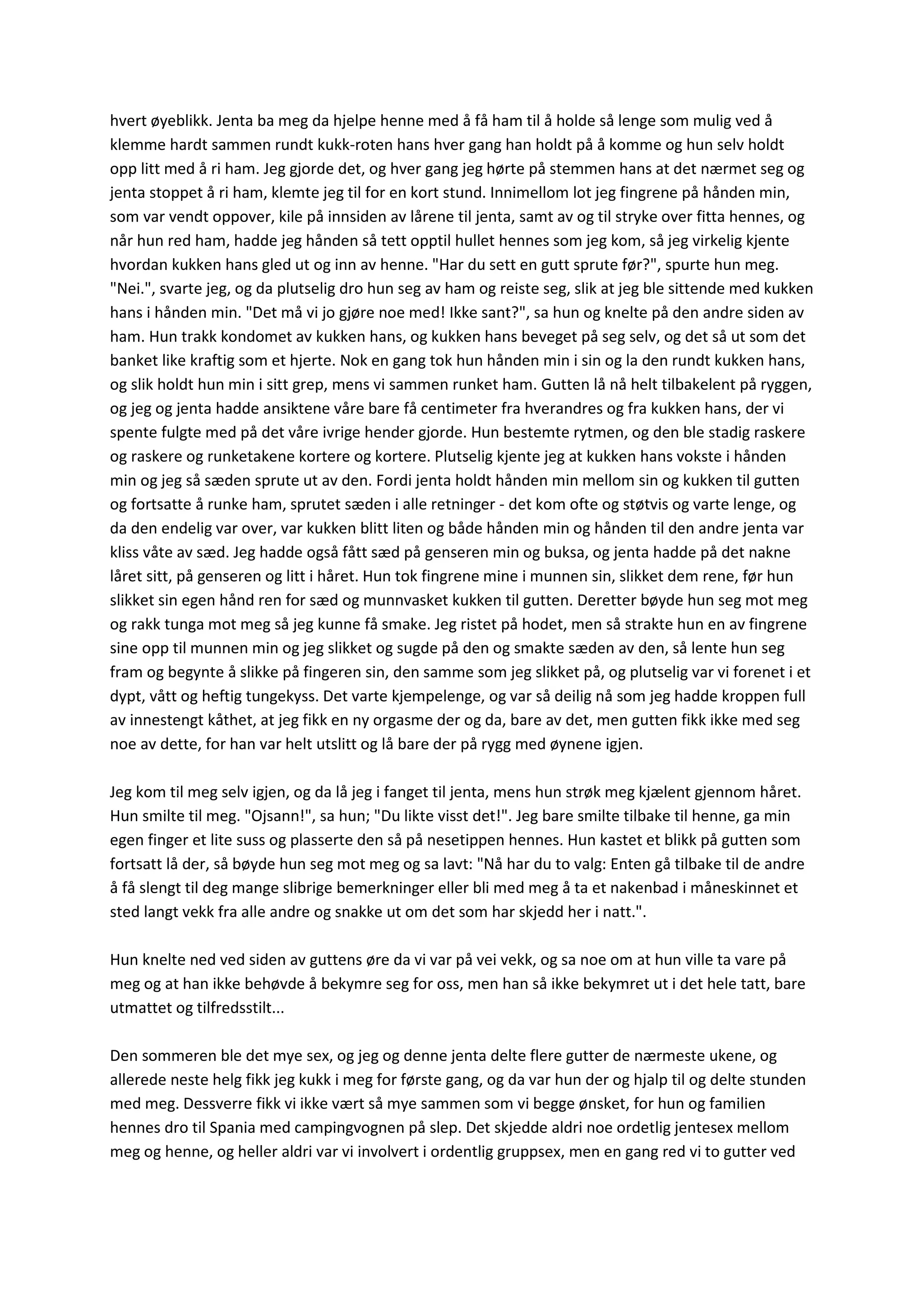 hvert øyeblikk. Jenta ba meg da hjelpe henne med å få ham til å holde så lenge som mulig ved å
klemme hardt sammen rundt kukk-roten hans hver gang han holdt på å komme og hun selv holdt
opp litt med å ri ham. Jeg gjorde det, og hver gang jeg hørte på stemmen hans at det nærmet seg og
jenta stoppet å ri ham, klemte jeg til for en kort stund. Innimellom lot jeg fingrene på hånden min,
som var vendt oppover, kile på innsiden av lårene til jenta, samt av og til stryke over fitta hennes, og
når hun red ham, hadde jeg hånden så tett opptil hullet hennes som jeg kom, så jeg virkelig kjente
hvordan kukken hans gled ut og inn av henne. "Har du sett en gutt sprute før?", spurte hun meg.
"Nei.", svarte jeg, og da plutselig dro hun seg av ham og reiste seg, slik at jeg ble sittende med kukken
hans i hånden min. "Det må vi jo gjøre noe med! Ikke sant?", sa hun og knelte på den andre siden av
ham. Hun trakk kondomet av kukken hans, og kukken hans beveget på seg selv, og det så ut som det
banket like kraftig som et hjerte. Nok en gang tok hun hånden min i sin og la den rundt kukken hans,
og slik holdt hun min i sitt grep, mens vi sammen runket ham. Gutten lå nå helt tilbakelent på ryggen,
og jeg og jenta hadde ansiktene våre bare få centimeter fra hverandres og fra kukken hans, der vi
spente fulgte med på det våre ivrige hender gjorde. Hun bestemte rytmen, og den ble stadig raskere
og raskere og runketakene kortere og kortere. Plutselig kjente jeg at kukken hans vokste i hånden
min og jeg så sæden sprute ut av den. Fordi jenta holdt hånden min mellom sin og kukken til gutten
og fortsatte å runke ham, sprutet sæden i alle retninger - det kom ofte og støtvis og varte lenge, og
da den endelig var over, var kukken blitt liten og både hånden min og hånden til den andre jenta var
kliss våte av sæd. Jeg hadde også fått sæd på genseren min og buksa, og jenta hadde på det nakne
låret sitt, på genseren og litt i håret. Hun tok fingrene mine i munnen sin, slikket dem rene, før hun
slikket sin egen hånd ren for sæd og munnvasket kukken til gutten. Deretter bøyde hun seg mot meg
og rakk tunga mot meg så jeg kunne få smake. Jeg ristet på hodet, men så strakte hun en av fingrene
sine opp til munnen min og jeg slikket og sugde på den og smakte sæden av den, så lente hun seg
fram og begynte å slikke på fingeren sin, den samme som jeg slikket på, og plutselig var vi forenet i et
dypt, vått og heftig tungekyss. Det varte kjempelenge, og var så deilig nå som jeg hadde kroppen full
av innestengt kåthet, at jeg fikk en ny orgasme der og da, bare av det, men gutten fikk ikke med seg
noe av dette, for han var helt utslitt og lå bare der på rygg med øynene igjen.
Jeg kom til meg selv igjen, og da lå jeg i fanget til jenta, mens hun strøk meg kjælent gjennom håret.
Hun smilte til meg. "Ojsann!", sa hun; "Du likte visst det!". Jeg bare smilte tilbake til henne, ga min
egen finger et lite suss og plasserte den så på nesetippen hennes. Hun kastet et blikk på gutten som
fortsatt lå der, så bøyde hun seg mot meg og sa lavt: "Nå har du to valg: Enten gå tilbake til de andre
å få slengt til deg mange slibrige bemerkninger eller bli med meg å ta et nakenbad i måneskinnet et
sted langt vekk fra alle andre og snakke ut om det som har skjedd her i natt.".
Hun knelte ned ved siden av guttens øre da vi var på vei vekk, og sa noe om at hun ville ta vare på
meg og at han ikke behøvde å bekymre seg for oss, men han så ikke bekymret ut i det hele tatt, bare
utmattet og tilfredsstilt...
Den sommeren ble det mye sex, og jeg og denne jenta delte flere gutter de nærmeste ukene, og
allerede neste helg fikk jeg kukk i meg for første gang, og da var hun der og hjalp til og delte stunden
med meg. Dessverre fikk vi ikke vært så mye sammen som vi begge ønsket, for hun og familien
hennes dro til Spania med campingvognen på slep. Det skjedde aldri noe ordetlig jentesex mellom
meg og henne, og heller aldri var vi involvert i ordentlig gruppsex, men en gang red vi to gutter ved
 