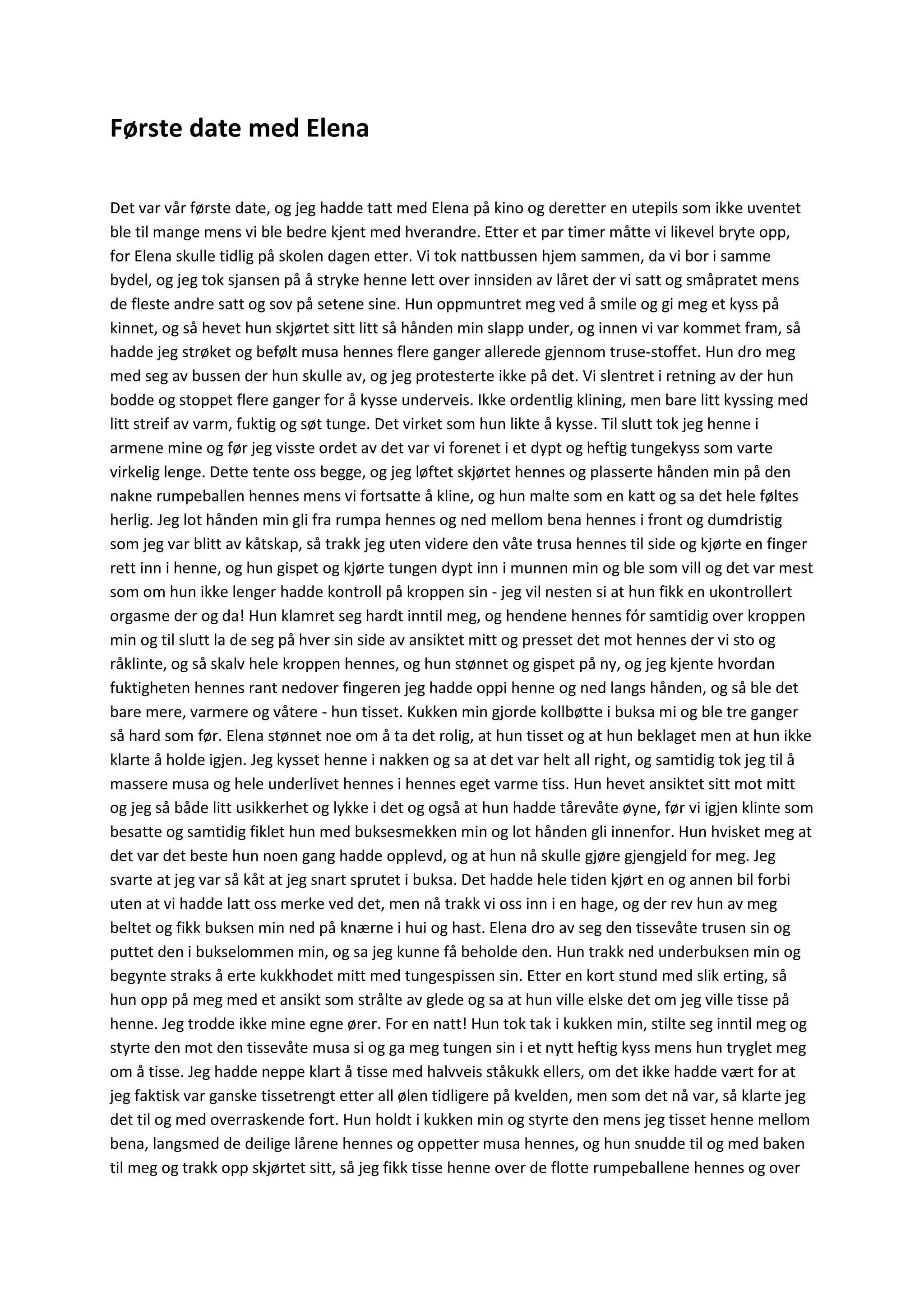 Første date med Elena
Det var vår første date, og jeg hadde tatt med Elena på kino og deretter en utepils som ikke uventet
ble til mange mens vi ble bedre kjent med hverandre. Etter et par timer måtte vi likevel bryte opp,
for Elena skulle tidlig på skolen dagen etter. Vi tok nattbussen hjem sammen, da vi bor i samme
bydel, og jeg tok sjansen på å stryke henne lett over innsiden av låret der vi satt og småpratet mens
de fleste andre satt og sov på setene sine. Hun oppmuntret meg ved å smile og gi meg et kyss på
kinnet, og så hevet hun skjørtet sitt litt så hånden min slapp under, og innen vi var kommet fram, så
hadde jeg strøket og befølt musa hennes flere ganger allerede gjennom truse-stoffet. Hun dro meg
med seg av bussen der hun skulle av, og jeg protesterte ikke på det. Vi slentret i retning av der hun
bodde og stoppet flere ganger for å kysse underveis. Ikke ordentlig klining, men bare litt kyssing med
litt streif av varm, fuktig og søt tunge. Det virket som hun likte å kysse. Til slutt tok jeg henne i
armene mine og før jeg visste ordet av det var vi forenet i et dypt og heftig tungekyss som varte
virkelig lenge. Dette tente oss begge, og jeg løftet skjørtet hennes og plasserte hånden min på den
nakne rumpeballen hennes mens vi fortsatte å kline, og hun malte som en katt og sa det hele føltes
herlig. Jeg lot hånden min gli fra rumpa hennes og ned mellom bena hennes i front og dumdristig
som jeg var blitt av kåtskap, så trakk jeg uten videre den våte trusa hennes til side og kjørte en finger
rett inn i henne, og hun gispet og kjørte tungen dypt inn i munnen min og ble som vill og det var mest
som om hun ikke lenger hadde kontroll på kroppen sin - jeg vil nesten si at hun fikk en ukontrollert
orgasme der og da! Hun klamret seg hardt inntil meg, og hendene hennes fór samtidig over kroppen
min og til slutt la de seg på hver sin side av ansiktet mitt og presset det mot hennes der vi sto og
råklinte, og så skalv hele kroppen hennes, og hun stønnet og gispet på ny, og jeg kjente hvordan
fuktigheten hennes rant nedover fingeren jeg hadde oppi henne og ned langs hånden, og så ble det
bare mere, varmere og våtere - hun tisset. Kukken min gjorde kollbøtte i buksa mi og ble tre ganger
så hard som før. Elena stønnet noe om å ta det rolig, at hun tisset og at hun beklaget men at hun ikke
klarte å holde igjen. Jeg kysset henne i nakken og sa at det var helt all right, og samtidig tok jeg til å
massere musa og hele underlivet hennes i hennes eget varme tiss. Hun hevet ansiktet sitt mot mitt
og jeg så både litt usikkerhet og lykke i det og også at hun hadde tårevåte øyne, før vi igjen klinte som
besatte og samtidig fiklet hun med buksesmekken min og lot hånden gli innenfor. Hun hvisket meg at
det var det beste hun noen gang hadde opplevd, og at hun nå skulle gjøre gjengjeld for meg. Jeg
svarte at jeg var så kåt at jeg snart sprutet i buksa. Det hadde hele tiden kjørt en og annen bil forbi
uten at vi hadde latt oss merke ved det, men nå trakk vi oss inn i en hage, og der rev hun av meg
beltet og fikk buksen min ned på knærne i hui og hast. Elena dro av seg den tissevåte trusen sin og
puttet den i bukselommen min, og sa jeg kunne få beholde den. Hun trakk ned underbuksen min og
begynte straks å erte kukkhodet mitt med tungespissen sin. Etter en kort stund med slik erting, så
hun opp på meg med et ansikt som strålte av glede og sa at hun ville elske det om jeg ville tisse på
henne. Jeg trodde ikke mine egne ører. For en natt! Hun tok tak i kukken min, stilte seg inntil meg og
styrte den mot den tissevåte musa si og ga meg tungen sin i et nytt heftig kyss mens hun tryglet meg
om å tisse. Jeg hadde neppe klart å tisse med halvveis ståkukk ellers, om det ikke hadde vært for at
jeg faktisk var ganske tissetrengt etter all ølen tidligere på kvelden, men som det nå var, så klarte jeg
det til og med overraskende fort. Hun holdt i kukken min og styrte den mens jeg tisset henne mellom
bena, langsmed de deilige lårene hennes og oppetter musa hennes, og hun snudde til og med baken
til meg og trakk opp skjørtet sitt, så jeg fikk tisse henne over de flotte rumpeballene hennes og over
 