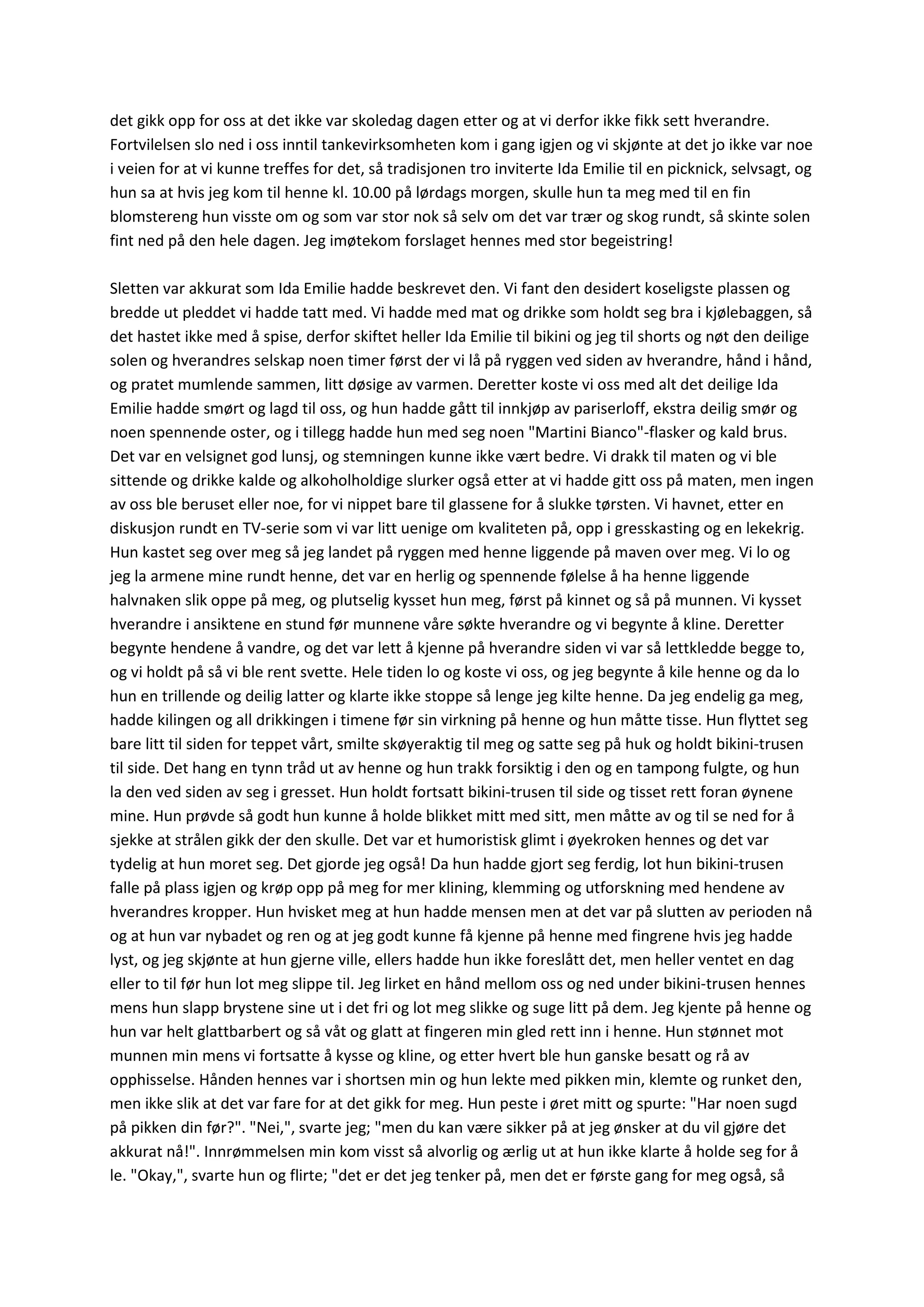 det gikk opp for oss at det ikke var skoledag dagen etter og at vi derfor ikke fikk sett hverandre.
Fortvilelsen slo ned i oss inntil tankevirksomheten kom i gang igjen og vi skjønte at det jo ikke var noe
i veien for at vi kunne treffes for det, så tradisjonen tro inviterte Ida Emilie til en picknick, selvsagt, og
hun sa at hvis jeg kom til henne kl. 10.00 på lørdags morgen, skulle hun ta meg med til en fin
blomstereng hun visste om og som var stor nok så selv om det var trær og skog rundt, så skinte solen
fint ned på den hele dagen. Jeg imøtekom forslaget hennes med stor begeistring!
Sletten var akkurat som Ida Emilie hadde beskrevet den. Vi fant den desidert koseligste plassen og
bredde ut pleddet vi hadde tatt med. Vi hadde med mat og drikke som holdt seg bra i kjølebaggen, så
det hastet ikke med å spise, derfor skiftet heller Ida Emilie til bikini og jeg til shorts og nøt den deilige
solen og hverandres selskap noen timer først der vi lå på ryggen ved siden av hverandre, hånd i hånd,
og pratet mumlende sammen, litt døsige av varmen. Deretter koste vi oss med alt det deilige Ida
Emilie hadde smørt og lagd til oss, og hun hadde gått til innkjøp av pariserloff, ekstra deilig smør og
noen spennende oster, og i tillegg hadde hun med seg noen "Martini Bianco"-flasker og kald brus.
Det var en velsignet god lunsj, og stemningen kunne ikke vært bedre. Vi drakk til maten og vi ble
sittende og drikke kalde og alkoholholdige slurker også etter at vi hadde gitt oss på maten, men ingen
av oss ble beruset eller noe, for vi nippet bare til glassene for å slukke tørsten. Vi havnet, etter en
diskusjon rundt en TV-serie som vi var litt uenige om kvaliteten på, opp i gresskasting og en lekekrig.
Hun kastet seg over meg så jeg landet på ryggen med henne liggende på maven over meg. Vi lo og
jeg la armene mine rundt henne, det var en herlig og spennende følelse å ha henne liggende
halvnaken slik oppe på meg, og plutselig kysset hun meg, først på kinnet og så på munnen. Vi kysset
hverandre i ansiktene en stund før munnene våre søkte hverandre og vi begynte å kline. Deretter
begynte hendene å vandre, og det var lett å kjenne på hverandre siden vi var så lettkledde begge to,
og vi holdt på så vi ble rent svette. Hele tiden lo og koste vi oss, og jeg begynte å kile henne og da lo
hun en trillende og deilig latter og klarte ikke stoppe så lenge jeg kilte henne. Da jeg endelig ga meg,
hadde kilingen og all drikkingen i timene før sin virkning på henne og hun måtte tisse. Hun flyttet seg
bare litt til siden for teppet vårt, smilte skøyeraktig til meg og satte seg på huk og holdt bikini-trusen
til side. Det hang en tynn tråd ut av henne og hun trakk forsiktig i den og en tampong fulgte, og hun
la den ved siden av seg i gresset. Hun holdt fortsatt bikini-trusen til side og tisset rett foran øynene
mine. Hun prøvde så godt hun kunne å holde blikket mitt med sitt, men måtte av og til se ned for å
sjekke at strålen gikk der den skulle. Det var et humoristisk glimt i øyekroken hennes og det var
tydelig at hun moret seg. Det gjorde jeg også! Da hun hadde gjort seg ferdig, lot hun bikini-trusen
falle på plass igjen og krøp opp på meg for mer klining, klemming og utforskning med hendene av
hverandres kropper. Hun hvisket meg at hun hadde mensen men at det var på slutten av perioden nå
og at hun var nybadet og ren og at jeg godt kunne få kjenne på henne med fingrene hvis jeg hadde
lyst, og jeg skjønte at hun gjerne ville, ellers hadde hun ikke foreslått det, men heller ventet en dag
eller to til før hun lot meg slippe til. Jeg lirket en hånd mellom oss og ned under bikini-trusen hennes
mens hun slapp brystene sine ut i det fri og lot meg slikke og suge litt på dem. Jeg kjente på henne og
hun var helt glattbarbert og så våt og glatt at fingeren min gled rett inn i henne. Hun stønnet mot
munnen min mens vi fortsatte å kysse og kline, og etter hvert ble hun ganske besatt og rå av
opphisselse. Hånden hennes var i shortsen min og hun lekte med pikken min, klemte og runket den,
men ikke slik at det var fare for at det gikk for meg. Hun peste i øret mitt og spurte: "Har noen sugd
på pikken din før?". "Nei,", svarte jeg; "men du kan være sikker på at jeg ønsker at du vil gjøre det
akkurat nå!". Innrømmelsen min kom visst så alvorlig og ærlig ut at hun ikke klarte å holde seg for å
le. "Okay,", svarte hun og flirte; "det er det jeg tenker på, men det er første gang for meg også, så
 
