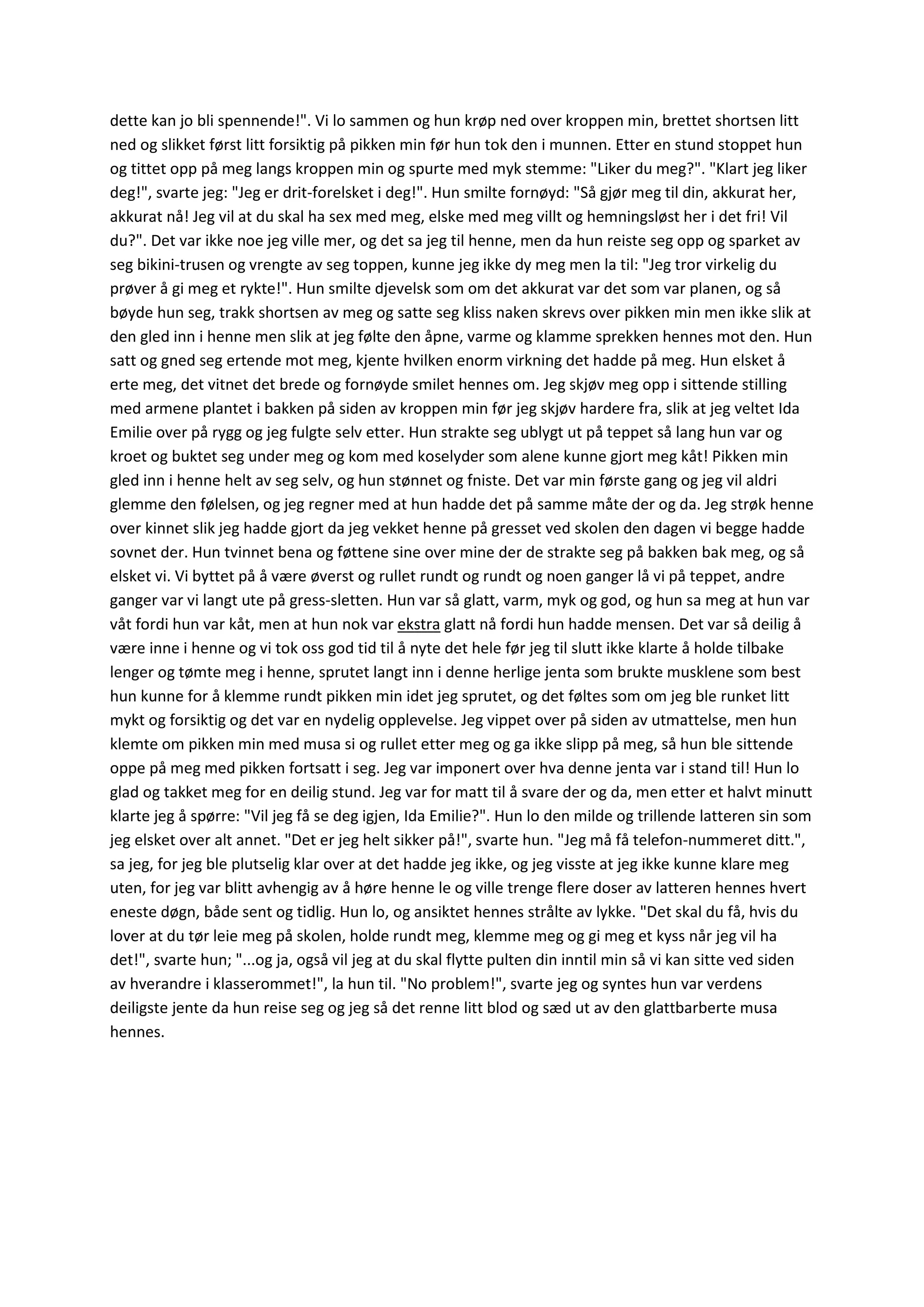 dette kan jo bli spennende!". Vi lo sammen og hun krøp ned over kroppen min, brettet shortsen litt
ned og slikket først litt forsiktig på pikken min før hun tok den i munnen. Etter en stund stoppet hun
og tittet opp på meg langs kroppen min og spurte med myk stemme: "Liker du meg?". "Klart jeg liker
deg!", svarte jeg: "Jeg er drit-forelsket i deg!". Hun smilte fornøyd: "Så gjør meg til din, akkurat her,
akkurat nå! Jeg vil at du skal ha sex med meg, elske med meg villt og hemningsløst her i det fri! Vil
du?". Det var ikke noe jeg ville mer, og det sa jeg til henne, men da hun reiste seg opp og sparket av
seg bikini-trusen og vrengte av seg toppen, kunne jeg ikke dy meg men la til: "Jeg tror virkelig du
prøver å gi meg et rykte!". Hun smilte djevelsk som om det akkurat var det som var planen, og så
bøyde hun seg, trakk shortsen av meg og satte seg kliss naken skrevs over pikken min men ikke slik at
den gled inn i henne men slik at jeg følte den åpne, varme og klamme sprekken hennes mot den. Hun
satt og gned seg ertende mot meg, kjente hvilken enorm virkning det hadde på meg. Hun elsket å
erte meg, det vitnet det brede og fornøyde smilet hennes om. Jeg skjøv meg opp i sittende stilling
med armene plantet i bakken på siden av kroppen min før jeg skjøv hardere fra, slik at jeg veltet Ida
Emilie over på rygg og jeg fulgte selv etter. Hun strakte seg ublygt ut på teppet så lang hun var og
kroet og buktet seg under meg og kom med koselyder som alene kunne gjort meg kåt! Pikken min
gled inn i henne helt av seg selv, og hun stønnet og fniste. Det var min første gang og jeg vil aldri
glemme den følelsen, og jeg regner med at hun hadde det på samme måte der og da. Jeg strøk henne
over kinnet slik jeg hadde gjort da jeg vekket henne på gresset ved skolen den dagen vi begge hadde
sovnet der. Hun tvinnet bena og føttene sine over mine der de strakte seg på bakken bak meg, og så
elsket vi. Vi byttet på å være øverst og rullet rundt og rundt og noen ganger lå vi på teppet, andre
ganger var vi langt ute på gress-sletten. Hun var så glatt, varm, myk og god, og hun sa meg at hun var
våt fordi hun var kåt, men at hun nok var ekstra glatt nå fordi hun hadde mensen. Det var så deilig å
være inne i henne og vi tok oss god tid til å nyte det hele før jeg til slutt ikke klarte å holde tilbake
lenger og tømte meg i henne, sprutet langt inn i denne herlige jenta som brukte musklene som best
hun kunne for å klemme rundt pikken min idet jeg sprutet, og det føltes som om jeg ble runket litt
mykt og forsiktig og det var en nydelig opplevelse. Jeg vippet over på siden av utmattelse, men hun
klemte om pikken min med musa si og rullet etter meg og ga ikke slipp på meg, så hun ble sittende
oppe på meg med pikken fortsatt i seg. Jeg var imponert over hva denne jenta var i stand til! Hun lo
glad og takket meg for en deilig stund. Jeg var for matt til å svare der og da, men etter et halvt minutt
klarte jeg å spørre: "Vil jeg få se deg igjen, Ida Emilie?". Hun lo den milde og trillende latteren sin som
jeg elsket over alt annet. "Det er jeg helt sikker på!", svarte hun. "Jeg må få telefon-nummeret ditt.",
sa jeg, for jeg ble plutselig klar over at det hadde jeg ikke, og jeg visste at jeg ikke kunne klare meg
uten, for jeg var blitt avhengig av å høre henne le og ville trenge flere doser av latteren hennes hvert
eneste døgn, både sent og tidlig. Hun lo, og ansiktet hennes strålte av lykke. "Det skal du få, hvis du
lover at du tør leie meg på skolen, holde rundt meg, klemme meg og gi meg et kyss når jeg vil ha
det!", svarte hun; "...og ja, også vil jeg at du skal flytte pulten din inntil min så vi kan sitte ved siden
av hverandre i klasserommet!", la hun til. "No problem!", svarte jeg og syntes hun var verdens
deiligste jente da hun reise seg og jeg så det renne litt blod og sæd ut av den glattbarberte musa
hennes.
 