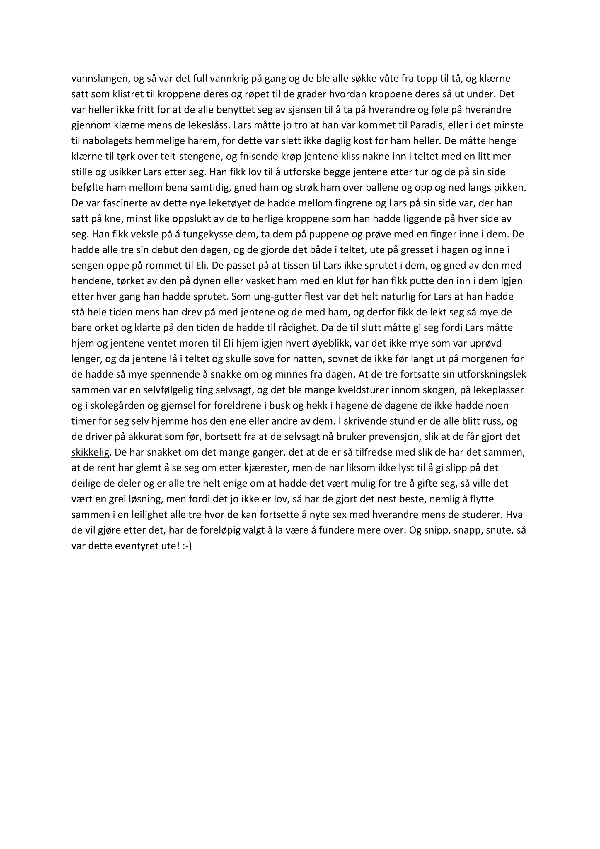 vannslangen, og så var det full vannkrig på gang og de ble alle søkke våte fra topp til tå, og klærne
satt som klistret til kroppene deres og røpet til de grader hvordan kroppene deres så ut under. Det
var heller ikke fritt for at de alle benyttet seg av sjansen til å ta på hverandre og føle på hverandre
gjennom klærne mens de lekeslåss. Lars måtte jo tro at han var kommet til Paradis, eller i det minste
til nabolagets hemmelige harem, for dette var slett ikke daglig kost for ham heller. De måtte henge
klærne til tørk over telt-stengene, og fnisende krøp jentene kliss nakne inn i teltet med en litt mer
stille og usikker Lars etter seg. Han fikk lov til å utforske begge jentene etter tur og de på sin side
befølte ham mellom bena samtidig, gned ham og strøk ham over ballene og opp og ned langs pikken.
De var fascinerte av dette nye leketøyet de hadde mellom fingrene og Lars på sin side var, der han
satt på kne, minst like oppslukt av de to herlige kroppene som han hadde liggende på hver side av
seg. Han fikk veksle på å tungekysse dem, ta dem på puppene og prøve med en finger inne i dem. De
hadde alle tre sin debut den dagen, og de gjorde det både i teltet, ute på gresset i hagen og inne i
sengen oppe på rommet til Eli. De passet på at tissen til Lars ikke sprutet i dem, og gned av den med
hendene, tørket av den på dynen eller vasket ham med en klut før han fikk putte den inn i dem igjen
etter hver gang han hadde sprutet. Som ung-gutter flest var det helt naturlig for Lars at han hadde
stå hele tiden mens han drev på med jentene og de med ham, og derfor fikk de lekt seg så mye de
bare orket og klarte på den tiden de hadde til rådighet. Da de til slutt måtte gi seg fordi Lars måtte
hjem og jentene ventet moren til Eli hjem igjen hvert øyeblikk, var det ikke mye som var uprøvd
lenger, og da jentene lå i teltet og skulle sove for natten, sovnet de ikke før langt ut på morgenen for
de hadde så mye spennende å snakke om og minnes fra dagen. At de tre fortsatte sin utforskningslek
sammen var en selvfølgelig ting selvsagt, og det ble mange kveldsturer innom skogen, på lekeplasser
og i skolegården og gjemsel for foreldrene i busk og hekk i hagene de dagene de ikke hadde noen
timer for seg selv hjemme hos den ene eller andre av dem. I skrivende stund er de alle blitt russ, og
de driver på akkurat som før, bortsett fra at de selvsagt nå bruker prevensjon, slik at de får gjort det
skikkelig. De har snakket om det mange ganger, det at de er så tilfredse med slik de har det sammen,
at de rent har glemt å se seg om etter kjærester, men de har liksom ikke lyst til å gi slipp på det
deilige de deler og er alle tre helt enige om at hadde det vært mulig for tre å gifte seg, så ville det
vært en grei løsning, men fordi det jo ikke er lov, så har de gjort det nest beste, nemlig å flytte
sammen i en leilighet alle tre hvor de kan fortsette å nyte sex med hverandre mens de studerer. Hva
de vil gjøre etter det, har de foreløpig valgt å la være å fundere mere over. Og snipp, snapp, snute, så
var dette eventyret ute! :-)
 