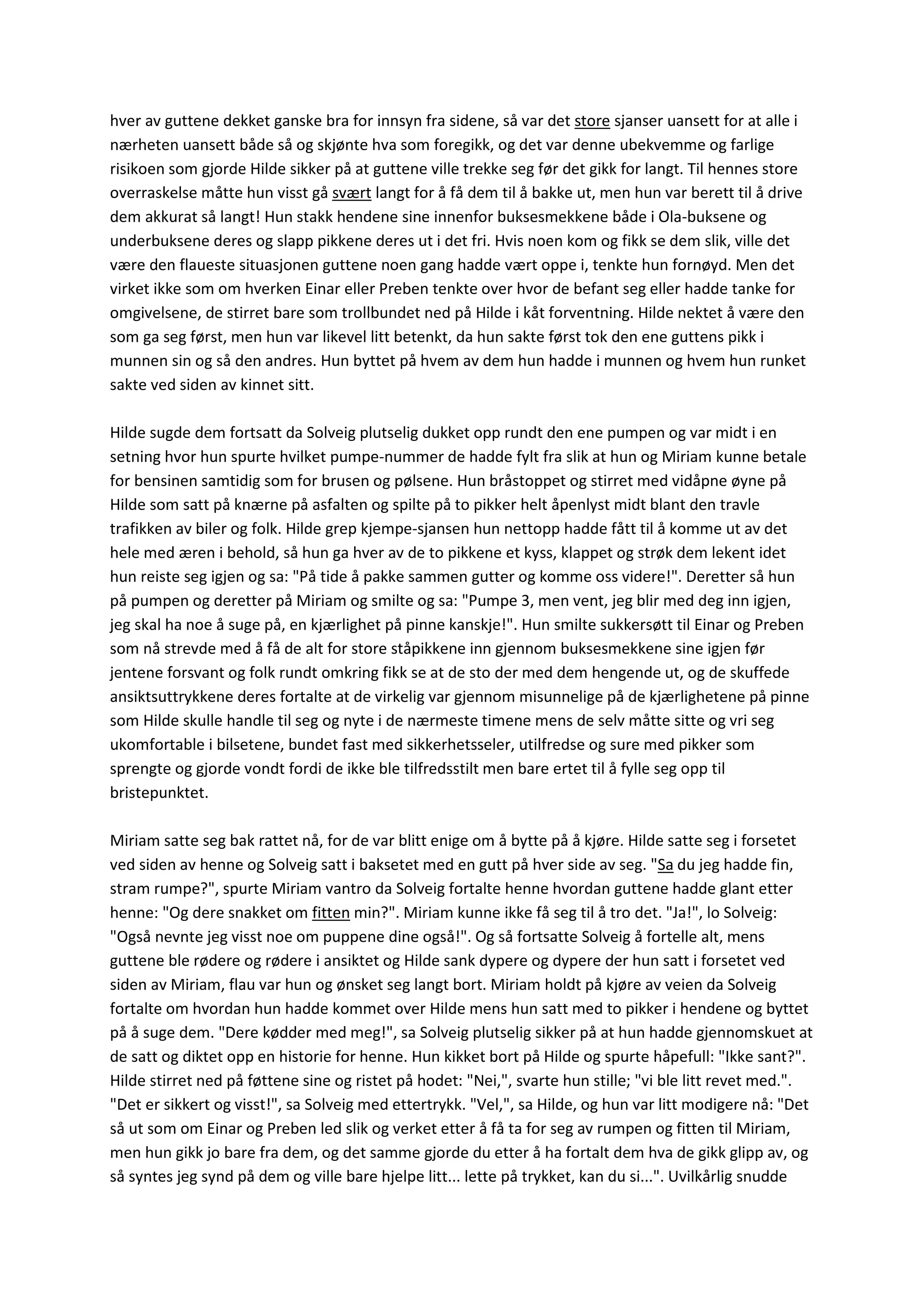 hver av guttene dekket ganske bra for innsyn fra sidene, så var det store sjanser uansett for at alle i
nærheten uansett både så og skjønte hva som foregikk, og det var denne ubekvemme og farlige
risikoen som gjorde Hilde sikker på at guttene ville trekke seg før det gikk for langt. Til hennes store
overraskelse måtte hun visst gå svært langt for å få dem til å bakke ut, men hun var berett til å drive
dem akkurat så langt! Hun stakk hendene sine innenfor buksesmekkene både i Ola-buksene og
underbuksene deres og slapp pikkene deres ut i det fri. Hvis noen kom og fikk se dem slik, ville det
være den flaueste situasjonen guttene noen gang hadde vært oppe i, tenkte hun fornøyd. Men det
virket ikke som om hverken Einar eller Preben tenkte over hvor de befant seg eller hadde tanke for
omgivelsene, de stirret bare som trollbundet ned på Hilde i kåt forventning. Hilde nektet å være den
som ga seg først, men hun var likevel litt betenkt, da hun sakte først tok den ene guttens pikk i
munnen sin og så den andres. Hun byttet på hvem av dem hun hadde i munnen og hvem hun runket
sakte ved siden av kinnet sitt.
Hilde sugde dem fortsatt da Solveig plutselig dukket opp rundt den ene pumpen og var midt i en
setning hvor hun spurte hvilket pumpe-nummer de hadde fylt fra slik at hun og Miriam kunne betale
for bensinen samtidig som for brusen og pølsene. Hun bråstoppet og stirret med vidåpne øyne på
Hilde som satt på knærne på asfalten og spilte på to pikker helt åpenlyst midt blant den travle
trafikken av biler og folk. Hilde grep kjempe-sjansen hun nettopp hadde fått til å komme ut av det
hele med æren i behold, så hun ga hver av de to pikkene et kyss, klappet og strøk dem lekent idet
hun reiste seg igjen og sa: "På tide å pakke sammen gutter og komme oss videre!". Deretter så hun
på pumpen og deretter på Miriam og smilte og sa: "Pumpe 3, men vent, jeg blir med deg inn igjen,
jeg skal ha noe å suge på, en kjærlighet på pinne kanskje!". Hun smilte sukkersøtt til Einar og Preben
som nå strevde med å få de alt for store ståpikkene inn gjennom buksesmekkene sine igjen før
jentene forsvant og folk rundt omkring fikk se at de sto der med dem hengende ut, og de skuffede
ansiktsuttrykkene deres fortalte at de virkelig var gjennom misunnelige på de kjærlighetene på pinne
som Hilde skulle handle til seg og nyte i de nærmeste timene mens de selv måtte sitte og vri seg
ukomfortable i bilsetene, bundet fast med sikkerhetsseler, utilfredse og sure med pikker som
sprengte og gjorde vondt fordi de ikke ble tilfredsstilt men bare ertet til å fylle seg opp til
bristepunktet.
Miriam satte seg bak rattet nå, for de var blitt enige om å bytte på å kjøre. Hilde satte seg i forsetet
ved siden av henne og Solveig satt i baksetet med en gutt på hver side av seg. "Sa du jeg hadde fin,
stram rumpe?", spurte Miriam vantro da Solveig fortalte henne hvordan guttene hadde glant etter
henne: "Og dere snakket om fitten min?". Miriam kunne ikke få seg til å tro det. "Ja!", lo Solveig:
"Også nevnte jeg visst noe om puppene dine også!". Og så fortsatte Solveig å fortelle alt, mens
guttene ble rødere og rødere i ansiktet og Hilde sank dypere og dypere der hun satt i forsetet ved
siden av Miriam, flau var hun og ønsket seg langt bort. Miriam holdt på kjøre av veien da Solveig
fortalte om hvordan hun hadde kommet over Hilde mens hun satt med to pikker i hendene og byttet
på å suge dem. "Dere kødder med meg!", sa Solveig plutselig sikker på at hun hadde gjennomskuet at
de satt og diktet opp en historie for henne. Hun kikket bort på Hilde og spurte håpefull: "Ikke sant?".
Hilde stirret ned på føttene sine og ristet på hodet: "Nei,", svarte hun stille; "vi ble litt revet med.".
"Det er sikkert og visst!", sa Solveig med ettertrykk. "Vel,", sa Hilde, og hun var litt modigere nå: "Det
så ut som om Einar og Preben led slik og verket etter å få ta for seg av rumpen og fitten til Miriam,
men hun gikk jo bare fra dem, og det samme gjorde du etter å ha fortalt dem hva de gikk glipp av, og
så syntes jeg synd på dem og ville bare hjelpe litt... lette på trykket, kan du si...". Uvilkårlig snudde
 