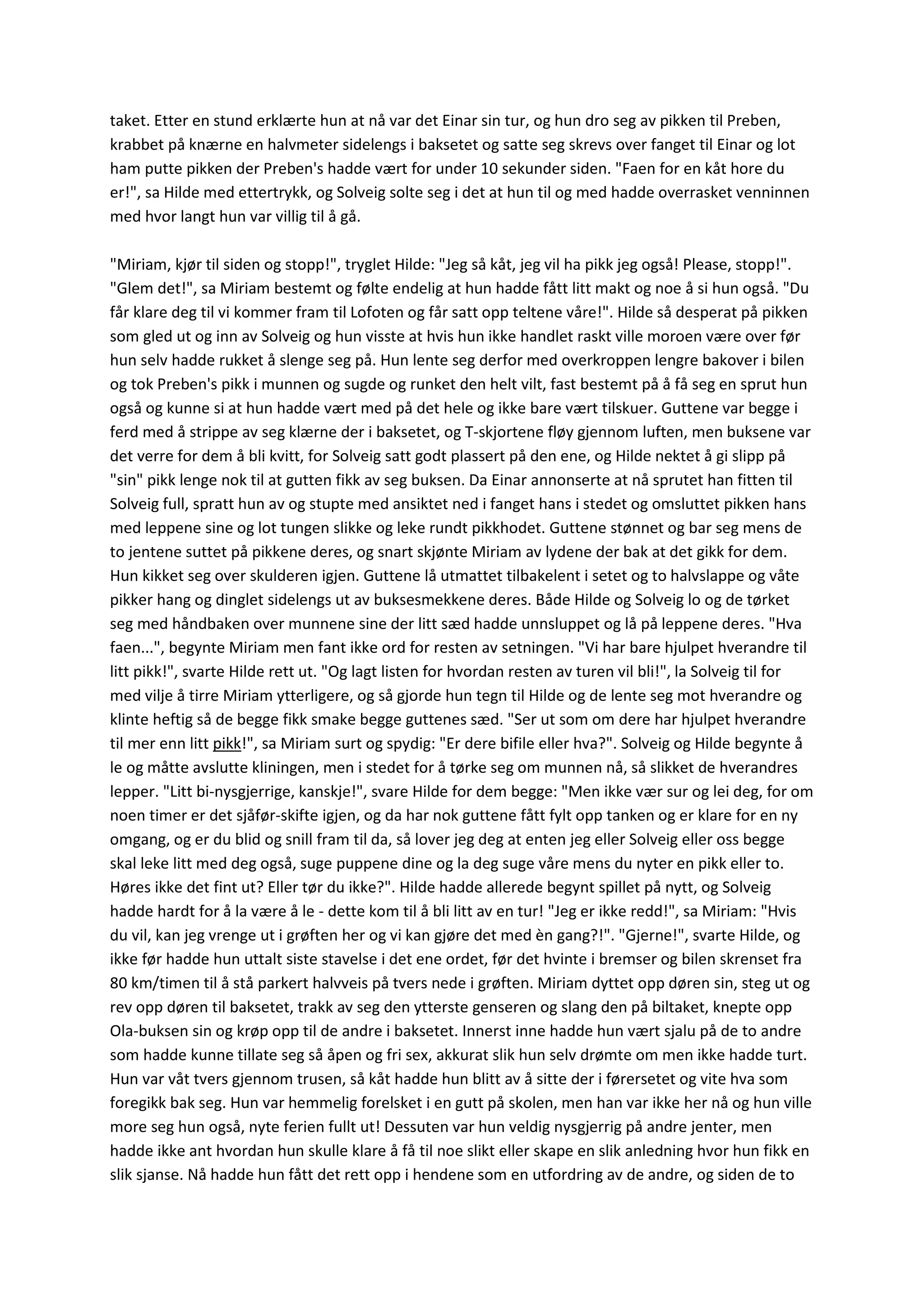 taket. Etter en stund erklærte hun at nå var det Einar sin tur, og hun dro seg av pikken til Preben,
krabbet på knærne en halvmeter sidelengs i baksetet og satte seg skrevs over fanget til Einar og lot
ham putte pikken der Preben's hadde vært for under 10 sekunder siden. "Faen for en kåt hore du
er!", sa Hilde med ettertrykk, og Solveig solte seg i det at hun til og med hadde overrasket venninnen
med hvor langt hun var villig til å gå.
"Miriam, kjør til siden og stopp!", tryglet Hilde: "Jeg så kåt, jeg vil ha pikk jeg også! Please, stopp!".
"Glem det!", sa Miriam bestemt og følte endelig at hun hadde fått litt makt og noe å si hun også. "Du
får klare deg til vi kommer fram til Lofoten og får satt opp teltene våre!". Hilde så desperat på pikken
som gled ut og inn av Solveig og hun visste at hvis hun ikke handlet raskt ville moroen være over før
hun selv hadde rukket å slenge seg på. Hun lente seg derfor med overkroppen lengre bakover i bilen
og tok Preben's pikk i munnen og sugde og runket den helt vilt, fast bestemt på å få seg en sprut hun
også og kunne si at hun hadde vært med på det hele og ikke bare vært tilskuer. Guttene var begge i
ferd med å strippe av seg klærne der i baksetet, og T-skjortene fløy gjennom luften, men buksene var
det verre for dem å bli kvitt, for Solveig satt godt plassert på den ene, og Hilde nektet å gi slipp på
"sin" pikk lenge nok til at gutten fikk av seg buksen. Da Einar annonserte at nå sprutet han fitten til
Solveig full, spratt hun av og stupte med ansiktet ned i fanget hans i stedet og omsluttet pikken hans
med leppene sine og lot tungen slikke og leke rundt pikkhodet. Guttene stønnet og bar seg mens de
to jentene suttet på pikkene deres, og snart skjønte Miriam av lydene der bak at det gikk for dem.
Hun kikket seg over skulderen igjen. Guttene lå utmattet tilbakelent i setet og to halvslappe og våte
pikker hang og dinglet sidelengs ut av buksesmekkene deres. Både Hilde og Solveig lo og de tørket
seg med håndbaken over munnene sine der litt sæd hadde unnsluppet og lå på leppene deres. "Hva
faen...", begynte Miriam men fant ikke ord for resten av setningen. "Vi har bare hjulpet hverandre til
litt pikk!", svarte Hilde rett ut. "Og lagt listen for hvordan resten av turen vil bli!", la Solveig til for
med vilje å tirre Miriam ytterligere, og så gjorde hun tegn til Hilde og de lente seg mot hverandre og
klinte heftig så de begge fikk smake begge guttenes sæd. "Ser ut som om dere har hjulpet hverandre
til mer enn litt pikk!", sa Miriam surt og spydig: "Er dere bifile eller hva?". Solveig og Hilde begynte å
le og måtte avslutte kliningen, men i stedet for å tørke seg om munnen nå, så slikket de hverandres
lepper. "Litt bi-nysgjerrige, kanskje!", svare Hilde for dem begge: "Men ikke vær sur og lei deg, for om
noen timer er det sjåfør-skifte igjen, og da har nok guttene fått fylt opp tanken og er klare for en ny
omgang, og er du blid og snill fram til da, så lover jeg deg at enten jeg eller Solveig eller oss begge
skal leke litt med deg også, suge puppene dine og la deg suge våre mens du nyter en pikk eller to.
Høres ikke det fint ut? Eller tør du ikke?". Hilde hadde allerede begynt spillet på nytt, og Solveig
hadde hardt for å la være å le - dette kom til å bli litt av en tur! "Jeg er ikke redd!", sa Miriam: "Hvis
du vil, kan jeg vrenge ut i grøften her og vi kan gjøre det med èn gang?!". "Gjerne!", svarte Hilde, og
ikke før hadde hun uttalt siste stavelse i det ene ordet, før det hvinte i bremser og bilen skrenset fra
80 km/timen til å stå parkert halvveis på tvers nede i grøften. Miriam dyttet opp døren sin, steg ut og
rev opp døren til baksetet, trakk av seg den ytterste genseren og slang den på biltaket, knepte opp
Ola-buksen sin og krøp opp til de andre i baksetet. Innerst inne hadde hun vært sjalu på de to andre
som hadde kunne tillate seg så åpen og fri sex, akkurat slik hun selv drømte om men ikke hadde turt.
Hun var våt tvers gjennom trusen, så kåt hadde hun blitt av å sitte der i førersetet og vite hva som
foregikk bak seg. Hun var hemmelig forelsket i en gutt på skolen, men han var ikke her nå og hun ville
more seg hun også, nyte ferien fullt ut! Dessuten var hun veldig nysgjerrig på andre jenter, men
hadde ikke ant hvordan hun skulle klare å få til noe slikt eller skape en slik anledning hvor hun fikk en
slik sjanse. Nå hadde hun fått det rett opp i hendene som en utfordring av de andre, og siden de to
 