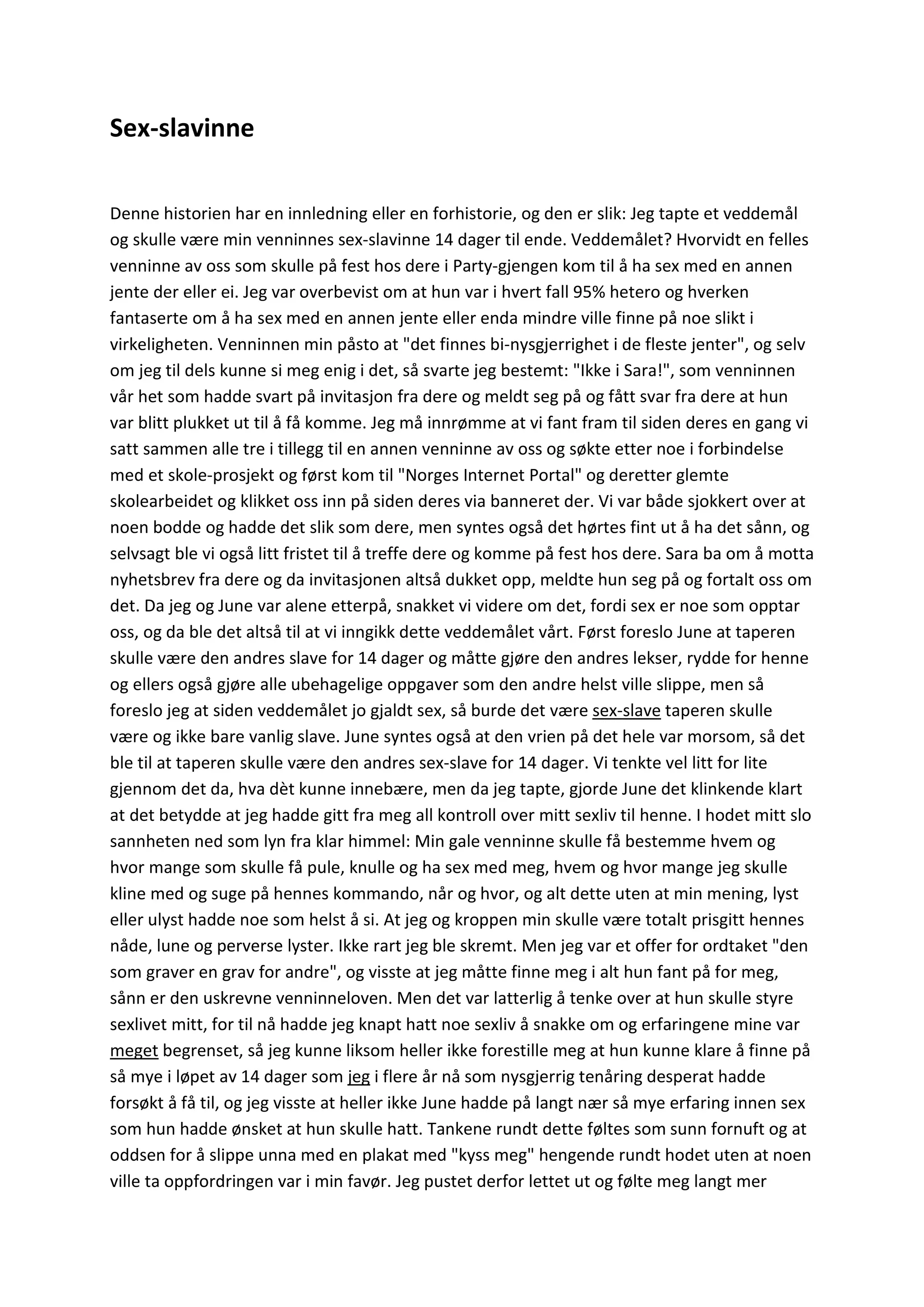 Sex-slavinne
Denne historien har en innledning eller en forhistorie, og den er slik: Jeg tapte et veddemål
og skulle være min venninnes sex-slavinne 14 dager til ende. Veddemålet? Hvorvidt en felles
venninne av oss som skulle på fest hos dere i Party-gjengen kom til å ha sex med en annen
jente der eller ei. Jeg var overbevist om at hun var i hvert fall 95% hetero og hverken
fantaserte om å ha sex med en annen jente eller enda mindre ville finne på noe slikt i
virkeligheten. Venninnen min påsto at "det finnes bi-nysgjerrighet i de fleste jenter", og selv
om jeg til dels kunne si meg enig i det, så svarte jeg bestemt: "Ikke i Sara!", som venninnen
vår het som hadde svart på invitasjon fra dere og meldt seg på og fått svar fra dere at hun
var blitt plukket ut til å få komme. Jeg må innrømme at vi fant fram til siden deres en gang vi
satt sammen alle tre i tillegg til en annen venninne av oss og søkte etter noe i forbindelse
med et skole-prosjekt og først kom til "Norges Internet Portal" og deretter glemte
skolearbeidet og klikket oss inn på siden deres via banneret der. Vi var både sjokkert over at
noen bodde og hadde det slik som dere, men syntes også det hørtes fint ut å ha det sånn, og
selvsagt ble vi også litt fristet til å treffe dere og komme på fest hos dere. Sara ba om å motta
nyhetsbrev fra dere og da invitasjonen altså dukket opp, meldte hun seg på og fortalt oss om
det. Da jeg og June var alene etterpå, snakket vi videre om det, fordi sex er noe som opptar
oss, og da ble det altså til at vi inngikk dette veddemålet vårt. Først foreslo June at taperen
skulle være den andres slave for 14 dager og måtte gjøre den andres lekser, rydde for henne
og ellers også gjøre alle ubehagelige oppgaver som den andre helst ville slippe, men så
foreslo jeg at siden veddemålet jo gjaldt sex, så burde det være sex-slave taperen skulle
være og ikke bare vanlig slave. June syntes også at den vrien på det hele var morsom, så det
ble til at taperen skulle være den andres sex-slave for 14 dager. Vi tenkte vel litt for lite
gjennom det da, hva dèt kunne innebære, men da jeg tapte, gjorde June det klinkende klart
at det betydde at jeg hadde gitt fra meg all kontroll over mitt sexliv til henne. I hodet mitt slo
sannheten ned som lyn fra klar himmel: Min gale venninne skulle få bestemme hvem og
hvor mange som skulle få pule, knulle og ha sex med meg, hvem og hvor mange jeg skulle
kline med og suge på hennes kommando, når og hvor, og alt dette uten at min mening, lyst
eller ulyst hadde noe som helst å si. At jeg og kroppen min skulle være totalt prisgitt hennes
nåde, lune og perverse lyster. Ikke rart jeg ble skremt. Men jeg var et offer for ordtaket "den
som graver en grav for andre", og visste at jeg måtte finne meg i alt hun fant på for meg,
sånn er den uskrevne venninneloven. Men det var latterlig å tenke over at hun skulle styre
sexlivet mitt, for til nå hadde jeg knapt hatt noe sexliv å snakke om og erfaringene mine var
meget begrenset, så jeg kunne liksom heller ikke forestille meg at hun kunne klare å finne på
så mye i løpet av 14 dager som jeg i flere år nå som nysgjerrig tenåring desperat hadde
forsøkt å få til, og jeg visste at heller ikke June hadde på langt nær så mye erfaring innen sex
som hun hadde ønsket at hun skulle hatt. Tankene rundt dette føltes som sunn fornuft og at
oddsen for å slippe unna med en plakat med "kyss meg" hengende rundt hodet uten at noen
ville ta oppfordringen var i min favør. Jeg pustet derfor lettet ut og følte meg langt mer
 