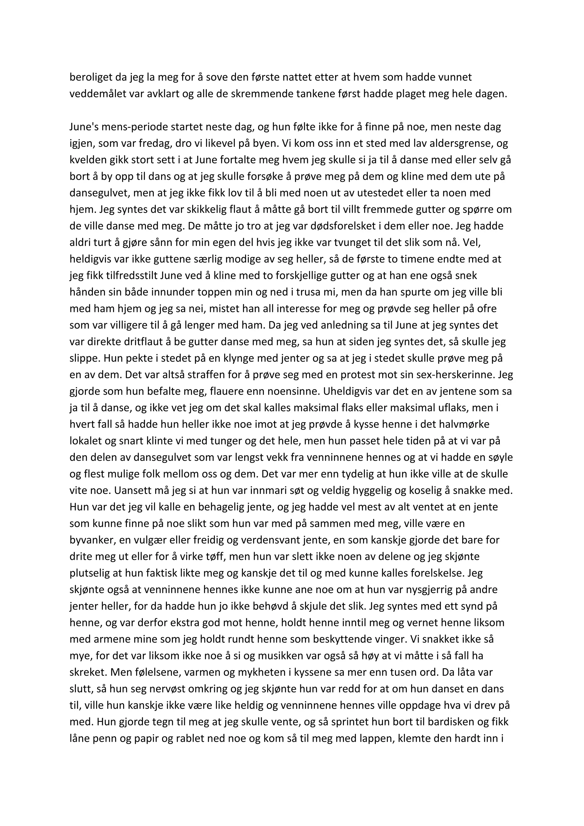beroliget da jeg la meg for å sove den første nattet etter at hvem som hadde vunnet
veddemålet var avklart og alle de skremmende tankene først hadde plaget meg hele dagen.
June's mens-periode startet neste dag, og hun følte ikke for å finne på noe, men neste dag
igjen, som var fredag, dro vi likevel på byen. Vi kom oss inn et sted med lav aldersgrense, og
kvelden gikk stort sett i at June fortalte meg hvem jeg skulle si ja til å danse med eller selv gå
bort å by opp til dans og at jeg skulle forsøke å prøve meg på dem og kline med dem ute på
dansegulvet, men at jeg ikke fikk lov til å bli med noen ut av utestedet eller ta noen med
hjem. Jeg syntes det var skikkelig flaut å måtte gå bort til villt fremmede gutter og spørre om
de ville danse med meg. De måtte jo tro at jeg var dødsforelsket i dem eller noe. Jeg hadde
aldri turt å gjøre sånn for min egen del hvis jeg ikke var tvunget til det slik som nå. Vel,
heldigvis var ikke guttene særlig modige av seg heller, så de første to timene endte med at
jeg fikk tilfredsstilt June ved å kline med to forskjellige gutter og at han ene også snek
hånden sin både innunder toppen min og ned i trusa mi, men da han spurte om jeg ville bli
med ham hjem og jeg sa nei, mistet han all interesse for meg og prøvde seg heller på ofre
som var villigere til å gå lenger med ham. Da jeg ved anledning sa til June at jeg syntes det
var direkte dritflaut å be gutter danse med meg, sa hun at siden jeg syntes det, så skulle jeg
slippe. Hun pekte i stedet på en klynge med jenter og sa at jeg i stedet skulle prøve meg på
en av dem. Det var altså straffen for å prøve seg med en protest mot sin sex-herskerinne. Jeg
gjorde som hun befalte meg, flauere enn noensinne. Uheldigvis var det en av jentene som sa
ja til å danse, og ikke vet jeg om det skal kalles maksimal flaks eller maksimal uflaks, men i
hvert fall så hadde hun heller ikke noe imot at jeg prøvde å kysse henne i det halvmørke
lokalet og snart klinte vi med tunger og det hele, men hun passet hele tiden på at vi var på
den delen av dansegulvet som var lengst vekk fra venninnene hennes og at vi hadde en søyle
og flest mulige folk mellom oss og dem. Det var mer enn tydelig at hun ikke ville at de skulle
vite noe. Uansett må jeg si at hun var innmari søt og veldig hyggelig og koselig å snakke med.
Hun var det jeg vil kalle en behagelig jente, og jeg hadde vel mest av alt ventet at en jente
som kunne finne på noe slikt som hun var med på sammen med meg, ville være en
byvanker, en vulgær eller freidig og verdensvant jente, en som kanskje gjorde det bare for
drite meg ut eller for å virke tøff, men hun var slett ikke noen av delene og jeg skjønte
plutselig at hun faktisk likte meg og kanskje det til og med kunne kalles forelskelse. Jeg
skjønte også at venninnene hennes ikke kunne ane noe om at hun var nysgjerrig på andre
jenter heller, for da hadde hun jo ikke behøvd å skjule det slik. Jeg syntes med ett synd på
henne, og var derfor ekstra god mot henne, holdt henne inntil meg og vernet henne liksom
med armene mine som jeg holdt rundt henne som beskyttende vinger. Vi snakket ikke så
mye, for det var liksom ikke noe å si og musikken var også så høy at vi måtte i så fall ha
skreket. Men følelsene, varmen og mykheten i kyssene sa mer enn tusen ord. Da låta var
slutt, så hun seg nervøst omkring og jeg skjønte hun var redd for at om hun danset en dans
til, ville hun kanskje ikke være like heldig og venninnene hennes ville oppdage hva vi drev på
med. Hun gjorde tegn til meg at jeg skulle vente, og så sprintet hun bort til bardisken og fikk
låne penn og papir og rablet ned noe og kom så til meg med lappen, klemte den hardt inn i
 