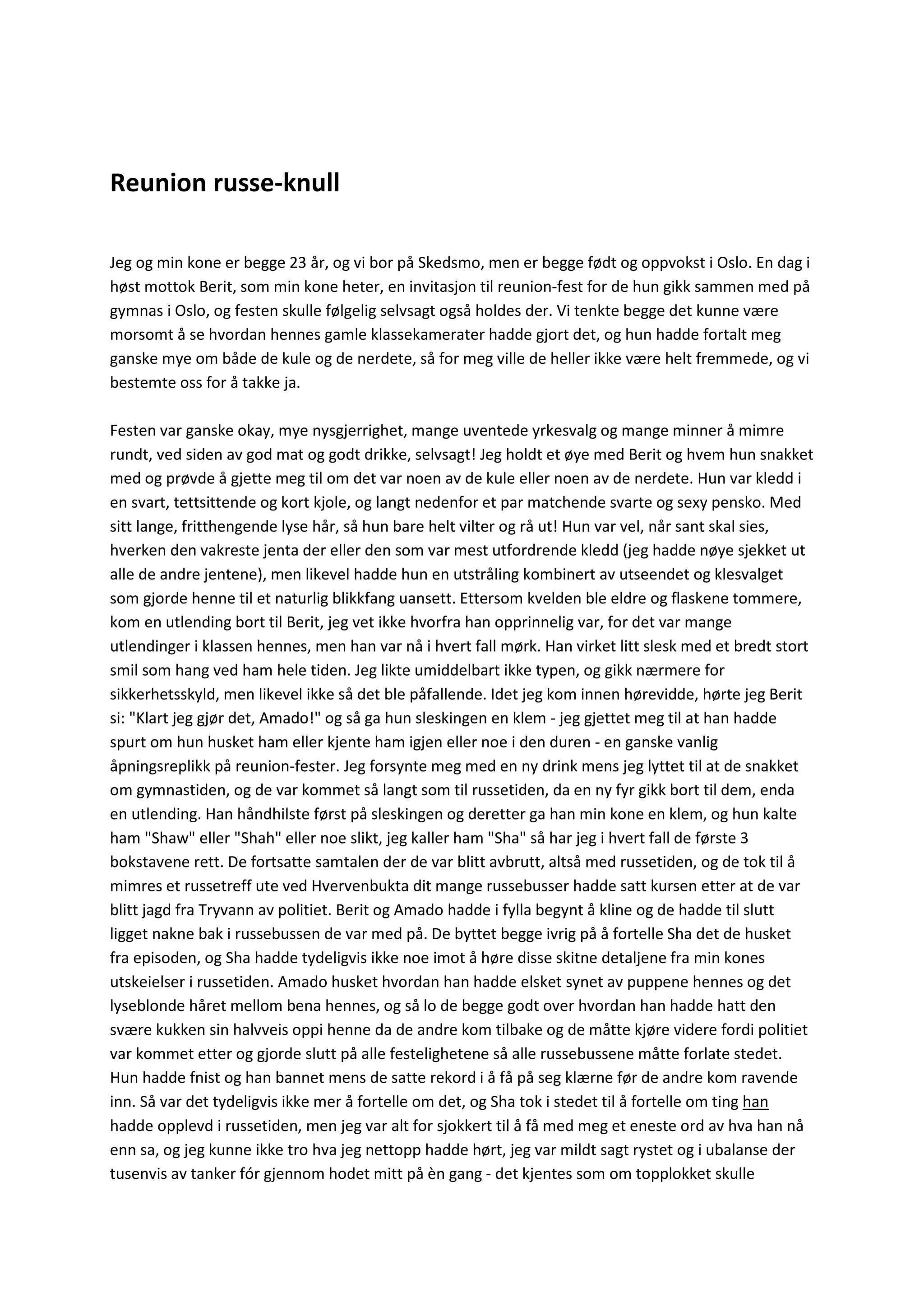 Reunion russe-knull
Jeg og min kone er begge 23 år, og vi bor på Skedsmo, men er begge født og oppvokst i Oslo. En dag i
høst mottok Berit, som min kone heter, en invitasjon til reunion-fest for de hun gikk sammen med på
gymnas i Oslo, og festen skulle følgelig selvsagt også holdes der. Vi tenkte begge det kunne være
morsomt å se hvordan hennes gamle klassekamerater hadde gjort det, og hun hadde fortalt meg
ganske mye om både de kule og de nerdete, så for meg ville de heller ikke være helt fremmede, og vi
bestemte oss for å takke ja.
Festen var ganske okay, mye nysgjerrighet, mange uventede yrkesvalg og mange minner å mimre
rundt, ved siden av god mat og godt drikke, selvsagt! Jeg holdt et øye med Berit og hvem hun snakket
med og prøvde å gjette meg til om det var noen av de kule eller noen av de nerdete. Hun var kledd i
en svart, tettsittende og kort kjole, og langt nedenfor et par matchende svarte og sexy pensko. Med
sitt lange, fritthengende lyse hår, så hun bare helt vilter og rå ut! Hun var vel, når sant skal sies,
hverken den vakreste jenta der eller den som var mest utfordrende kledd (jeg hadde nøye sjekket ut
alle de andre jentene), men likevel hadde hun en utstråling kombinert av utseendet og klesvalget
som gjorde henne til et naturlig blikkfang uansett. Ettersom kvelden ble eldre og flaskene tommere,
kom en utlending bort til Berit, jeg vet ikke hvorfra han opprinnelig var, for det var mange
utlendinger i klassen hennes, men han var nå i hvert fall mørk. Han virket litt slesk med et bredt stort
smil som hang ved ham hele tiden. Jeg likte umiddelbart ikke typen, og gikk nærmere for
sikkerhetsskyld, men likevel ikke så det ble påfallende. Idet jeg kom innen hørevidde, hørte jeg Berit
si: "Klart jeg gjør det, Amado!" og så ga hun sleskingen en klem - jeg gjettet meg til at han hadde
spurt om hun husket ham eller kjente ham igjen eller noe i den duren - en ganske vanlig
åpningsreplikk på reunion-fester. Jeg forsynte meg med en ny drink mens jeg lyttet til at de snakket
om gymnastiden, og de var kommet så langt som til russetiden, da en ny fyr gikk bort til dem, enda
en utlending. Han håndhilste først på sleskingen og deretter ga han min kone en klem, og hun kalte
ham "Shaw" eller "Shah" eller noe slikt, jeg kaller ham "Sha" så har jeg i hvert fall de første 3
bokstavene rett. De fortsatte samtalen der de var blitt avbrutt, altså med russetiden, og de tok til å
mimres et russetreff ute ved Hvervenbukta dit mange russebusser hadde satt kursen etter at de var
blitt jagd fra Tryvann av politiet. Berit og Amado hadde i fylla begynt å kline og de hadde til slutt
ligget nakne bak i russebussen de var med på. De byttet begge ivrig på å fortelle Sha det de husket
fra episoden, og Sha hadde tydeligvis ikke noe imot å høre disse skitne detaljene fra min kones
utskeielser i russetiden. Amado husket hvordan han hadde elsket synet av puppene hennes og det
lyseblonde håret mellom bena hennes, og så lo de begge godt over hvordan han hadde hatt den
svære kukken sin halvveis oppi henne da de andre kom tilbake og de måtte kjøre videre fordi politiet
var kommet etter og gjorde slutt på alle festelighetene så alle russebussene måtte forlate stedet.
Hun hadde fnist og han bannet mens de satte rekord i å få på seg klærne før de andre kom ravende
inn. Så var det tydeligvis ikke mer å fortelle om det, og Sha tok i stedet til å fortelle om ting han
hadde opplevd i russetiden, men jeg var alt for sjokkert til å få med meg et eneste ord av hva han nå
enn sa, og jeg kunne ikke tro hva jeg nettopp hadde hørt, jeg var mildt sagt rystet og i ubalanse der
tusenvis av tanker fór gjennom hodet mitt på èn gang - det kjentes som om topplokket skulle
 