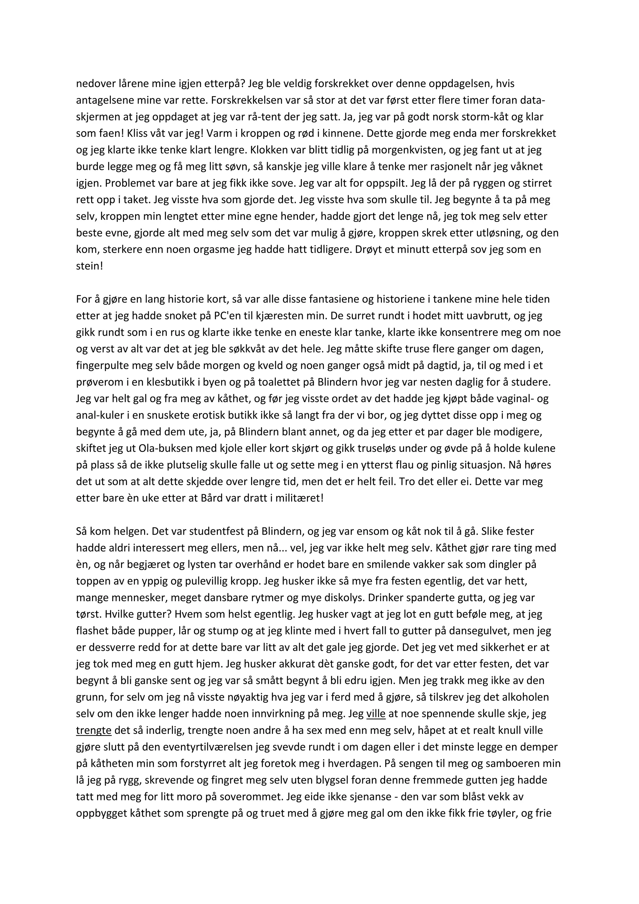 nedover lårene mine igjen etterpå? Jeg ble veldig forskrekket over denne oppdagelsen, hvis
antagelsene mine var rette. Forskrekkelsen var så stor at det var først etter flere timer foran data-
skjermen at jeg oppdaget at jeg var rå-tent der jeg satt. Ja, jeg var på godt norsk storm-kåt og klar
som faen! Kliss våt var jeg! Varm i kroppen og rød i kinnene. Dette gjorde meg enda mer forskrekket
og jeg klarte ikke tenke klart lengre. Klokken var blitt tidlig på morgenkvisten, og jeg fant ut at jeg
burde legge meg og få meg litt søvn, så kanskje jeg ville klare å tenke mer rasjonelt når jeg våknet
igjen. Problemet var bare at jeg fikk ikke sove. Jeg var alt for oppspilt. Jeg lå der på ryggen og stirret
rett opp i taket. Jeg visste hva som gjorde det. Jeg visste hva som skulle til. Jeg begynte å ta på meg
selv, kroppen min lengtet etter mine egne hender, hadde gjort det lenge nå, jeg tok meg selv etter
beste evne, gjorde alt med meg selv som det var mulig å gjøre, kroppen skrek etter utløsning, og den
kom, sterkere enn noen orgasme jeg hadde hatt tidligere. Drøyt et minutt etterpå sov jeg som en
stein!
For å gjøre en lang historie kort, så var alle disse fantasiene og historiene i tankene mine hele tiden
etter at jeg hadde snoket på PC'en til kjæresten min. De surret rundt i hodet mitt uavbrutt, og jeg
gikk rundt som i en rus og klarte ikke tenke en eneste klar tanke, klarte ikke konsentrere meg om noe
og verst av alt var det at jeg ble søkkvåt av det hele. Jeg måtte skifte truse flere ganger om dagen,
fingerpulte meg selv både morgen og kveld og noen ganger også midt på dagtid, ja, til og med i et
prøverom i en klesbutikk i byen og på toalettet på Blindern hvor jeg var nesten daglig for å studere.
Jeg var helt gal og fra meg av kåthet, og før jeg visste ordet av det hadde jeg kjøpt både vaginal- og
anal-kuler i en snuskete erotisk butikk ikke så langt fra der vi bor, og jeg dyttet disse opp i meg og
begynte å gå med dem ute, ja, på Blindern blant annet, og da jeg etter et par dager ble modigere,
skiftet jeg ut Ola-buksen med kjole eller kort skjørt og gikk truseløs under og øvde på å holde kulene
på plass så de ikke plutselig skulle falle ut og sette meg i en ytterst flau og pinlig situasjon. Nå høres
det ut som at alt dette skjedde over lengre tid, men det er helt feil. Tro det eller ei. Dette var meg
etter bare èn uke etter at Bård var dratt i militæret!
Så kom helgen. Det var studentfest på Blindern, og jeg var ensom og kåt nok til å gå. Slike fester
hadde aldri interessert meg ellers, men nå... vel, jeg var ikke helt meg selv. Kåthet gjør rare ting med
èn, og når begjæret og lysten tar overhånd er hodet bare en smilende vakker sak som dingler på
toppen av en yppig og pulevillig kropp. Jeg husker ikke så mye fra festen egentlig, det var hett,
mange mennesker, meget dansbare rytmer og mye diskolys. Drinker spanderte gutta, og jeg var
tørst. Hvilke gutter? Hvem som helst egentlig. Jeg husker vagt at jeg lot en gutt beføle meg, at jeg
flashet både pupper, lår og stump og at jeg klinte med i hvert fall to gutter på dansegulvet, men jeg
er dessverre redd for at dette bare var litt av alt det gale jeg gjorde. Det jeg vet med sikkerhet er at
jeg tok med meg en gutt hjem. Jeg husker akkurat dèt ganske godt, for det var etter festen, det var
begynt å bli ganske sent og jeg var så smått begynt å bli edru igjen. Men jeg trakk meg ikke av den
grunn, for selv om jeg nå visste nøyaktig hva jeg var i ferd med å gjøre, så tilskrev jeg det alkoholen
selv om den ikke lenger hadde noen innvirkning på meg. Jeg ville at noe spennende skulle skje, jeg
trengte det så inderlig, trengte noen andre å ha sex med enn meg selv, håpet at et realt knull ville
gjøre slutt på den eventyrtilværelsen jeg svevde rundt i om dagen eller i det minste legge en demper
på kåtheten min som forstyrret alt jeg foretok meg i hverdagen. På sengen til meg og samboeren min
lå jeg på rygg, skrevende og fingret meg selv uten blygsel foran denne fremmede gutten jeg hadde
tatt med meg for litt moro på soverommet. Jeg eide ikke sjenanse - den var som blåst vekk av
oppbygget kåthet som sprengte på og truet med å gjøre meg gal om den ikke fikk frie tøyler, og frie
 