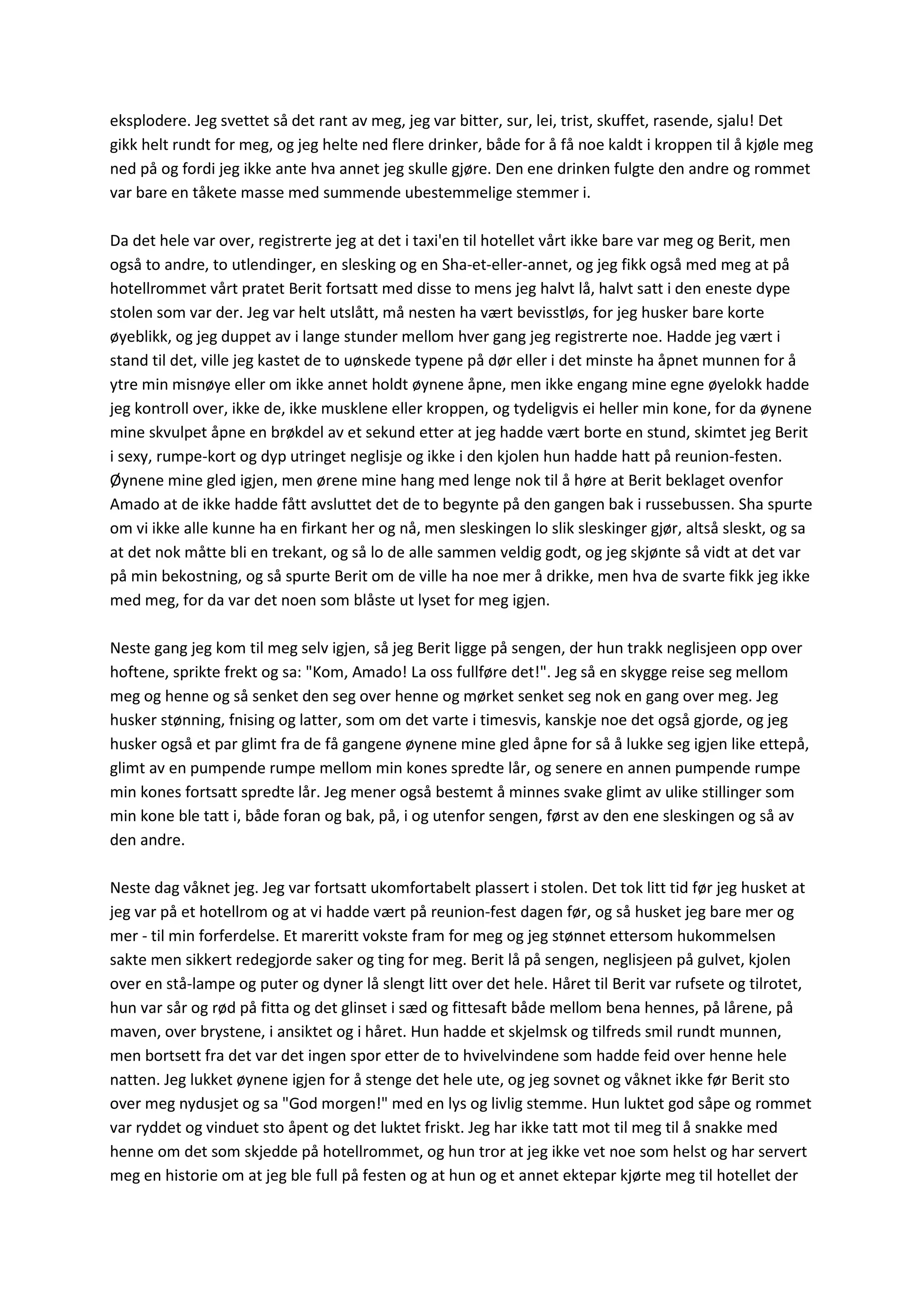 eksplodere. Jeg svettet så det rant av meg, jeg var bitter, sur, lei, trist, skuffet, rasende, sjalu! Det
gikk helt rundt for meg, og jeg helte ned flere drinker, både for å få noe kaldt i kroppen til å kjøle meg
ned på og fordi jeg ikke ante hva annet jeg skulle gjøre. Den ene drinken fulgte den andre og rommet
var bare en tåkete masse med summende ubestemmelige stemmer i.
Da det hele var over, registrerte jeg at det i taxi'en til hotellet vårt ikke bare var meg og Berit, men
også to andre, to utlendinger, en slesking og en Sha-et-eller-annet, og jeg fikk også med meg at på
hotellrommet vårt pratet Berit fortsatt med disse to mens jeg halvt lå, halvt satt i den eneste dype
stolen som var der. Jeg var helt utslått, må nesten ha vært bevisstløs, for jeg husker bare korte
øyeblikk, og jeg duppet av i lange stunder mellom hver gang jeg registrerte noe. Hadde jeg vært i
stand til det, ville jeg kastet de to uønskede typene på dør eller i det minste ha åpnet munnen for å
ytre min misnøye eller om ikke annet holdt øynene åpne, men ikke engang mine egne øyelokk hadde
jeg kontroll over, ikke de, ikke musklene eller kroppen, og tydeligvis ei heller min kone, for da øynene
mine skvulpet åpne en brøkdel av et sekund etter at jeg hadde vært borte en stund, skimtet jeg Berit
i sexy, rumpe-kort og dyp utringet neglisje og ikke i den kjolen hun hadde hatt på reunion-festen.
Øynene mine gled igjen, men ørene mine hang med lenge nok til å høre at Berit beklaget ovenfor
Amado at de ikke hadde fått avsluttet det de to begynte på den gangen bak i russebussen. Sha spurte
om vi ikke alle kunne ha en firkant her og nå, men sleskingen lo slik sleskinger gjør, altså sleskt, og sa
at det nok måtte bli en trekant, og så lo de alle sammen veldig godt, og jeg skjønte så vidt at det var
på min bekostning, og så spurte Berit om de ville ha noe mer å drikke, men hva de svarte fikk jeg ikke
med meg, for da var det noen som blåste ut lyset for meg igjen.
Neste gang jeg kom til meg selv igjen, så jeg Berit ligge på sengen, der hun trakk neglisjeen opp over
hoftene, sprikte frekt og sa: "Kom, Amado! La oss fullføre det!". Jeg så en skygge reise seg mellom
meg og henne og så senket den seg over henne og mørket senket seg nok en gang over meg. Jeg
husker stønning, fnising og latter, som om det varte i timesvis, kanskje noe det også gjorde, og jeg
husker også et par glimt fra de få gangene øynene mine gled åpne for så å lukke seg igjen like ettepå,
glimt av en pumpende rumpe mellom min kones spredte lår, og senere en annen pumpende rumpe
min kones fortsatt spredte lår. Jeg mener også bestemt å minnes svake glimt av ulike stillinger som
min kone ble tatt i, både foran og bak, på, i og utenfor sengen, først av den ene sleskingen og så av
den andre.
Neste dag våknet jeg. Jeg var fortsatt ukomfortabelt plassert i stolen. Det tok litt tid før jeg husket at
jeg var på et hotellrom og at vi hadde vært på reunion-fest dagen før, og så husket jeg bare mer og
mer - til min forferdelse. Et mareritt vokste fram for meg og jeg stønnet ettersom hukommelsen
sakte men sikkert redegjorde saker og ting for meg. Berit lå på sengen, neglisjeen på gulvet, kjolen
over en stå-lampe og puter og dyner lå slengt litt over det hele. Håret til Berit var rufsete og tilrotet,
hun var sår og rød på fitta og det glinset i sæd og fittesaft både mellom bena hennes, på lårene, på
maven, over brystene, i ansiktet og i håret. Hun hadde et skjelmsk og tilfreds smil rundt munnen,
men bortsett fra det var det ingen spor etter de to hvivelvindene som hadde feid over henne hele
natten. Jeg lukket øynene igjen for å stenge det hele ute, og jeg sovnet og våknet ikke før Berit sto
over meg nydusjet og sa "God morgen!" med en lys og livlig stemme. Hun luktet god såpe og rommet
var ryddet og vinduet sto åpent og det luktet friskt. Jeg har ikke tatt mot til meg til å snakke med
henne om det som skjedde på hotellrommet, og hun tror at jeg ikke vet noe som helst og har servert
meg en historie om at jeg ble full på festen og at hun og et annet ektepar kjørte meg til hotellet der
 