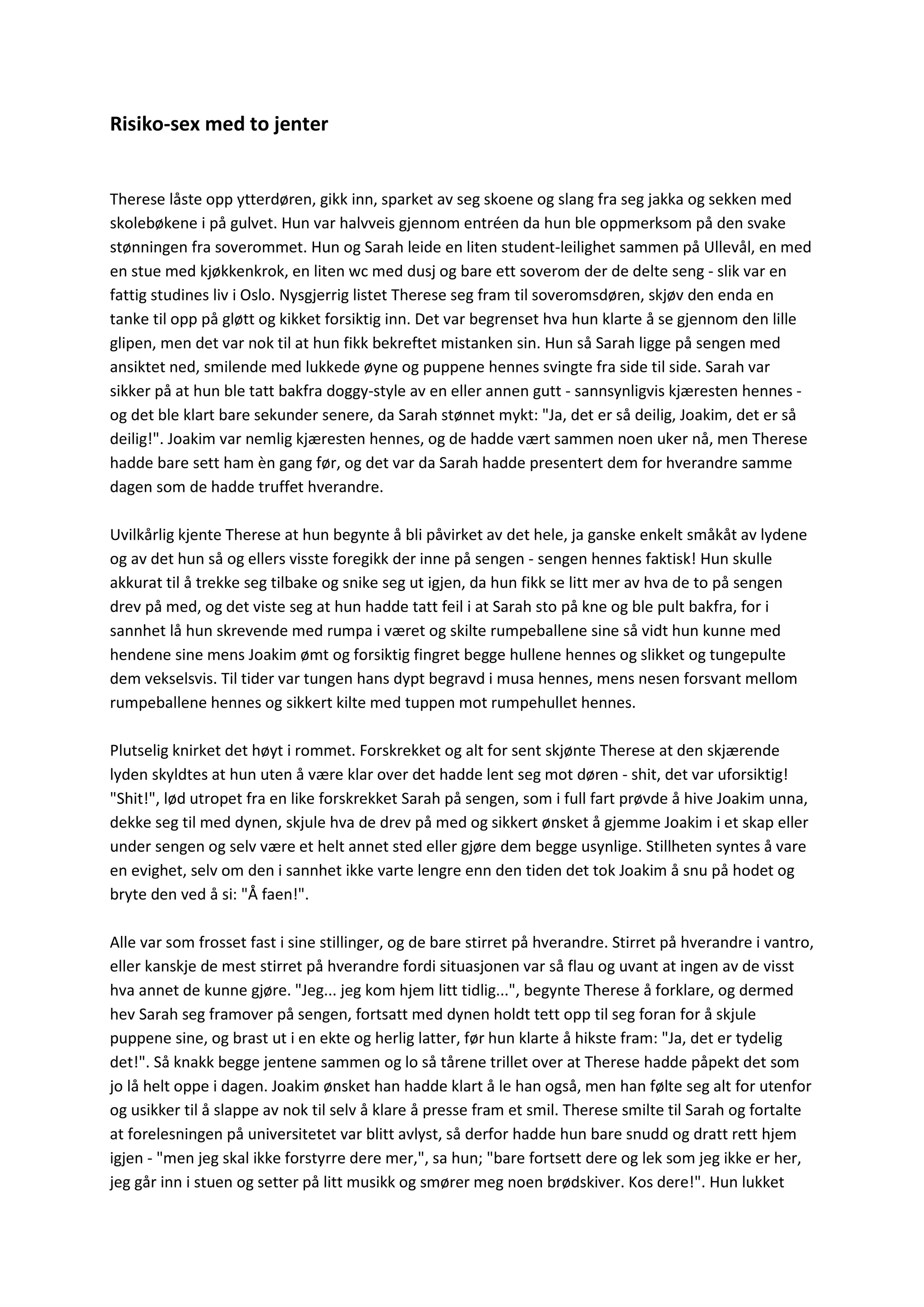 Risiko-sex med to jenter
Therese låste opp ytterdøren, gikk inn, sparket av seg skoene og slang fra seg jakka og sekken med
skolebøkene i på gulvet. Hun var halvveis gjennom entréen da hun ble oppmerksom på den svake
stønningen fra soverommet. Hun og Sarah leide en liten student-leilighet sammen på Ullevål, en med
en stue med kjøkkenkrok, en liten wc med dusj og bare ett soverom der de delte seng - slik var en
fattig studines liv i Oslo. Nysgjerrig listet Therese seg fram til soveromsdøren, skjøv den enda en
tanke til opp på gløtt og kikket forsiktig inn. Det var begrenset hva hun klarte å se gjennom den lille
glipen, men det var nok til at hun fikk bekreftet mistanken sin. Hun så Sarah ligge på sengen med
ansiktet ned, smilende med lukkede øyne og puppene hennes svingte fra side til side. Sarah var
sikker på at hun ble tatt bakfra doggy-style av en eller annen gutt - sannsynligvis kjæresten hennes -
og det ble klart bare sekunder senere, da Sarah stønnet mykt: "Ja, det er så deilig, Joakim, det er så
deilig!". Joakim var nemlig kjæresten hennes, og de hadde vært sammen noen uker nå, men Therese
hadde bare sett ham èn gang før, og det var da Sarah hadde presentert dem for hverandre samme
dagen som de hadde truffet hverandre.
Uvilkårlig kjente Therese at hun begynte å bli påvirket av det hele, ja ganske enkelt småkåt av lydene
og av det hun så og ellers visste foregikk der inne på sengen - sengen hennes faktisk! Hun skulle
akkurat til å trekke seg tilbake og snike seg ut igjen, da hun fikk se litt mer av hva de to på sengen
drev på med, og det viste seg at hun hadde tatt feil i at Sarah sto på kne og ble pult bakfra, for i
sannhet lå hun skrevende med rumpa i været og skilte rumpeballene sine så vidt hun kunne med
hendene sine mens Joakim ømt og forsiktig fingret begge hullene hennes og slikket og tungepulte
dem vekselsvis. Til tider var tungen hans dypt begravd i musa hennes, mens nesen forsvant mellom
rumpeballene hennes og sikkert kilte med tuppen mot rumpehullet hennes.
Plutselig knirket det høyt i rommet. Forskrekket og alt for sent skjønte Therese at den skjærende
lyden skyldtes at hun uten å være klar over det hadde lent seg mot døren - shit, det var uforsiktig!
"Shit!", lød utropet fra en like forskrekket Sarah på sengen, som i full fart prøvde å hive Joakim unna,
dekke seg til med dynen, skjule hva de drev på med og sikkert ønsket å gjemme Joakim i et skap eller
under sengen og selv være et helt annet sted eller gjøre dem begge usynlige. Stillheten syntes å vare
en evighet, selv om den i sannhet ikke varte lengre enn den tiden det tok Joakim å snu på hodet og
bryte den ved å si: "Å faen!".
Alle var som frosset fast i sine stillinger, og de bare stirret på hverandre. Stirret på hverandre i vantro,
eller kanskje de mest stirret på hverandre fordi situasjonen var så flau og uvant at ingen av de visst
hva annet de kunne gjøre. "Jeg... jeg kom hjem litt tidlig...", begynte Therese å forklare, og dermed
hev Sarah seg framover på sengen, fortsatt med dynen holdt tett opp til seg foran for å skjule
puppene sine, og brast ut i en ekte og herlig latter, før hun klarte å hikste fram: "Ja, det er tydelig
det!". Så knakk begge jentene sammen og lo så tårene trillet over at Therese hadde påpekt det som
jo lå helt oppe i dagen. Joakim ønsket han hadde klart å le han også, men han følte seg alt for utenfor
og usikker til å slappe av nok til selv å klare å presse fram et smil. Therese smilte til Sarah og fortalte
at forelesningen på universitetet var blitt avlyst, så derfor hadde hun bare snudd og dratt rett hjem
igjen - "men jeg skal ikke forstyrre dere mer,", sa hun; "bare fortsett dere og lek som jeg ikke er her,
jeg går inn i stuen og setter på litt musikk og smører meg noen brødskiver. Kos dere!". Hun lukket
 