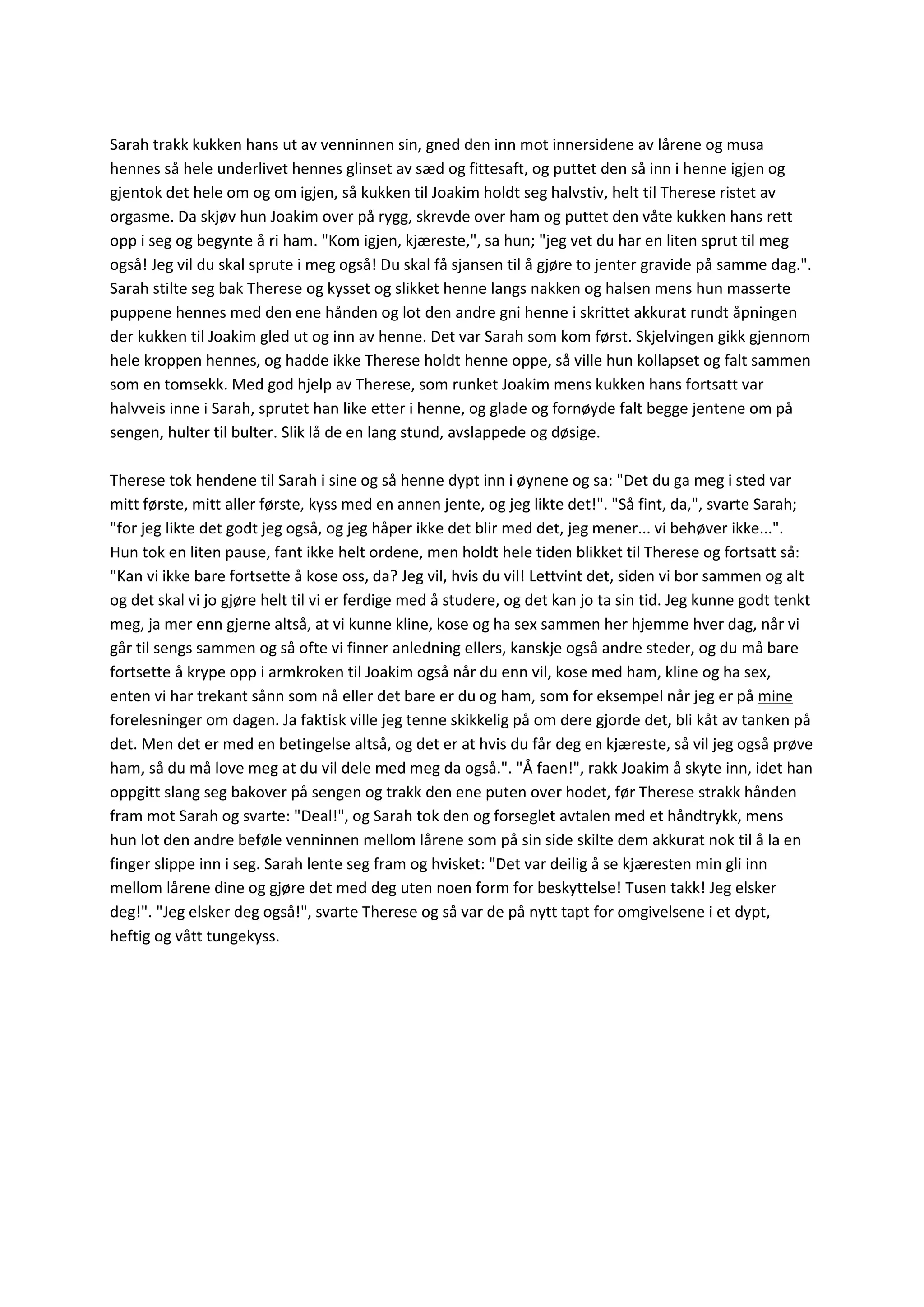 Sarah trakk kukken hans ut av venninnen sin, gned den inn mot innersidene av lårene og musa
hennes så hele underlivet hennes glinset av sæd og fittesaft, og puttet den så inn i henne igjen og
gjentok det hele om og om igjen, så kukken til Joakim holdt seg halvstiv, helt til Therese ristet av
orgasme. Da skjøv hun Joakim over på rygg, skrevde over ham og puttet den våte kukken hans rett
opp i seg og begynte å ri ham. "Kom igjen, kjæreste,", sa hun; "jeg vet du har en liten sprut til meg
også! Jeg vil du skal sprute i meg også! Du skal få sjansen til å gjøre to jenter gravide på samme dag.".
Sarah stilte seg bak Therese og kysset og slikket henne langs nakken og halsen mens hun masserte
puppene hennes med den ene hånden og lot den andre gni henne i skrittet akkurat rundt åpningen
der kukken til Joakim gled ut og inn av henne. Det var Sarah som kom først. Skjelvingen gikk gjennom
hele kroppen hennes, og hadde ikke Therese holdt henne oppe, så ville hun kollapset og falt sammen
som en tomsekk. Med god hjelp av Therese, som runket Joakim mens kukken hans fortsatt var
halvveis inne i Sarah, sprutet han like etter i henne, og glade og fornøyde falt begge jentene om på
sengen, hulter til bulter. Slik lå de en lang stund, avslappede og døsige.
Therese tok hendene til Sarah i sine og så henne dypt inn i øynene og sa: "Det du ga meg i sted var
mitt første, mitt aller første, kyss med en annen jente, og jeg likte det!". "Så fint, da,", svarte Sarah;
"for jeg likte det godt jeg også, og jeg håper ikke det blir med det, jeg mener... vi behøver ikke...".
Hun tok en liten pause, fant ikke helt ordene, men holdt hele tiden blikket til Therese og fortsatt så:
"Kan vi ikke bare fortsette å kose oss, da? Jeg vil, hvis du vil! Lettvint det, siden vi bor sammen og alt
og det skal vi jo gjøre helt til vi er ferdige med å studere, og det kan jo ta sin tid. Jeg kunne godt tenkt
meg, ja mer enn gjerne altså, at vi kunne kline, kose og ha sex sammen her hjemme hver dag, når vi
går til sengs sammen og så ofte vi finner anledning ellers, kanskje også andre steder, og du må bare
fortsette å krype opp i armkroken til Joakim også når du enn vil, kose med ham, kline og ha sex,
enten vi har trekant sånn som nå eller det bare er du og ham, som for eksempel når jeg er på mine
forelesninger om dagen. Ja faktisk ville jeg tenne skikkelig på om dere gjorde det, bli kåt av tanken på
det. Men det er med en betingelse altså, og det er at hvis du får deg en kjæreste, så vil jeg også prøve
ham, så du må love meg at du vil dele med meg da også.". "Å faen!", rakk Joakim å skyte inn, idet han
oppgitt slang seg bakover på sengen og trakk den ene puten over hodet, før Therese strakk hånden
fram mot Sarah og svarte: "Deal!", og Sarah tok den og forseglet avtalen med et håndtrykk, mens
hun lot den andre beføle venninnen mellom lårene som på sin side skilte dem akkurat nok til å la en
finger slippe inn i seg. Sarah lente seg fram og hvisket: "Det var deilig å se kjæresten min gli inn
mellom lårene dine og gjøre det med deg uten noen form for beskyttelse! Tusen takk! Jeg elsker
deg!". "Jeg elsker deg også!", svarte Therese og så var de på nytt tapt for omgivelsene i et dypt,
heftig og vått tungekyss.
 