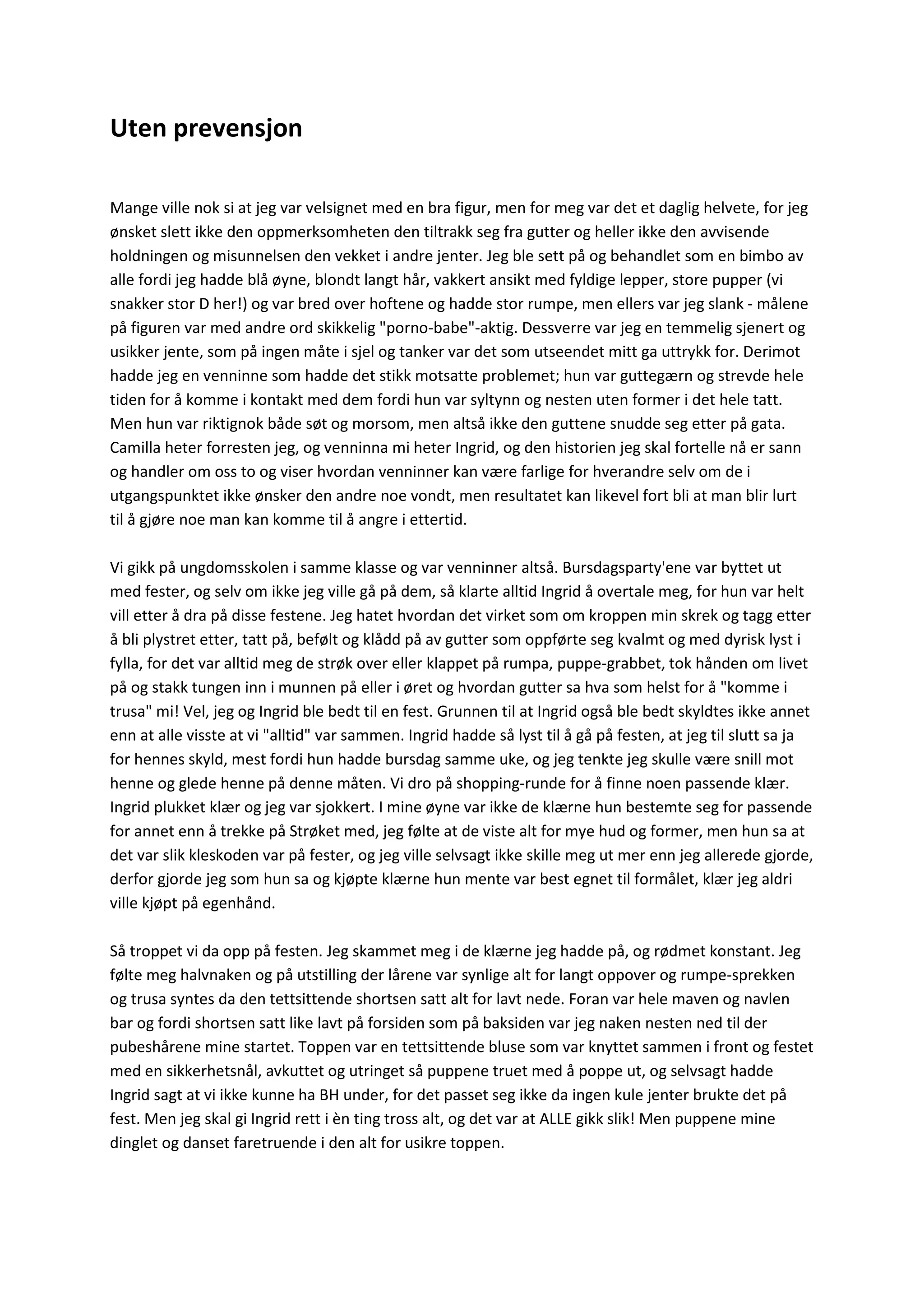 Uten prevensjon
Mange ville nok si at jeg var velsignet med en bra figur, men for meg var det et daglig helvete, for jeg
ønsket slett ikke den oppmerksomheten den tiltrakk seg fra gutter og heller ikke den avvisende
holdningen og misunnelsen den vekket i andre jenter. Jeg ble sett på og behandlet som en bimbo av
alle fordi jeg hadde blå øyne, blondt langt hår, vakkert ansikt med fyldige lepper, store pupper (vi
snakker stor D her!) og var bred over hoftene og hadde stor rumpe, men ellers var jeg slank - målene
på figuren var med andre ord skikkelig "porno-babe"-aktig. Dessverre var jeg en temmelig sjenert og
usikker jente, som på ingen måte i sjel og tanker var det som utseendet mitt ga uttrykk for. Derimot
hadde jeg en venninne som hadde det stikk motsatte problemet; hun var guttegærn og strevde hele
tiden for å komme i kontakt med dem fordi hun var syltynn og nesten uten former i det hele tatt.
Men hun var riktignok både søt og morsom, men altså ikke den guttene snudde seg etter på gata.
Camilla heter forresten jeg, og venninna mi heter Ingrid, og den historien jeg skal fortelle nå er sann
og handler om oss to og viser hvordan venninner kan være farlige for hverandre selv om de i
utgangspunktet ikke ønsker den andre noe vondt, men resultatet kan likevel fort bli at man blir lurt
til å gjøre noe man kan komme til å angre i ettertid.
Vi gikk på ungdomsskolen i samme klasse og var venninner altså. Bursdagsparty'ene var byttet ut
med fester, og selv om ikke jeg ville gå på dem, så klarte alltid Ingrid å overtale meg, for hun var helt
vill etter å dra på disse festene. Jeg hatet hvordan det virket som om kroppen min skrek og tagg etter
å bli plystret etter, tatt på, befølt og klådd på av gutter som oppførte seg kvalmt og med dyrisk lyst i
fylla, for det var alltid meg de strøk over eller klappet på rumpa, puppe-grabbet, tok hånden om livet
på og stakk tungen inn i munnen på eller i øret og hvordan gutter sa hva som helst for å "komme i
trusa" mi! Vel, jeg og Ingrid ble bedt til en fest. Grunnen til at Ingrid også ble bedt skyldtes ikke annet
enn at alle visste at vi "alltid" var sammen. Ingrid hadde så lyst til å gå på festen, at jeg til slutt sa ja
for hennes skyld, mest fordi hun hadde bursdag samme uke, og jeg tenkte jeg skulle være snill mot
henne og glede henne på denne måten. Vi dro på shopping-runde for å finne noen passende klær.
Ingrid plukket klær og jeg var sjokkert. I mine øyne var ikke de klærne hun bestemte seg for passende
for annet enn å trekke på Strøket med, jeg følte at de viste alt for mye hud og former, men hun sa at
det var slik kleskoden var på fester, og jeg ville selvsagt ikke skille meg ut mer enn jeg allerede gjorde,
derfor gjorde jeg som hun sa og kjøpte klærne hun mente var best egnet til formålet, klær jeg aldri
ville kjøpt på egenhånd.
Så troppet vi da opp på festen. Jeg skammet meg i de klærne jeg hadde på, og rødmet konstant. Jeg
følte meg halvnaken og på utstilling der lårene var synlige alt for langt oppover og rumpe-sprekken
og trusa syntes da den tettsittende shortsen satt alt for lavt nede. Foran var hele maven og navlen
bar og fordi shortsen satt like lavt på forsiden som på baksiden var jeg naken nesten ned til der
pubeshårene mine startet. Toppen var en tettsittende bluse som var knyttet sammen i front og festet
med en sikkerhetsnål, avkuttet og utringet så puppene truet med å poppe ut, og selvsagt hadde
Ingrid sagt at vi ikke kunne ha BH under, for det passet seg ikke da ingen kule jenter brukte det på
fest. Men jeg skal gi Ingrid rett i èn ting tross alt, og det var at ALLE gikk slik! Men puppene mine
dinglet og danset faretruende i den alt for usikre toppen.
 