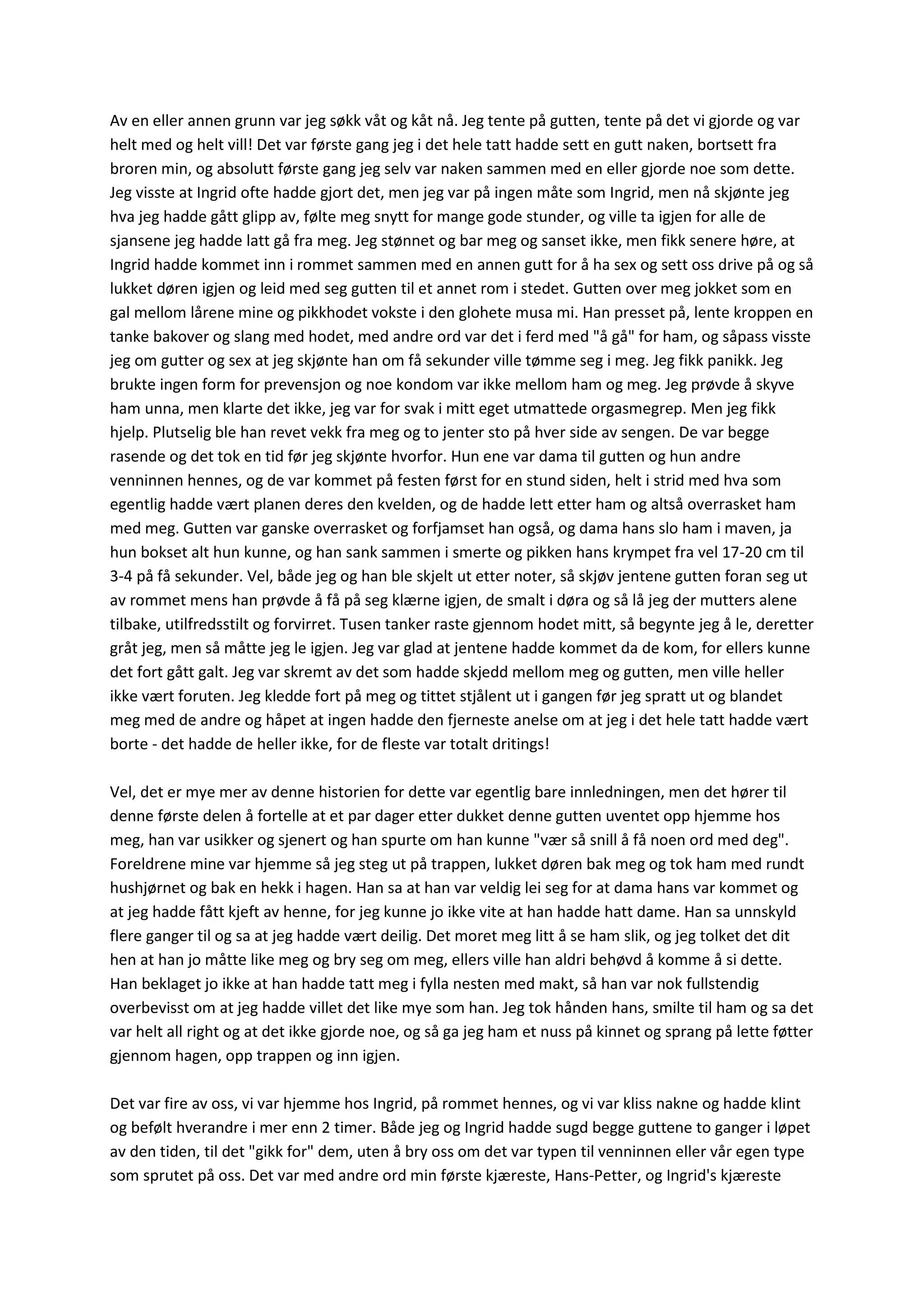 Av en eller annen grunn var jeg søkk våt og kåt nå. Jeg tente på gutten, tente på det vi gjorde og var
helt med og helt vill! Det var første gang jeg i det hele tatt hadde sett en gutt naken, bortsett fra
broren min, og absolutt første gang jeg selv var naken sammen med en eller gjorde noe som dette.
Jeg visste at Ingrid ofte hadde gjort det, men jeg var på ingen måte som Ingrid, men nå skjønte jeg
hva jeg hadde gått glipp av, følte meg snytt for mange gode stunder, og ville ta igjen for alle de
sjansene jeg hadde latt gå fra meg. Jeg stønnet og bar meg og sanset ikke, men fikk senere høre, at
Ingrid hadde kommet inn i rommet sammen med en annen gutt for å ha sex og sett oss drive på og så
lukket døren igjen og leid med seg gutten til et annet rom i stedet. Gutten over meg jokket som en
gal mellom lårene mine og pikkhodet vokste i den glohete musa mi. Han presset på, lente kroppen en
tanke bakover og slang med hodet, med andre ord var det i ferd med "å gå" for ham, og såpass visste
jeg om gutter og sex at jeg skjønte han om få sekunder ville tømme seg i meg. Jeg fikk panikk. Jeg
brukte ingen form for prevensjon og noe kondom var ikke mellom ham og meg. Jeg prøvde å skyve
ham unna, men klarte det ikke, jeg var for svak i mitt eget utmattede orgasmegrep. Men jeg fikk
hjelp. Plutselig ble han revet vekk fra meg og to jenter sto på hver side av sengen. De var begge
rasende og det tok en tid før jeg skjønte hvorfor. Hun ene var dama til gutten og hun andre
venninnen hennes, og de var kommet på festen først for en stund siden, helt i strid med hva som
egentlig hadde vært planen deres den kvelden, og de hadde lett etter ham og altså overrasket ham
med meg. Gutten var ganske overrasket og forfjamset han også, og dama hans slo ham i maven, ja
hun bokset alt hun kunne, og han sank sammen i smerte og pikken hans krympet fra vel 17-20 cm til
3-4 på få sekunder. Vel, både jeg og han ble skjelt ut etter noter, så skjøv jentene gutten foran seg ut
av rommet mens han prøvde å få på seg klærne igjen, de smalt i døra og så lå jeg der mutters alene
tilbake, utilfredsstilt og forvirret. Tusen tanker raste gjennom hodet mitt, så begynte jeg å le, deretter
gråt jeg, men så måtte jeg le igjen. Jeg var glad at jentene hadde kommet da de kom, for ellers kunne
det fort gått galt. Jeg var skremt av det som hadde skjedd mellom meg og gutten, men ville heller
ikke vært foruten. Jeg kledde fort på meg og tittet stjålent ut i gangen før jeg spratt ut og blandet
meg med de andre og håpet at ingen hadde den fjerneste anelse om at jeg i det hele tatt hadde vært
borte - det hadde de heller ikke, for de fleste var totalt dritings!
Vel, det er mye mer av denne historien for dette var egentlig bare innledningen, men det hører til
denne første delen å fortelle at et par dager etter dukket denne gutten uventet opp hjemme hos
meg, han var usikker og sjenert og han spurte om han kunne "vær så snill å få noen ord med deg".
Foreldrene mine var hjemme så jeg steg ut på trappen, lukket døren bak meg og tok ham med rundt
hushjørnet og bak en hekk i hagen. Han sa at han var veldig lei seg for at dama hans var kommet og
at jeg hadde fått kjeft av henne, for jeg kunne jo ikke vite at han hadde hatt dame. Han sa unnskyld
flere ganger til og sa at jeg hadde vært deilig. Det moret meg litt å se ham slik, og jeg tolket det dit
hen at han jo måtte like meg og bry seg om meg, ellers ville han aldri behøvd å komme å si dette.
Han beklaget jo ikke at han hadde tatt meg i fylla nesten med makt, så han var nok fullstendig
overbevisst om at jeg hadde villet det like mye som han. Jeg tok hånden hans, smilte til ham og sa det
var helt all right og at det ikke gjorde noe, og så ga jeg ham et nuss på kinnet og sprang på lette føtter
gjennom hagen, opp trappen og inn igjen.
Det var fire av oss, vi var hjemme hos Ingrid, på rommet hennes, og vi var kliss nakne og hadde klint
og befølt hverandre i mer enn 2 timer. Både jeg og Ingrid hadde sugd begge guttene to ganger i løpet
av den tiden, til det "gikk for" dem, uten å bry oss om det var typen til venninnen eller vår egen type
som sprutet på oss. Det var med andre ord min første kjæreste, Hans-Petter, og Ingrid's kjæreste
 