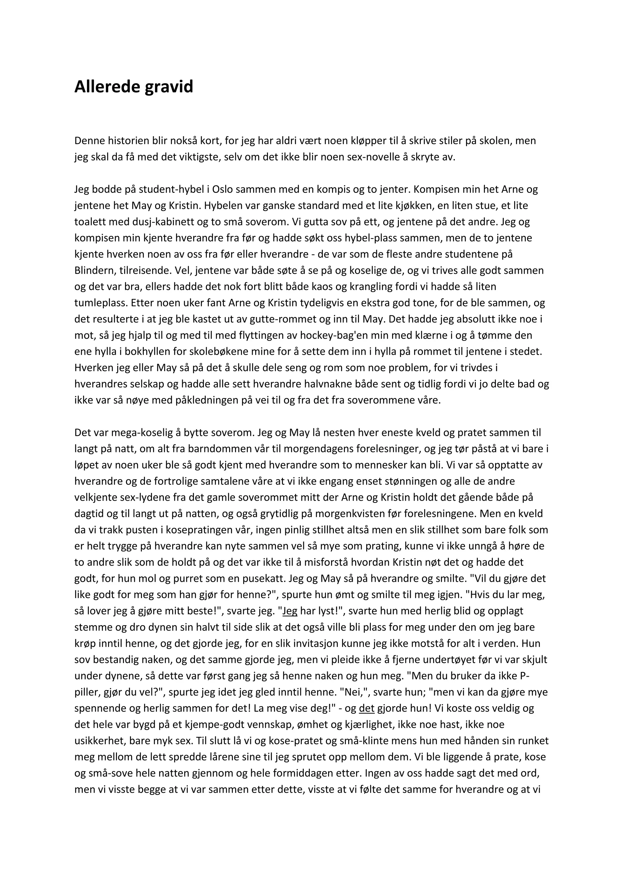 Allerede gravid
Denne historien blir nokså kort, for jeg har aldri vært noen kløpper til å skrive stiler på skolen, men
jeg skal da få med det viktigste, selv om det ikke blir noen sex-novelle å skryte av.
Jeg bodde på student-hybel i Oslo sammen med en kompis og to jenter. Kompisen min het Arne og
jentene het May og Kristin. Hybelen var ganske standard med et lite kjøkken, en liten stue, et lite
toalett med dusj-kabinett og to små soverom. Vi gutta sov på ett, og jentene på det andre. Jeg og
kompisen min kjente hverandre fra før og hadde søkt oss hybel-plass sammen, men de to jentene
kjente hverken noen av oss fra før eller hverandre - de var som de fleste andre studentene på
Blindern, tilreisende. Vel, jentene var både søte å se på og koselige de, og vi trives alle godt sammen
og det var bra, ellers hadde det nok fort blitt både kaos og krangling fordi vi hadde så liten
tumleplass. Etter noen uker fant Arne og Kristin tydeligvis en ekstra god tone, for de ble sammen, og
det resulterte i at jeg ble kastet ut av gutte-rommet og inn til May. Det hadde jeg absolutt ikke noe i
mot, så jeg hjalp til og med til med flyttingen av hockey-bag'en min med klærne i og å tømme den
ene hylla i bokhyllen for skolebøkene mine for å sette dem inn i hylla på rommet til jentene i stedet.
Hverken jeg eller May så på det å skulle dele seng og rom som noe problem, for vi trivdes i
hverandres selskap og hadde alle sett hverandre halvnakne både sent og tidlig fordi vi jo delte bad og
ikke var så nøye med påkledningen på vei til og fra det fra soverommene våre.
Det var mega-koselig å bytte soverom. Jeg og May lå nesten hver eneste kveld og pratet sammen til
langt på natt, om alt fra barndommen vår til morgendagens forelesninger, og jeg tør påstå at vi bare i
løpet av noen uker ble så godt kjent med hverandre som to mennesker kan bli. Vi var så opptatte av
hverandre og de fortrolige samtalene våre at vi ikke engang enset stønningen og alle de andre
velkjente sex-lydene fra det gamle soverommet mitt der Arne og Kristin holdt det gående både på
dagtid og til langt ut på natten, og også grytidlig på morgenkvisten før forelesningene. Men en kveld
da vi trakk pusten i kosepratingen vår, ingen pinlig stillhet altså men en slik stillhet som bare folk som
er helt trygge på hverandre kan nyte sammen vel så mye som prating, kunne vi ikke unngå å høre de
to andre slik som de holdt på og det var ikke til å misforstå hvordan Kristin nøt det og hadde det
godt, for hun mol og purret som en pusekatt. Jeg og May så på hverandre og smilte. "Vil du gjøre det
like godt for meg som han gjør for henne?", spurte hun ømt og smilte til meg igjen. "Hvis du lar meg,
så lover jeg å gjøre mitt beste!", svarte jeg. "Jeg har lyst!", svarte hun med herlig blid og opplagt
stemme og dro dynen sin halvt til side slik at det også ville bli plass for meg under den om jeg bare
krøp inntil henne, og det gjorde jeg, for en slik invitasjon kunne jeg ikke motstå for alt i verden. Hun
sov bestandig naken, og det samme gjorde jeg, men vi pleide ikke å fjerne undertøyet før vi var skjult
under dynene, så dette var først gang jeg så henne naken og hun meg. "Men du bruker da ikke P-
piller, gjør du vel?", spurte jeg idet jeg gled inntil henne. "Nei,", svarte hun; "men vi kan da gjøre mye
spennende og herlig sammen for det! La meg vise deg!" - og det gjorde hun! Vi koste oss veldig og
det hele var bygd på et kjempe-godt vennskap, ømhet og kjærlighet, ikke noe hast, ikke noe
usikkerhet, bare myk sex. Til slutt lå vi og kose-pratet og små-klinte mens hun med hånden sin runket
meg mellom de lett spredde lårene sine til jeg sprutet opp mellom dem. Vi ble liggende å prate, kose
og små-sove hele natten gjennom og hele formiddagen etter. Ingen av oss hadde sagt det med ord,
men vi visste begge at vi var sammen etter dette, visste at vi følte det samme for hverandre og at vi
 
