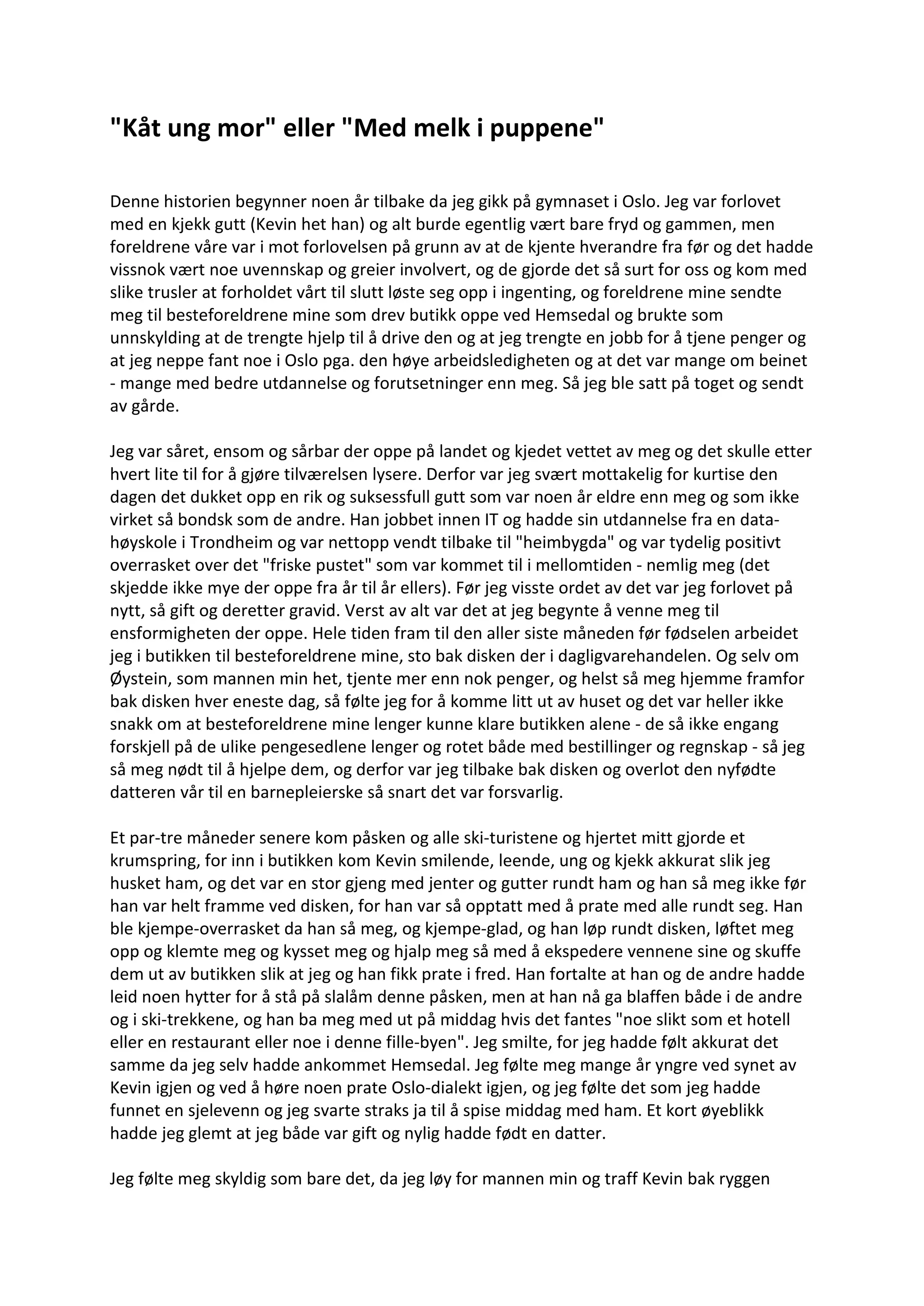 "Kåt ung mor" eller "Med melk i puppene"
Denne historien begynner noen år tilbake da jeg gikk på gymnaset i Oslo. Jeg var forlovet
med en kjekk gutt (Kevin het han) og alt burde egentlig vært bare fryd og gammen, men
foreldrene våre var i mot forlovelsen på grunn av at de kjente hverandre fra før og det hadde
vissnok vært noe uvennskap og greier involvert, og de gjorde det så surt for oss og kom med
slike trusler at forholdet vårt til slutt løste seg opp i ingenting, og foreldrene mine sendte
meg til besteforeldrene mine som drev butikk oppe ved Hemsedal og brukte som
unnskylding at de trengte hjelp til å drive den og at jeg trengte en jobb for å tjene penger og
at jeg neppe fant noe i Oslo pga. den høye arbeidsledigheten og at det var mange om beinet
- mange med bedre utdannelse og forutsetninger enn meg. Så jeg ble satt på toget og sendt
av gårde.
Jeg var såret, ensom og sårbar der oppe på landet og kjedet vettet av meg og det skulle etter
hvert lite til for å gjøre tilværelsen lysere. Derfor var jeg svært mottakelig for kurtise den
dagen det dukket opp en rik og suksessfull gutt som var noen år eldre enn meg og som ikke
virket så bondsk som de andre. Han jobbet innen IT og hadde sin utdannelse fra en data-
høyskole i Trondheim og var nettopp vendt tilbake til "heimbygda" og var tydelig positivt
overrasket over det "friske pustet" som var kommet til i mellomtiden - nemlig meg (det
skjedde ikke mye der oppe fra år til år ellers). Før jeg visste ordet av det var jeg forlovet på
nytt, så gift og deretter gravid. Verst av alt var det at jeg begynte å venne meg til
ensformigheten der oppe. Hele tiden fram til den aller siste måneden før fødselen arbeidet
jeg i butikken til besteforeldrene mine, sto bak disken der i dagligvarehandelen. Og selv om
Øystein, som mannen min het, tjente mer enn nok penger, og helst så meg hjemme framfor
bak disken hver eneste dag, så følte jeg for å komme litt ut av huset og det var heller ikke
snakk om at besteforeldrene mine lenger kunne klare butikken alene - de så ikke engang
forskjell på de ulike pengesedlene lenger og rotet både med bestillinger og regnskap - så jeg
så meg nødt til å hjelpe dem, og derfor var jeg tilbake bak disken og overlot den nyfødte
datteren vår til en barnepleierske så snart det var forsvarlig.
Et par-tre måneder senere kom påsken og alle ski-turistene og hjertet mitt gjorde et
krumspring, for inn i butikken kom Kevin smilende, leende, ung og kjekk akkurat slik jeg
husket ham, og det var en stor gjeng med jenter og gutter rundt ham og han så meg ikke før
han var helt framme ved disken, for han var så opptatt med å prate med alle rundt seg. Han
ble kjempe-overrasket da han så meg, og kjempe-glad, og han løp rundt disken, løftet meg
opp og klemte meg og kysset meg og hjalp meg så med å ekspedere vennene sine og skuffe
dem ut av butikken slik at jeg og han fikk prate i fred. Han fortalte at han og de andre hadde
leid noen hytter for å stå på slalåm denne påsken, men at han nå ga blaffen både i de andre
og i ski-trekkene, og han ba meg med ut på middag hvis det fantes "noe slikt som et hotell
eller en restaurant eller noe i denne fille-byen". Jeg smilte, for jeg hadde følt akkurat det
samme da jeg selv hadde ankommet Hemsedal. Jeg følte meg mange år yngre ved synet av
Kevin igjen og ved å høre noen prate Oslo-dialekt igjen, og jeg følte det som jeg hadde
funnet en sjelevenn og jeg svarte straks ja til å spise middag med ham. Et kort øyeblikk
hadde jeg glemt at jeg både var gift og nylig hadde født en datter.
Jeg følte meg skyldig som bare det, da jeg løy for mannen min og traff Kevin bak ryggen
 