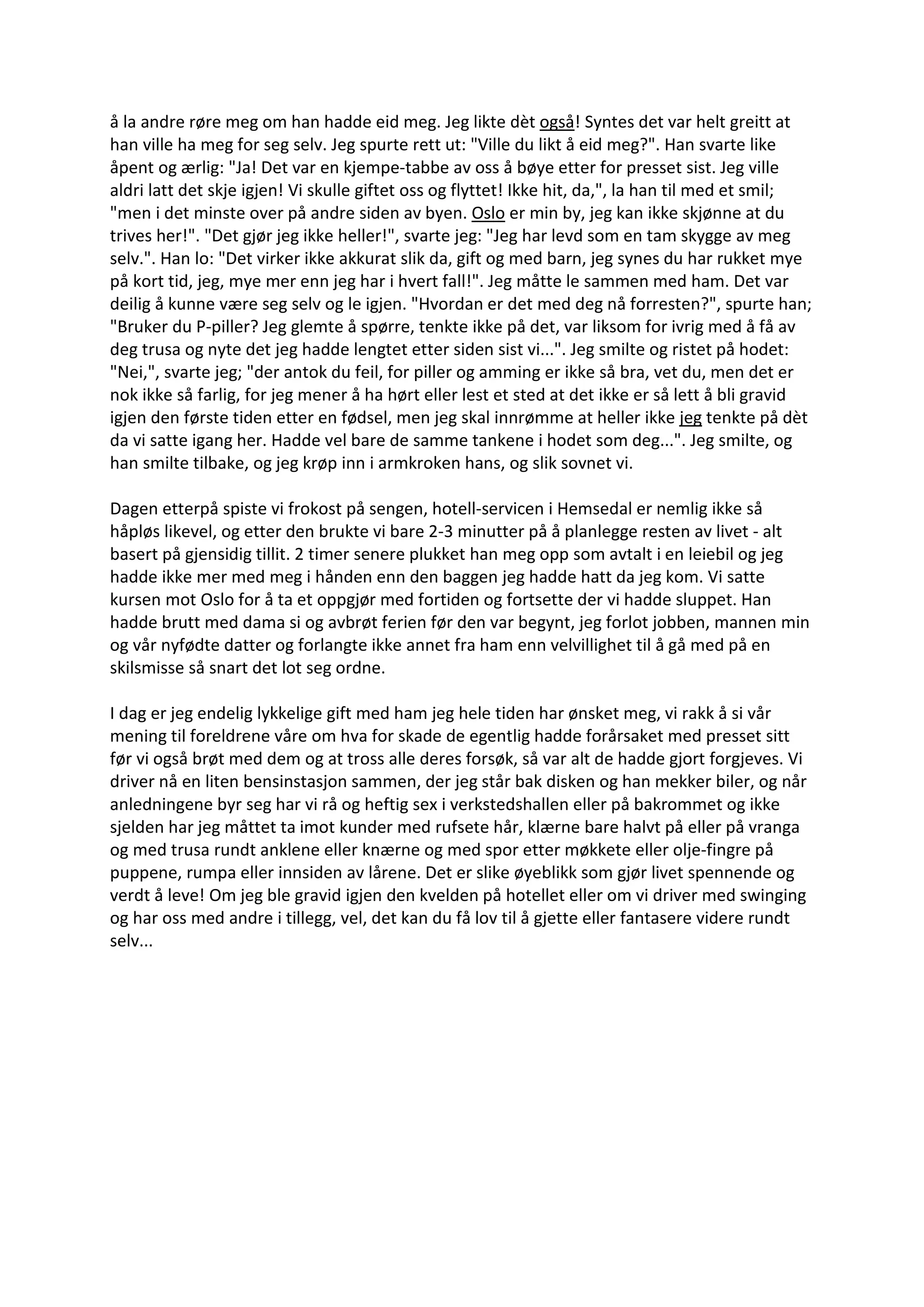 å la andre røre meg om han hadde eid meg. Jeg likte dèt også! Syntes det var helt greitt at
han ville ha meg for seg selv. Jeg spurte rett ut: "Ville du likt å eid meg?". Han svarte like
åpent og ærlig: "Ja! Det var en kjempe-tabbe av oss å bøye etter for presset sist. Jeg ville
aldri latt det skje igjen! Vi skulle giftet oss og flyttet! Ikke hit, da,", la han til med et smil;
"men i det minste over på andre siden av byen. Oslo er min by, jeg kan ikke skjønne at du
trives her!". "Det gjør jeg ikke heller!", svarte jeg: "Jeg har levd som en tam skygge av meg
selv.". Han lo: "Det virker ikke akkurat slik da, gift og med barn, jeg synes du har rukket mye
på kort tid, jeg, mye mer enn jeg har i hvert fall!". Jeg måtte le sammen med ham. Det var
deilig å kunne være seg selv og le igjen. "Hvordan er det med deg nå forresten?", spurte han;
"Bruker du P-piller? Jeg glemte å spørre, tenkte ikke på det, var liksom for ivrig med å få av
deg trusa og nyte det jeg hadde lengtet etter siden sist vi...". Jeg smilte og ristet på hodet:
"Nei,", svarte jeg; "der antok du feil, for piller og amming er ikke så bra, vet du, men det er
nok ikke så farlig, for jeg mener å ha hørt eller lest et sted at det ikke er så lett å bli gravid
igjen den første tiden etter en fødsel, men jeg skal innrømme at heller ikke jeg tenkte på dèt
da vi satte igang her. Hadde vel bare de samme tankene i hodet som deg...". Jeg smilte, og
han smilte tilbake, og jeg krøp inn i armkroken hans, og slik sovnet vi.
Dagen etterpå spiste vi frokost på sengen, hotell-servicen i Hemsedal er nemlig ikke så
håpløs likevel, og etter den brukte vi bare 2-3 minutter på å planlegge resten av livet - alt
basert på gjensidig tillit. 2 timer senere plukket han meg opp som avtalt i en leiebil og jeg
hadde ikke mer med meg i hånden enn den baggen jeg hadde hatt da jeg kom. Vi satte
kursen mot Oslo for å ta et oppgjør med fortiden og fortsette der vi hadde sluppet. Han
hadde brutt med dama si og avbrøt ferien før den var begynt, jeg forlot jobben, mannen min
og vår nyfødte datter og forlangte ikke annet fra ham enn velvillighet til å gå med på en
skilsmisse så snart det lot seg ordne.
I dag er jeg endelig lykkelige gift med ham jeg hele tiden har ønsket meg, vi rakk å si vår
mening til foreldrene våre om hva for skade de egentlig hadde forårsaket med presset sitt
før vi også brøt med dem og at tross alle deres forsøk, så var alt de hadde gjort forgjeves. Vi
driver nå en liten bensinstasjon sammen, der jeg står bak disken og han mekker biler, og når
anledningene byr seg har vi rå og heftig sex i verkstedshallen eller på bakrommet og ikke
sjelden har jeg måttet ta imot kunder med rufsete hår, klærne bare halvt på eller på vranga
og med trusa rundt anklene eller knærne og med spor etter møkkete eller olje-fingre på
puppene, rumpa eller innsiden av lårene. Det er slike øyeblikk som gjør livet spennende og
verdt å leve! Om jeg ble gravid igjen den kvelden på hotellet eller om vi driver med swinging
og har oss med andre i tillegg, vel, det kan du få lov til å gjette eller fantasere videre rundt
selv...
 