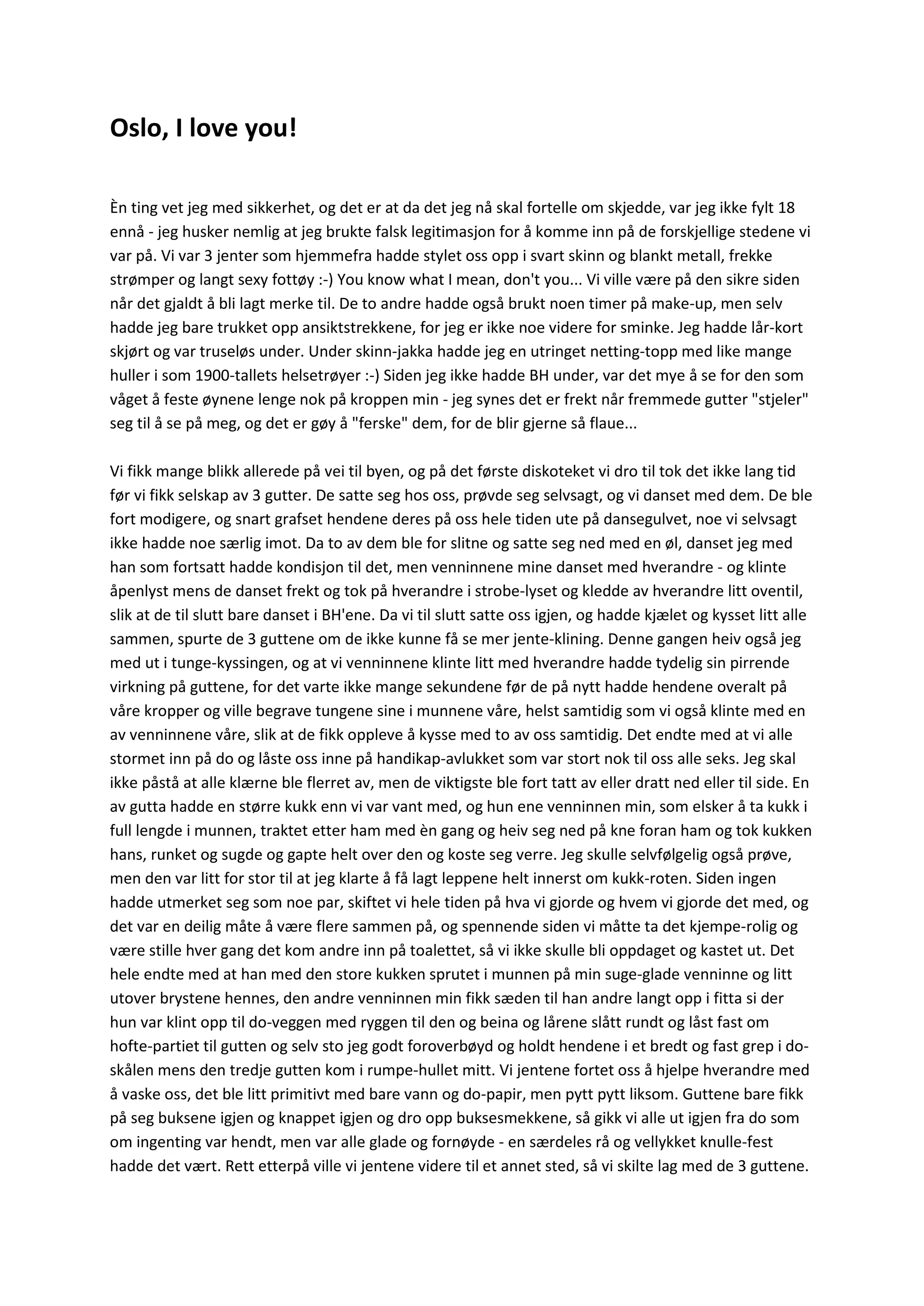 Oslo, I love you!
Èn ting vet jeg med sikkerhet, og det er at da det jeg nå skal fortelle om skjedde, var jeg ikke fylt 18
ennå - jeg husker nemlig at jeg brukte falsk legitimasjon for å komme inn på de forskjellige stedene vi
var på. Vi var 3 jenter som hjemmefra hadde stylet oss opp i svart skinn og blankt metall, frekke
strømper og langt sexy fottøy :-) You know what I mean, don't you... Vi ville være på den sikre siden
når det gjaldt å bli lagt merke til. De to andre hadde også brukt noen timer på make-up, men selv
hadde jeg bare trukket opp ansiktstrekkene, for jeg er ikke noe videre for sminke. Jeg hadde lår-kort
skjørt og var truseløs under. Under skinn-jakka hadde jeg en utringet netting-topp med like mange
huller i som 1900-tallets helsetrøyer :-) Siden jeg ikke hadde BH under, var det mye å se for den som
våget å feste øynene lenge nok på kroppen min - jeg synes det er frekt når fremmede gutter "stjeler"
seg til å se på meg, og det er gøy å "ferske" dem, for de blir gjerne så flaue...
Vi fikk mange blikk allerede på vei til byen, og på det første diskoteket vi dro til tok det ikke lang tid
før vi fikk selskap av 3 gutter. De satte seg hos oss, prøvde seg selvsagt, og vi danset med dem. De ble
fort modigere, og snart grafset hendene deres på oss hele tiden ute på dansegulvet, noe vi selvsagt
ikke hadde noe særlig imot. Da to av dem ble for slitne og satte seg ned med en øl, danset jeg med
han som fortsatt hadde kondisjon til det, men venninnene mine danset med hverandre - og klinte
åpenlyst mens de danset frekt og tok på hverandre i strobe-lyset og kledde av hverandre litt oventil,
slik at de til slutt bare danset i BH'ene. Da vi til slutt satte oss igjen, og hadde kjælet og kysset litt alle
sammen, spurte de 3 guttene om de ikke kunne få se mer jente-klining. Denne gangen heiv også jeg
med ut i tunge-kyssingen, og at vi venninnene klinte litt med hverandre hadde tydelig sin pirrende
virkning på guttene, for det varte ikke mange sekundene før de på nytt hadde hendene overalt på
våre kropper og ville begrave tungene sine i munnene våre, helst samtidig som vi også klinte med en
av venninnene våre, slik at de fikk oppleve å kysse med to av oss samtidig. Det endte med at vi alle
stormet inn på do og låste oss inne på handikap-avlukket som var stort nok til oss alle seks. Jeg skal
ikke påstå at alle klærne ble flerret av, men de viktigste ble fort tatt av eller dratt ned eller til side. En
av gutta hadde en større kukk enn vi var vant med, og hun ene venninnen min, som elsker å ta kukk i
full lengde i munnen, traktet etter ham med èn gang og heiv seg ned på kne foran ham og tok kukken
hans, runket og sugde og gapte helt over den og koste seg verre. Jeg skulle selvfølgelig også prøve,
men den var litt for stor til at jeg klarte å få lagt leppene helt innerst om kukk-roten. Siden ingen
hadde utmerket seg som noe par, skiftet vi hele tiden på hva vi gjorde og hvem vi gjorde det med, og
det var en deilig måte å være flere sammen på, og spennende siden vi måtte ta det kjempe-rolig og
være stille hver gang det kom andre inn på toalettet, så vi ikke skulle bli oppdaget og kastet ut. Det
hele endte med at han med den store kukken sprutet i munnen på min suge-glade venninne og litt
utover brystene hennes, den andre venninnen min fikk sæden til han andre langt opp i fitta si der
hun var klint opp til do-veggen med ryggen til den og beina og lårene slått rundt og låst fast om
hofte-partiet til gutten og selv sto jeg godt foroverbøyd og holdt hendene i et bredt og fast grep i do-
skålen mens den tredje gutten kom i rumpe-hullet mitt. Vi jentene fortet oss å hjelpe hverandre med
å vaske oss, det ble litt primitivt med bare vann og do-papir, men pytt pytt liksom. Guttene bare fikk
på seg buksene igjen og knappet igjen og dro opp buksesmekkene, så gikk vi alle ut igjen fra do som
om ingenting var hendt, men var alle glade og fornøyde - en særdeles rå og vellykket knulle-fest
hadde det vært. Rett etterpå ville vi jentene videre til et annet sted, så vi skilte lag med de 3 guttene.
 
