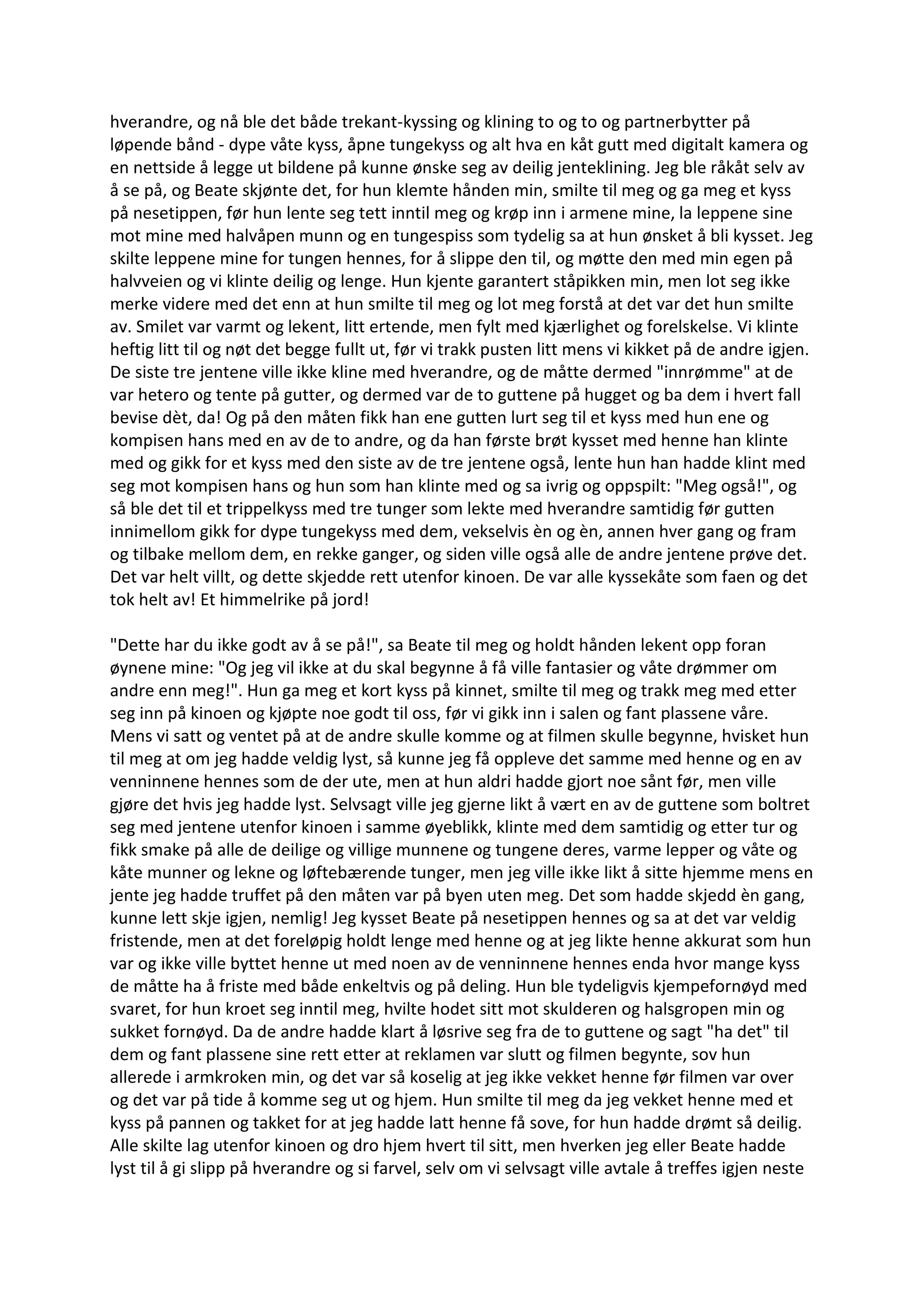 hverandre, og nå ble det både trekant-kyssing og klining to og to og partnerbytter på
løpende bånd - dype våte kyss, åpne tungekyss og alt hva en kåt gutt med digitalt kamera og
en nettside å legge ut bildene på kunne ønske seg av deilig jenteklining. Jeg ble råkåt selv av
å se på, og Beate skjønte det, for hun klemte hånden min, smilte til meg og ga meg et kyss
på nesetippen, før hun lente seg tett inntil meg og krøp inn i armene mine, la leppene sine
mot mine med halvåpen munn og en tungespiss som tydelig sa at hun ønsket å bli kysset. Jeg
skilte leppene mine for tungen hennes, for å slippe den til, og møtte den med min egen på
halvveien og vi klinte deilig og lenge. Hun kjente garantert ståpikken min, men lot seg ikke
merke videre med det enn at hun smilte til meg og lot meg forstå at det var det hun smilte
av. Smilet var varmt og lekent, litt ertende, men fylt med kjærlighet og forelskelse. Vi klinte
heftig litt til og nøt det begge fullt ut, før vi trakk pusten litt mens vi kikket på de andre igjen.
De siste tre jentene ville ikke kline med hverandre, og de måtte dermed "innrømme" at de
var hetero og tente på gutter, og dermed var de to guttene på hugget og ba dem i hvert fall
bevise dèt, da! Og på den måten fikk han ene gutten lurt seg til et kyss med hun ene og
kompisen hans med en av de to andre, og da han første brøt kysset med henne han klinte
med og gikk for et kyss med den siste av de tre jentene også, lente hun han hadde klint med
seg mot kompisen hans og hun som han klinte med og sa ivrig og oppspilt: "Meg også!", og
så ble det til et trippelkyss med tre tunger som lekte med hverandre samtidig før gutten
innimellom gikk for dype tungekyss med dem, vekselvis èn og èn, annen hver gang og fram
og tilbake mellom dem, en rekke ganger, og siden ville også alle de andre jentene prøve det.
Det var helt villt, og dette skjedde rett utenfor kinoen. De var alle kyssekåte som faen og det
tok helt av! Et himmelrike på jord!
"Dette har du ikke godt av å se på!", sa Beate til meg og holdt hånden lekent opp foran
øynene mine: "Og jeg vil ikke at du skal begynne å få ville fantasier og våte drømmer om
andre enn meg!". Hun ga meg et kort kyss på kinnet, smilte til meg og trakk meg med etter
seg inn på kinoen og kjøpte noe godt til oss, før vi gikk inn i salen og fant plassene våre.
Mens vi satt og ventet på at de andre skulle komme og at filmen skulle begynne, hvisket hun
til meg at om jeg hadde veldig lyst, så kunne jeg få oppleve det samme med henne og en av
venninnene hennes som de der ute, men at hun aldri hadde gjort noe sånt før, men ville
gjøre det hvis jeg hadde lyst. Selvsagt ville jeg gjerne likt å vært en av de guttene som boltret
seg med jentene utenfor kinoen i samme øyeblikk, klinte med dem samtidig og etter tur og
fikk smake på alle de deilige og villige munnene og tungene deres, varme lepper og våte og
kåte munner og lekne og løftebærende tunger, men jeg ville ikke likt å sitte hjemme mens en
jente jeg hadde truffet på den måten var på byen uten meg. Det som hadde skjedd èn gang,
kunne lett skje igjen, nemlig! Jeg kysset Beate på nesetippen hennes og sa at det var veldig
fristende, men at det foreløpig holdt lenge med henne og at jeg likte henne akkurat som hun
var og ikke ville byttet henne ut med noen av de venninnene hennes enda hvor mange kyss
de måtte ha å friste med både enkeltvis og på deling. Hun ble tydeligvis kjempefornøyd med
svaret, for hun kroet seg inntil meg, hvilte hodet sitt mot skulderen og halsgropen min og
sukket fornøyd. Da de andre hadde klart å løsrive seg fra de to guttene og sagt "ha det" til
dem og fant plassene sine rett etter at reklamen var slutt og filmen begynte, sov hun
allerede i armkroken min, og det var så koselig at jeg ikke vekket henne før filmen var over
og det var på tide å komme seg ut og hjem. Hun smilte til meg da jeg vekket henne med et
kyss på pannen og takket for at jeg hadde latt henne få sove, for hun hadde drømt så deilig.
Alle skilte lag utenfor kinoen og dro hjem hvert til sitt, men hverken jeg eller Beate hadde
lyst til å gi slipp på hverandre og si farvel, selv om vi selvsagt ville avtale å treffes igjen neste
 