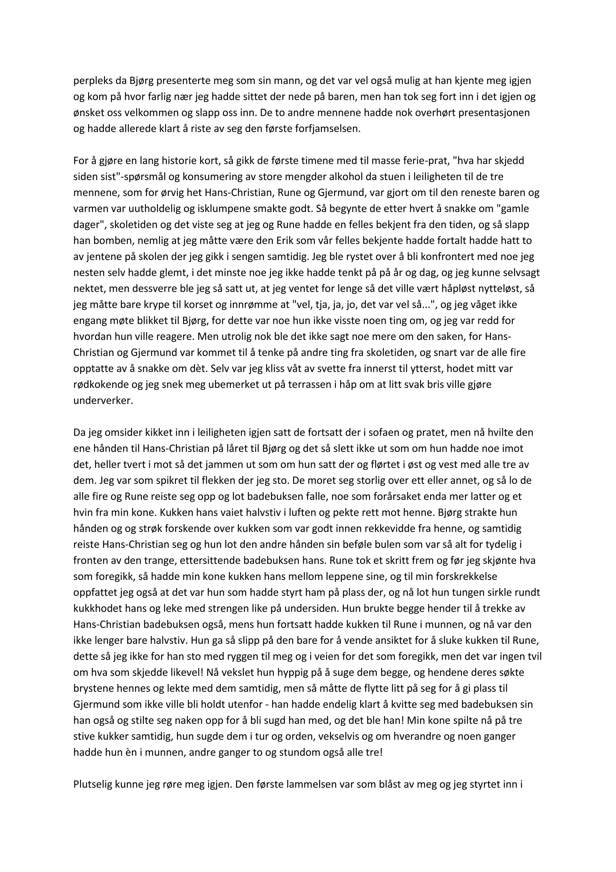 perpleks da Bjørg presenterte meg som sin mann, og det var vel også mulig at han kjente meg igjen
og kom på hvor farlig nær jeg hadde sittet der nede på baren, men han tok seg fort inn i det igjen og
ønsket oss velkommen og slapp oss inn. De to andre mennene hadde nok overhørt presentasjonen
og hadde allerede klart å riste av seg den første forfjamselsen.
For å gjøre en lang historie kort, så gikk de første timene med til masse ferie-prat, "hva har skjedd
siden sist"-spørsmål og konsumering av store mengder alkohol da stuen i leiligheten til de tre
mennene, som for ørvig het Hans-Christian, Rune og Gjermund, var gjort om til den reneste baren og
varmen var uutholdelig og isklumpene smakte godt. Så begynte de etter hvert å snakke om "gamle
dager", skoletiden og det viste seg at jeg og Rune hadde en felles bekjent fra den tiden, og så slapp
han bomben, nemlig at jeg måtte være den Erik som vår felles bekjente hadde fortalt hadde hatt to
av jentene på skolen der jeg gikk i sengen samtidig. Jeg ble rystet over å bli konfrontert med noe jeg
nesten selv hadde glemt, i det minste noe jeg ikke hadde tenkt på på år og dag, og jeg kunne selvsagt
nektet, men dessverre ble jeg så satt ut, at jeg ventet for lenge så det ville vært håpløst nytteløst, så
jeg måtte bare krype til korset og innrømme at "vel, tja, ja, jo, det var vel så...", og jeg våget ikke
engang møte blikket til Bjørg, for dette var noe hun ikke visste noen ting om, og jeg var redd for
hvordan hun ville reagere. Men utrolig nok ble det ikke sagt noe mere om den saken, for Hans-
Christian og Gjermund var kommet til å tenke på andre ting fra skoletiden, og snart var de alle fire
opptatte av å snakke om dèt. Selv var jeg kliss våt av svette fra innerst til ytterst, hodet mitt var
rødkokende og jeg snek meg ubemerket ut på terrassen i håp om at litt svak bris ville gjøre
underverker.
Da jeg omsider kikket inn i leiligheten igjen satt de fortsatt der i sofaen og pratet, men nå hvilte den
ene hånden til Hans-Christian på låret til Bjørg og det så slett ikke ut som om hun hadde noe imot
det, heller tvert i mot så det jammen ut som om hun satt der og flørtet i øst og vest med alle tre av
dem. Jeg var som spikret til flekken der jeg sto. De moret seg storlig over ett eller annet, og så lo de
alle fire og Rune reiste seg opp og lot badebuksen falle, noe som forårsaket enda mer latter og et
hvin fra min kone. Kukken hans vaiet halvstiv i luften og pekte rett mot henne. Bjørg strakte hun
hånden og og strøk forskende over kukken som var godt innen rekkevidde fra henne, og samtidig
reiste Hans-Christian seg og hun lot den andre hånden sin beføle bulen som var så alt for tydelig i
fronten av den trange, ettersittende badebuksen hans. Rune tok et skritt frem og før jeg skjønte hva
som foregikk, så hadde min kone kukken hans mellom leppene sine, og til min forskrekkelse
oppfattet jeg også at det var hun som hadde styrt ham på plass der, og nå lot hun tungen sirkle rundt
kukkhodet hans og leke med strengen like på undersiden. Hun brukte begge hender til å trekke av
Hans-Christian badebuksen også, mens hun fortsatt hadde kukken til Rune i munnen, og nå var den
ikke lenger bare halvstiv. Hun ga så slipp på den bare for å vende ansiktet for å sluke kukken til Rune,
dette så jeg ikke for han sto med ryggen til meg og i veien for det som foregikk, men det var ingen tvil
om hva som skjedde likevel! Nå vekslet hun hyppig på å suge dem begge, og hendene deres søkte
brystene hennes og lekte med dem samtidig, men så måtte de flytte litt på seg for å gi plass til
Gjermund som ikke ville bli holdt utenfor - han hadde endelig klart å kvitte seg med badebuksen sin
han også og stilte seg naken opp for å bli sugd han med, og det ble han! Min kone spilte nå på tre
stive kukker samtidig, hun sugde dem i tur og orden, vekselvis og om hverandre og noen ganger
hadde hun èn i munnen, andre ganger to og stundom også alle tre!
Plutselig kunne jeg røre meg igjen. Den første lammelsen var som blåst av meg og jeg styrtet inn i
 
