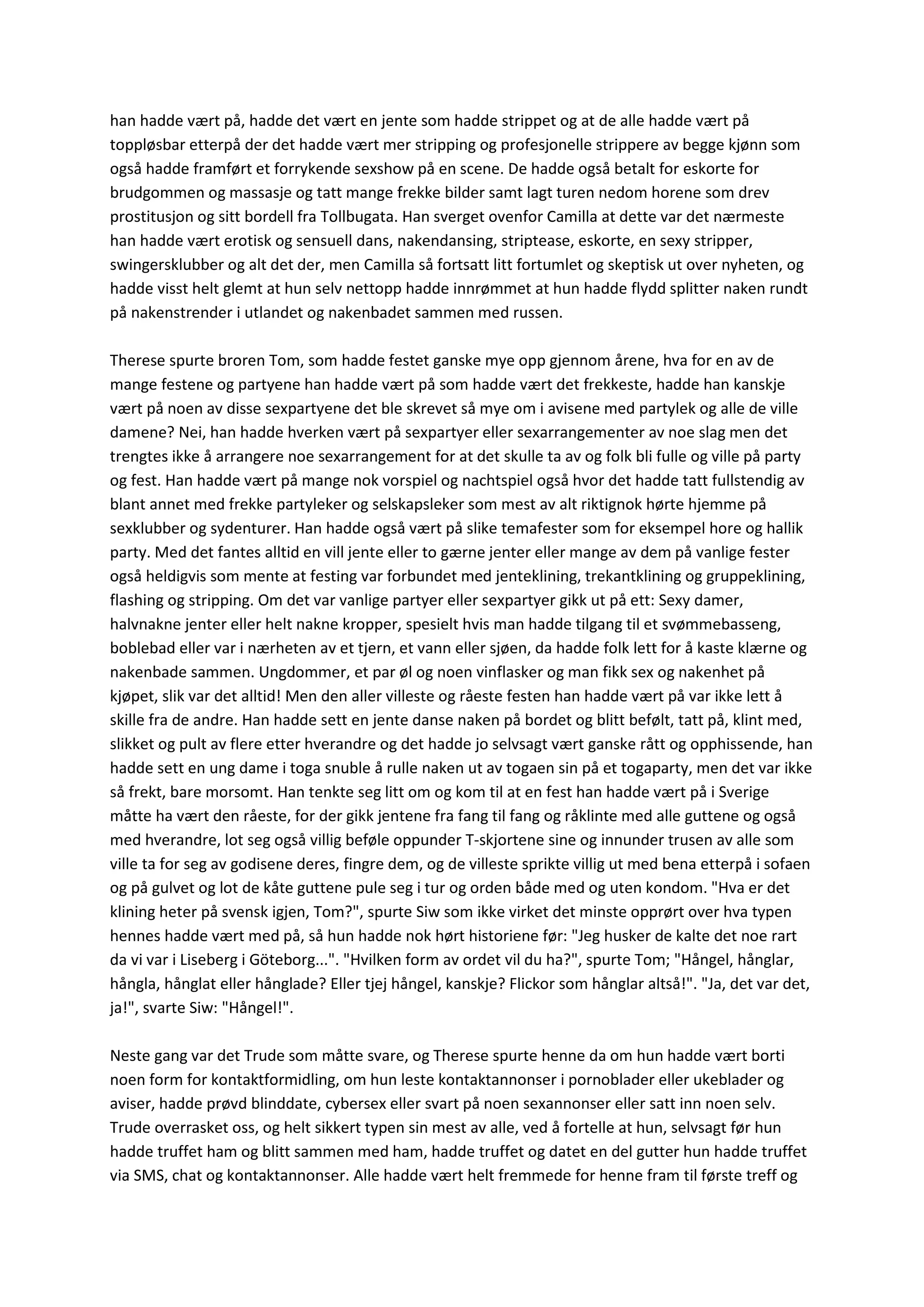 han hadde vært på, hadde det vært en jente som hadde strippet og at de alle hadde vært på
toppløsbar etterpå der det hadde vært mer stripping og profesjonelle strippere av begge kjønn som
også hadde framført et forrykende sexshow på en scene. De hadde også betalt for eskorte for
brudgommen og massasje og tatt mange frekke bilder samt lagt turen nedom horene som drev
prostitusjon og sitt bordell fra Tollbugata. Han sverget ovenfor Camilla at dette var det nærmeste
han hadde vært erotisk og sensuell dans, nakendansing, striptease, eskorte, en sexy stripper,
swingersklubber og alt det der, men Camilla så fortsatt litt fortumlet og skeptisk ut over nyheten, og
hadde visst helt glemt at hun selv nettopp hadde innrømmet at hun hadde flydd splitter naken rundt
på nakenstrender i utlandet og nakenbadet sammen med russen.
Therese spurte broren Tom, som hadde festet ganske mye opp gjennom årene, hva for en av de
mange festene og partyene han hadde vært på som hadde vært det frekkeste, hadde han kanskje
vært på noen av disse sexpartyene det ble skrevet så mye om i avisene med partylek og alle de ville
damene? Nei, han hadde hverken vært på sexpartyer eller sexarrangementer av noe slag men det
trengtes ikke å arrangere noe sexarrangement for at det skulle ta av og folk bli fulle og ville på party
og fest. Han hadde vært på mange nok vorspiel og nachtspiel også hvor det hadde tatt fullstendig av
blant annet med frekke partyleker og selskapsleker som mest av alt riktignok hørte hjemme på
sexklubber og sydenturer. Han hadde også vært på slike temafester som for eksempel hore og hallik
party. Med det fantes alltid en vill jente eller to gærne jenter eller mange av dem på vanlige fester
også heldigvis som mente at festing var forbundet med jenteklining, trekantklining og gruppeklining,
flashing og stripping. Om det var vanlige partyer eller sexpartyer gikk ut på ett: Sexy damer,
halvnakne jenter eller helt nakne kropper, spesielt hvis man hadde tilgang til et svømmebasseng,
boblebad eller var i nærheten av et tjern, et vann eller sjøen, da hadde folk lett for å kaste klærne og
nakenbade sammen. Ungdommer, et par øl og noen vinflasker og man fikk sex og nakenhet på
kjøpet, slik var det alltid! Men den aller villeste og råeste festen han hadde vært på var ikke lett å
skille fra de andre. Han hadde sett en jente danse naken på bordet og blitt befølt, tatt på, klint med,
slikket og pult av flere etter hverandre og det hadde jo selvsagt vært ganske rått og opphissende, han
hadde sett en ung dame i toga snuble å rulle naken ut av togaen sin på et togaparty, men det var ikke
så frekt, bare morsomt. Han tenkte seg litt om og kom til at en fest han hadde vært på i Sverige
måtte ha vært den råeste, for der gikk jentene fra fang til fang og råklinte med alle guttene og også
med hverandre, lot seg også villig beføle oppunder T-skjortene sine og innunder trusen av alle som
ville ta for seg av godisene deres, fingre dem, og de villeste sprikte villig ut med bena etterpå i sofaen
og på gulvet og lot de kåte guttene pule seg i tur og orden både med og uten kondom. "Hva er det
klining heter på svensk igjen, Tom?", spurte Siw som ikke virket det minste opprørt over hva typen
hennes hadde vært med på, så hun hadde nok hørt historiene før: "Jeg husker de kalte det noe rart
da vi var i Liseberg i Göteborg...". "Hvilken form av ordet vil du ha?", spurte Tom; "Hångel, hånglar,
hångla, hånglat eller hånglade? Eller tjej hångel, kanskje? Flickor som hånglar altså!". "Ja, det var det,
ja!", svarte Siw: "Hångel!".
Neste gang var det Trude som måtte svare, og Therese spurte henne da om hun hadde vært borti
noen form for kontaktformidling, om hun leste kontaktannonser i pornoblader eller ukeblader og
aviser, hadde prøvd blinddate, cybersex eller svart på noen sexannonser eller satt inn noen selv.
Trude overrasket oss, og helt sikkert typen sin mest av alle, ved å fortelle at hun, selvsagt før hun
hadde truffet ham og blitt sammen med ham, hadde truffet og datet en del gutter hun hadde truffet
via SMS, chat og kontaktannonser. Alle hadde vært helt fremmede for henne fram til første treff og
 