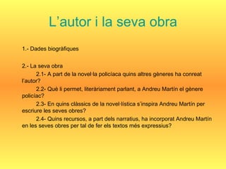 L’autor i la seva obra 1.- Dades biogràfiques 2.- La seva obra 2.1- A part de la novel·la policíaca quins altres gèneres ha conreat l’autor? 2.2- Què li permet, literàriament parlant, a Andreu Martín el gènere policíac? 2.3- En quins clàssics de la novel·lística s’inspira Andreu Martín per escriure les seves obres? 2.4- Quins recursos, a part dels narratius, ha incorporat Andreu Martín en les seves obres per tal de fer els textos més expressius? 