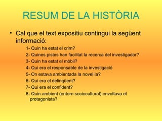 RESUM DE LA HISTÒRIA Cal que el text expositiu contingui la següent informació: 1- Quin ha estat el crim? 2- Quines pistes han facilitat la recerca del investigador? 3- Quin ha estat el mòbil? 4- Qui era el responsable de la investigació 5- On estava ambientada la novel·la? 6- Qui era el delinqüent? 7- Qui era el confident? 8- Quin ambient (entorn sociocultural) envoltava el protagonista? 