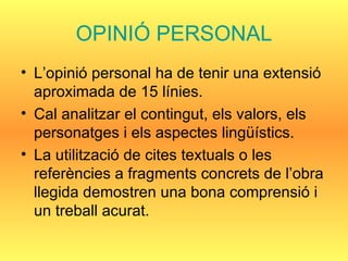 OPINIÓ PERSONAL L’opinió personal ha de tenir una extensió aproximada de 15 línies. Cal analitzar el contingut, els valors, els personatges i els aspectes lingüístics. La utilització de cites textuals o les referències a fragments concrets de l’obra llegida demostren una bona comprensió i un treball acurat.  