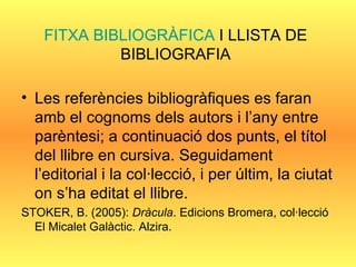 FITXA BIBLIOGRÀFICA  I LLISTA DE BIBLIOGRAFIA Les referències bibliogràfiques es faran amb el cognoms dels autors i l’any entre parèntesi; a continuació dos punts, el títol del llibre en cursiva. Seguidament l’editorial i la col·lecció, i per últim, la ciutat on s’ha editat el llibre. STOKER, B. (2005):  Dràcula . Edicions Bromera, col·lecció El Micalet Galàctic. Alzira. 