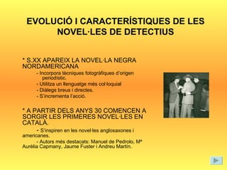 EVOLUCIÓ I CARACTERÍSTIQUES DE LES NOVEL·LES DE DETECTIUS * S.XX APAREIX LA NOVEL·LA NEGRA NORDAMERICANA - Incorpora tècniques fotogràfiques d’origen periodístic. - Utilitza un llenguatge més col·loquial - Diàlegs breus i directes. - S’incrementa l’acció. * A PARTIR DELS ANYS 30 COMENCEN A SORGIR LES PRIMERES NOVEL·LES EN CATALÀ.  -  S’inspiren en les novel·les anglosaxones i americanes. - Autors més destacats: Manuel de Pedrolo, Mª Aurèlia Capmany, Jaume Fuster i Andreu Martín. 