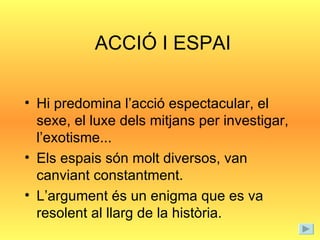 ACCIÓ I ESPAI Hi predomina l’acció espectacular, el sexe, el luxe dels mitjans per investigar, l’exotisme... Els espais són molt diversos, van canviant constantment. L’argument és un enigma que es va resolent al llarg de la història. 