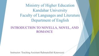 Ministry of Higher Education
Kandahar University
Faculty of Languages and Literature
Department of English
INTRODUCTION TO NOVELLA, NOVEL, AND
ROMANCE
Instructor: Teaching Assistant Rahmatullah Katawazai
 