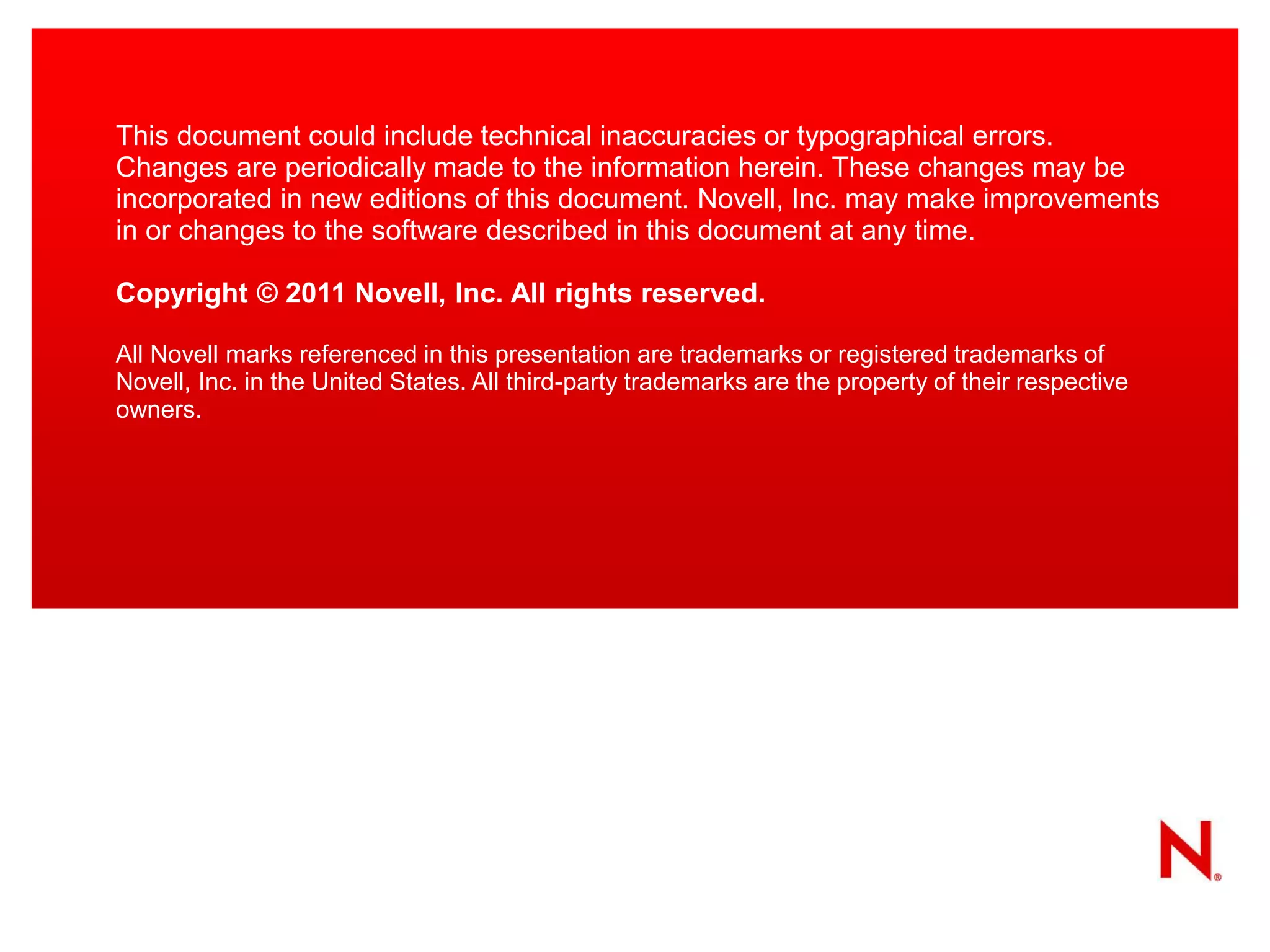 This document could include technical inaccuracies or typographical errors.
Changes are periodically made to the information herein. These changes may be
incorporated in new editions of this document. Novell, Inc. may make improvements
in or changes to the software described in this document at any time.

Copyright © 2011 Novell, Inc. All rights reserved.

All Novell marks referenced in this presentation are trademarks or registered trademarks of
Novell, Inc. in the United States. All third-party trademarks are the property of their respective
owners.
 