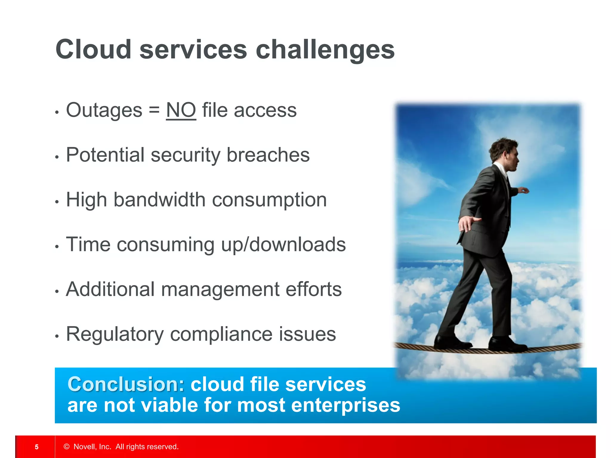 Cloud services challenges

    •   Outages = NO file access

    •   Potential security breaches

    •   High bandwidth consumption

    •   Time consuming up/downloads

    •   Additional management efforts

    •   Regulatory compliance issues

         Conclusion: cloud file services
         are not viable for most enterprises
5       © Novell, Inc. All rights reserved.
 