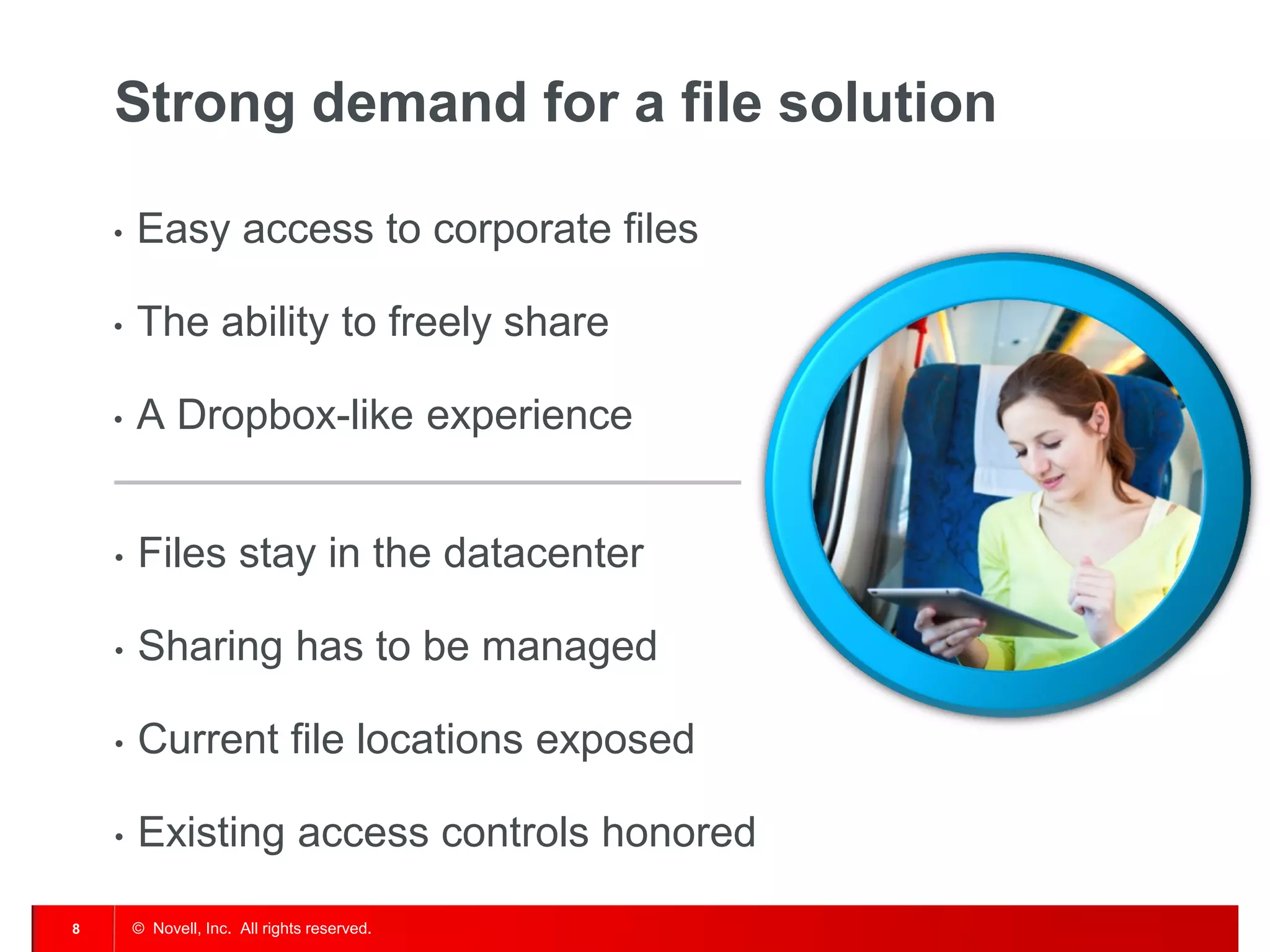 Strong demand for a file solution

    •   Easy access to corporate files

    •   The ability to freely share

    •   A Dropbox-like experience


    •   Files stay in the datacenter

    •   Sharing has to be managed

    •   Current file locations exposed

    •   Existing access controls honored

8       © Novell, Inc. All rights reserved.
 