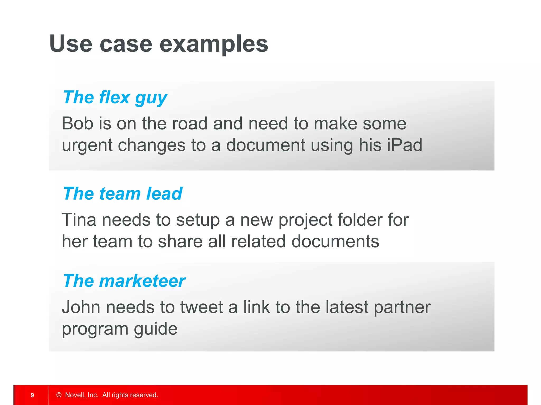 Use case examples

     The flex guy
     Bob is on the road and need to make some
     urgent changes to a document using his iPad

     The team lead
     Tina needs to setup a new project folder for
     her team to share all related documents

     The marketeer
     John needs to tweet a link to the latest partner
     program guide


9   © Novell, Inc. All rights reserved.
 