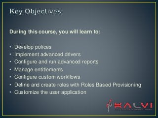 During this course, you will learn to:
• Develop polices
• Implement advanced drivers
• Configure and run advanced reports
• Manage entitlements
• Configure custom workflows
• Define and create roles with Roles Based Provisioning
• Customize the user application
 