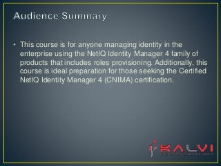• This course is for anyone managing identity in the
enterprise using the NetIQ Identity Manager 4 family of
products that includes roles provisioning. Additionally, this
course is ideal preparation for those seeking the Certified
NetIQ Identity Manager 4 (CNIMA) certification.
 