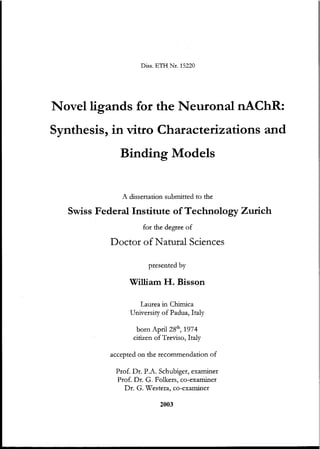 Diss. ETH Nt. 15220
Novelligands for the Neuronal nAChR:
Synthesis, in vitro Characterizations and
Binding Models
A dissertation submitted to the
Swiss Federal Institute ofTechnology Zurich
for the degree of
Doctor ofNatural Seiences
presented by
William H. Bisson
Laurea in Chimica
University of Padua, Italy
born April 28th
, 1974
citizen of Treviso, Italy
accepted on the recommendation of
Prof. Dr. P.A. Schubiger, examiner
Prof. Dr. G. Folkers, co-examiner
Dr. G. Westera, co-examiner
2003
 