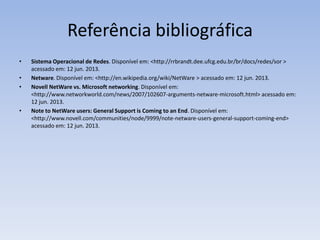 Referência bibliográfica
• Sistema Operacional de Redes. Disponível em: <http://rrbrandt.dee.ufcg.edu.br/br/docs/redes/sor >
acessado em: 12 jun. 2013.
• Netware. Disponível em: <http://en.wikipedia.org/wiki/NetWare > acessado em: 12 jun. 2013.
• Novell NetWare vs. Microsoft networking. Disponível em:
<http://www.networkworld.com/news/2007/102607-arguments-netware-microsoft.html> acessado em:
12 jun. 2013.
• Note to NetWare users: General Support is Coming to an End. Disponível em:
<http://www.novell.com/communities/node/9999/note-netware-users-general-support-coming-end>
acessado em: 12 jun. 2013.
 