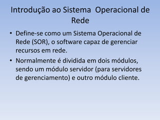 Introdução ao Sistema Operacional de
Rede
• Define-se como um Sistema Operacional de
Rede (SOR), o software capaz de gerenciar
recursos em rede.
• Normalmente é dividida em dois módulos,
sendo um módulo servidor (para servidores
de gerenciamento) e outro módulo cliente.
 