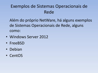 Exemplos de Sistemas Operacionais de
Rede
Além do próprio NetWare, há alguns exemplos
de Sistemas Operacionais de Rede, alguns
como:
• Windows Server 2012
• FreeBSD
• Debian
• CentOS
 