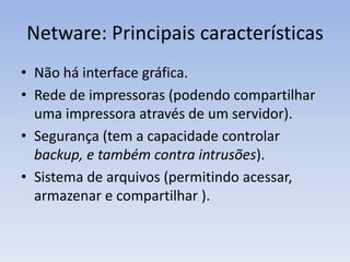Netware: Principais características
• Não há interface gráfica.
• Rede de impressoras (podendo compartilhar
uma impressora através de um servidor).
• Segurança (tem a capacidade controlar
backup, e também contra intrusões).
• Sistema de arquivos (permitindo acessar,
armazenar e compartilhar ).
 